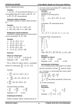 APOSTILAS OPÇÃO A Sua Melhor Opção em Concursos Públicos
Raciocínio Logico A Opção Certa Para a Sua Realização39
índice e o radicando forem iguais.
Exemplos:
1) 2-,23,2 são semelhantes observe o n = 2
“raiz quadrada” pode omitir o índice, ou seja, 552
=
2) 333
72,7,75 são semelhantes
Operações: Adição e Subtração
Só podemos adicionar e subtrair radicais semelhan-
tes.
Exemplos:
1) ( ) 262523252223 =+−=+−
2) ( ) 33333
696735676365 =+−=+−
Multiplicação e Divisão de Radicais
Só podemos multiplicar radicais com mesmo índice e
usamos a propriedade: nnn
abba =⋅
Exemplos
1) 242.222 ===⋅
2) 124.343 ==⋅
3) 3279.393 3333
===⋅
4) 3333
204.545 ==⋅
5) 906.5.3653 ==⋅⋅
Exercícios
Efetuar as multiplicações
1) 83 ⋅ 2) 55 ⋅ 3) 333
546 ⋅⋅
Respostas: 1) 24 2) 53) 3
120
Para a divisão de radicais usamos a propriedade
também com índices iguais b:ab:a
b
a
==
Exemplos:
1) 392:182:18
2
18
====
2) 210:2010:20
10
20
===
3) 3333
3
3
35:155:15
5
15
===
Exercícios. Efetuar as divisões
1)
3
6
2)
3
3
2
16
3)
6
24
Respostas: 1) 2 2) 23) 2
Simplificação de Radicais
Podemos simplificar radicais, extraindo parte de raí-
zes exatas usando a propriedade
n n
a simplificar índice
com expoente do radicando.
Exemplos:
1)Simplificar 12
decompor 12 em fatores primos:
12 2
6 2 32323212
2 22
=⋅=⋅=
3 3
1
2) Simplificar 32 , decompondo 32 fica:
32 2
16 2
8 2
4 2
2 2
2422222222232 2 22 222
=⋅⋅=⋅⋅=⋅⋅=
3) Simplificar 3
128 , decompondo fica:
128 2
64 2
32 2
16 2
8 2
4 2
2 2
1
fica
3333 33 33 333
24222222222128 =⋅⋅=⋅⋅=⋅⋅=
Exercícios
Simplificar os radicais:
1) 20 2) 50 3) 3
40
Respostas: 1) 52 2) 25 3) 2. 3
5
Racionalização de Radiciação
Em uma fração quando o denominador for um radical
devemos racionalizá-lo. Exemplo:
3
2
devemos multipli-
car o numerador e o denominador pelo mesmo radical
do denominador.
3
32
9
32
33
32
3
3
3
2
==
⋅
=⋅
3
2
e
3
32
são frações equivalentes. Dizemos que
3 é o fator racionalizante.
Exercícios
Racionalizar:
1)
5
1
2)
2
2
3)
2
3
Respostas: 1)
5
5
2) 2 3)
2
6
 