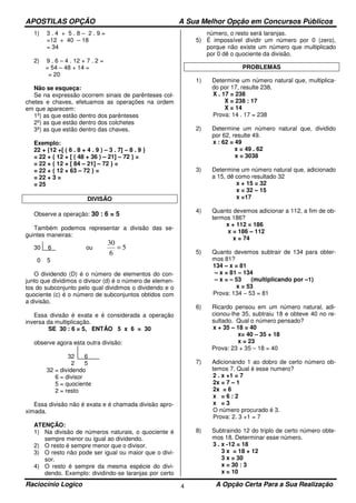 APOSTILAS OPÇÃO A Sua Melhor Opção em Concursos Públicos
Raciocínio Logico A Opção Certa Para a Sua Realização4
1) 3 . 4 + 5 . 8 – 2 . 9 =
=12 + 40 – 18
= 34
2) 9 . 6 – 4 . 12 + 7 . 2 =
= 54 – 48 + 14 =
= 20
Não se esqueça:
Se na expressão ocorrem sinais de parênteses col-
chetes e chaves, efetuamos as operações na ordem
em que aparecem:
1º) as que estão dentro dos parênteses
2º) as que estão dentro dos colchetes
3º) as que estão dentro das chaves.
Exemplo:
22 + {12 +[ ( 6 . 8 + 4 . 9 ) – 3 . 7] – 8 . 9 }
= 22 + { 12 + [ ( 48 + 36 ) – 21] – 72 } =
= 22 + { 12 + [ 84 – 21] – 72 } =
= 22 + { 12 + 63 – 72 } =
= 22 + 3 =
= 25
DIVISÃO
Observe a operação: 30 : 6 = 5
Também podemos representar a divisão das se-
guintes maneiras:
30 6 ou 5
6
30
=
0 5
O dividendo (D) é o número de elementos do con-
junto que dividimos o divisor (d) é o número de elemen-
tos do subconjunto pelo qual dividimos o dividendo e o
quociente (c) é o número de subconjuntos obtidos com
a divisão.
Essa divisão é exata e é considerada a operação
inversa da multiplicação.
SE 30 : 6 = 5, ENTÃO 5 x 6 = 30
observe agora esta outra divisão:
32 6
2 5
32 = dividendo
6 = divisor
5 = quociente
2 = resto
Essa divisão não é exata e é chamada divisão apro-
ximada.
ATENÇÃO:
1) Na divisão de números naturais, o quociente é
sempre menor ou igual ao dividendo.
2) O resto é sempre menor que o divisor.
3) O resto não pode ser igual ou maior que o divi-
sor.
4) O resto é sempre da mesma espécie do divi-
dendo. Exemplo: dividindo-se laranjas por certo
número, o resto será laranjas.
5) É impossível dividir um número por 0 (zero),
porque não existe um número que multiplicado
por 0 dê o quociente da divisão.
PROBLEMAS
1) Determine um número natural que, multiplica-
do por 17, resulte 238.
X . 17 = 238
X = 238 : 17
X = 14
Prova: 14 . 17 = 238
2) Determine um número natural que, dividido
por 62, resulte 49.
x : 62 = 49
x = 49 . 62
x = 3038
3) Determine um número natural que, adicionado
a 15, dê como resultado 32
x + 15 = 32
x = 32 – 15
x =17
4) Quanto devemos adicionar a 112, a fim de ob-
termos 186?
x + 112 = 186
x = 186 – 112
x = 74
5) Quanto devemos subtrair de 134 para obter-
mos 81?
134 – x = 81
– x = 81 – 134
– x = – 53 (multiplicando por –1)
x = 53
Prova: 134 – 53 = 81
6) Ricardo pensou em um número natural, adi-
cionou-lhe 35, subtraiu 18 e obteve 40 no re-
sultado. Qual o número pensado?
x + 35 – 18 = 40
x= 40 – 35 + 18
x = 23
Prova: 23 + 35 – 18 = 40
7) Adicionando 1 ao dobro de certo número ob-
temos 7. Qual é esse numero?
2 . x +1 = 7
2x = 7 – 1
2x = 6
x = 6 : 2
x = 3
O número procurado é 3.
Prova: 2. 3 +1 = 7
8) Subtraindo 12 do triplo de certo número obte-
mos 18. Determinar esse número.
3 . x -12 = 18
3 x = 18 + 12
3 x = 30
x = 30 : 3
x = 10
 