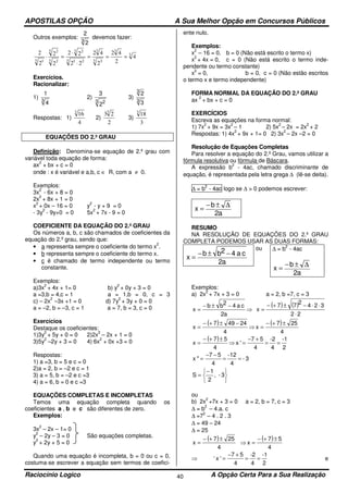 APOSTILAS OPÇÃO A Sua Melhor Opção em Concursos Públicos
Raciocínio Logico A Opção Certa Para a Sua Realização40
Outros exemplos:
3
2
2
devemos fazer:
3
3
3 3
3
3 21
3 2
3 2
3 2
3 1
4
2
42
2
42
22
22
2
2
2
2
===
⋅
⋅
=⋅
Exercícios.
Racionalizar:
1)
3
4
1
2)
3 2
2
3
3)
3
3
3
2
Respostas: 1)
4
163
2)
2
233
3)
3
183
EQUAÇÕES DO 2.º GRAU
Definição: Denomina-se equação de 2.º grau com
variável toda equação de forma:
ax
2
+ bx + c = 0
onde : x é variável e a,b, c ∈ R, com a ≠ 0.
Exemplos:
3x
2
- 6x + 8 = 0
2x
2
+ 8x + 1 = 0
x
2
+ 0x – 16 = 0 y
2
- y + 9 = 0
- 3y
2
- 9y+0 = 0 5x
2
+ 7x - 9 = 0
COEFICIENTE DA EQUAÇÃO DO 2.º GRAU
Os números a, b, c são chamados de coeficientes da
equação do 2.º grau, sendo que:
• a representa sempre o coeficiente do termo x
2
.
• b representa sempre o coeficiente do termo x.
• c é chamado de termo independente ou termo
constante.
Exemplos:
a)3x
2
+ 4x + 1= 0 b) y
2
+ 0y + 3 = 0
a =3,b = 4,c = 1 a = 1,b = 0, c = 3
c) – 2x
2
–3x +1 = 0 d) 7y
2
+ 3y + 0 = 0
a = –2, b = –3, c = 1 a = 7, b = 3, c = 0
Exercícios
Destaque os coeficientes:
1)3y
2
+ 5y + 0 = 0 2)2x
2
– 2x + 1 = 0
3)5y
2
–2y + 3 = 0 4) 6x
2
+ 0x +3 = 0
Respostas:
1) a =3, b = 5 e c = 0
2)a = 2, b = –2 e c = 1
3) a = 5, b = –2 e c =3
4) a = 6, b = 0 e c =3
EQUAÇÕES COMPLETAS E INCOMPLETAS
Temos uma equação completa quando os
coeficientes a , b e c são diferentes de zero.
Exemplos:
3x
2
– 2x – 1= 0
y
2
– 2y – 3 = 0 São equações completas.
y
2
+ 2y + 5 = 0
Quando uma equação é incompleta, b = 0 ou c = 0,
costuma-se escrever a equação sem termos de coefici-
ente nulo.
Exemplos:
x
2
– 16 = 0, b = 0 (Não está escrito o termo x)
x
2
+ 4x = 0, c = 0 (Não está escrito o termo inde-
pendente ou termo constante)
x
2
= 0, b = 0, c = 0 (Não estão escritos
o termo x e termo independente)
FORMA NORMAL DA EQUAÇÃO DO 2.º GRAU
ax
2
+ bx + c = 0
EXERCÍCIOS
Escreva as equações na forma normal:
1) 7x
2
+ 9x = 3x
2
– 1 2) 5x
2
– 2x = 2x
2
+ 2
Respostas: 1) 4x
2
+ 9x + 1= 0 2) 3x
2
– 2x –2 = 0
Resolução de Equações Completas
Para resolver a equação do 2.º Grau, vamos utilizar a
fórmula resolutiva ou fórmula de Báscara.
A expressão b
2
- 4ac, chamado discriminante de
equação, é representada pela letra grega ∆ (lê-se deita).
∆ = b
2
- 4ac logo se ∆ > 0 podemos escrever:
a2
b
x
∆±−
=
RESUMO
NA RESOLUÇÃO DE EQUAÇÕES DO 2.º GRAU
COMPLETA PODEMOS USAR AS DUAS FORMAS:
a2
ca42bb
x
−±−
=
ou ∆ = b
2
- 4ac
a2
b
x
∆±−
=
Exemplos:
a) 2x
2
+ 7x + 3 = 0 a = 2, b =7, c = 3
a2
ca42bb
x
−±−
= ⇒
( ) ( )
22
324
2
77
x
⋅
⋅⋅−±+−
=
( )
4
24497
x
−±+−
= ⇒
( )
4
257
x
±+−
=
( )
4
57
x
±+−
= ⇒
2
-1
4
-2
4
57
'x ==
+−
=
3-
4
-12
4
57
"x ==
−−
=





−
= 3-,
2
1
S
ou
b) 2x
2
+7x + 3 = 0 a = 2, b = 7, c = 3
∆ = b
2
– 4.a. c
∆ =7
2
– 4 . 2 . 3
∆ = 49 – 24
∆ = 25
( )
4
257
x
±+−
= ⇒
( )
4
57
x
±+−
=
⇒ ‘
2
-1
4
-2
4
57
'x ==
+−
= e
 