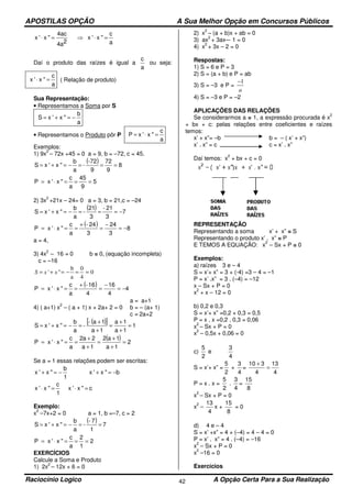 APOSTILAS OPÇÃO A Sua Melhor Opção em Concursos Públicos
Raciocínio Logico A Opção Certa Para a Sua Realização42
a
c
"x'x
2a4
ac4
"x'x =⋅⇒=⋅
Daí o produto das raízes é igual a
a
c
ou seja:
a
c
"x'x =⋅ ( Relação de produto)
Sua Representação:
• Representamos a Soma por S
a
b
"x'xS −=+=
• Representamos o Produto pôr P
a
c
"x'xP =⋅=
Exemplos:
1) 9x
2
– 72x +45 = 0 a = 9, b = –72, c = 45.
( ) 8
9
72
9
-72
-
a
b
"x'xS ===−=+=
5
9
45
a
c
"x'xP ===⋅=
2) 3x
2
+21x – 24= 0 a = 3, b = 21,c = –24
( ) 7
3
21-
3
21
-
a
b
"x'xS −===−=+=
( ) 8
3
24
3
24-
a
c
"x'xP −=
−
=
+
==⋅=
a = 4,
3) 4x
2
– 16 = 0 b = 0, (equação incompleta)
c = –16
0
4
0
a
b
"' ==−=+= xxS
( ) 4
4
16
4
16-
a
c
"x'xP −=
−
=
+
==⋅=
a = a+1
4) ( a+1) x
2
– ( a + 1) x + 2a+ 2 = 0 b = – (a+ 1)
c = 2a+2
( )[ ] 1
1a
1a
1a
1a-
-
a
b
"x'xS =
+
+
=
+
+
=−=+=
( ) 2
1a
1a2
1a
2a2
a
c
"x'xP =
+
+
=
+
+
==⋅=
Se a = 1 essas relações podem ser escritas:
1
b
"x'x −=+ b"x'x −=+
1
c
"x'x =⋅ c"x'x =⋅
Exemplo:
x
2
–7x+2 = 0 a = 1, b =–7, c = 2
( ) 7
1
7-
-
a
b
"x'xS ==−=+=
2
1
2
a
c
"x'xP ===⋅=
EXERCÍCIOS
Calcule a Soma e Produto
1) 2x
2
– 12x + 6 = 0
2) x
2
– (a + b)x + ab = 0
3) ax
2
+ 3ax–- 1 = 0
4) x
2
+ 3x – 2 = 0
Respostas:
1) S = 6 e P = 3
2) S = (a + b) e P = ab
3) S = –3 e P =
a
1−
4) S = –3 e P = –2
APLICAÇÕES DAS RELAÇÕES
Se considerarmos a = 1, a expressão procurada é x
2
+ bx + c: pelas relações entre coeficientes e raízes
temos:
x’ + x”= –b b = – ( x’ + x”)
x’ . x” = c c = x’ . x”
Daí temos: x
2
+ bx + c = 0
REPRESENTAÇÃO
Representando a soma x’ + x” = S
Representando o produto x’ . x” = P
E TEMOS A EQUAÇÃO: x
2
– Sx + P = 0
Exemplos:
a) raízes 3 e – 4
S = x’+ x” = 3 + (-4) =3 – 4 = –1
P = x’ .x” = 3 . (–4) = –12
x – Sx + P = 0
x
2
+ x – 12 = 0
b) 0,2 e 0,3
S = x’+ x” =0,2 + 0,3 = 0,5
P = x . x =0,2 . 0,3 = 0,06
x
2
– Sx + P = 0
x
2
– 0,5x + 0,06 = 0
c)
2
5
e
4
3
S = x’+ x” =
2
5
+
4
3
=
4
13
4
310
=
+
P = x . x =
2
5
.
4
3
=
8
15
x
2
– Sx + P = 0
x
2
–
4
13
x +
8
15
= 0
d) 4 e – 4
S = x’ +x” = 4 + (–4) = 4 – 4 = 0
P = x’ . x” = 4 . (–4) = –16
x
2
– Sx + P = 0
x
2
–16 = 0
Exercícios
 