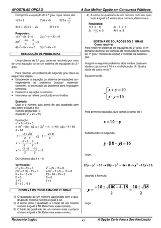 APOSTILAS OPÇÃO A Sua Melhor Opção em Concursos Públicos
Raciocínio Logico A Opção Certa Para a Sua Realização43
Componha a equação do 2.º grau cujas raízes são:
1) 3 e 2 2) 6 e –5 3) 2 e
5
4−
4) 3 + 5 e 3 – 5 5) 6 e 0
Respostas:
1) x
2
– 5x+6= 0 2) x
2
– x – 30 = 0
3)x
2
–
5
6x−
–
5
8
= 0
4) x
2
– 6x + 4 = 0 5) x
2
– 6x = 0
RESOLUÇÃO DE PROBLEMAS
Um problema de 2.º grau pode ser resolvido por meio
de uma equação ou de um sistema de equações do 2.º
grau.
Para resolver um problema do segundo grau deve-se
seguir três etapas:
• Estabelecer a equação ou sistema de equações cor-
respondente ao problema (traduzir matemati-
camente), o enunciado do problema para linguagem
simbólica.
• Resolver a equação ou sistema
• Interpretar as raízes ou solução encontradas
Exemplo:
Qual é o número cuja soma de seu quadrado com
seu dobro é igual a 15?
número procurado : x
equação: x
2
+ 2x = 15
Resolução:
x
2
+ 2x –15 = 0
∆ =b
2
– 4ac ∆ = (2)
2
– 4 .1.(–15) ∆ = 4 + 60
∆ = 64
12
642
x
⋅
±−
=
2
82
x
±−
=
3
2
6
2
82
'x ==
+−
=
5
2
10
2
82
"x −=
−
=
−−
=
Os números são 3 e – 5.
Verificação:
x
2
+ 2x –15 = 0 x
2
+ 2x –15 = 0
(3)
2
+ 2 (3) – 15 = 0 (–5)
2
+ 2 (–5) – 15 = 0
9 + 6 – 15 = 0 25 – 10 – 15 = 0
0 = 0 0 = 0
( V ) ( V )
S = { 3 , –5 }
RESOLVA OS PROBLEMAS DO 2.º GRAU:
1) O quadrado de um número adicionado com o quá-
druplo do mesmo número é igual a 32.
2) A soma entre o quadrado e o triplo de um mesmo
número é igual a 10. Determine esse número.
3) O triplo do quadrado de um número mais o próprio
número é igual a 30. Determine esse numero.
4) A soma do quadrado de um número com seu quín-
tuplo é igual a 8 vezes esse número, determine-o.
Respostas:
1) 4 e – 8 2) – 5 e 2
3) 3
10− e 3 4) 0 e 3
SISTEMA DE EQUAÇÕES DO 2°GRAU
Como resolver
Para resolver sistemas de equações do 2º grau, é im-
portante dominar as técnicas de resolução de sistema
de 1º grau: método da adição e método da substitui-
ção.
Imagine o seguinte problema: dois irmãos possuem
idades cuja soma é 10 e a multiplicação 16. Qual a
idade de cada irmão?
Equacionando:
Pela primeira equação, que vamos chamar de I:
Substituindo na segunda:
Logo:
Usando a fórmula:
Logo
 