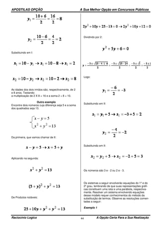 APOSTILAS OPÇÃO A Sua Melhor Opção em Concursos Públicos
Raciocínio Logico A Opção Certa Para a Sua Realização44
Substituindo em I:
As idades dos dois irmãos são, respectivamente, de 2
e 8 anos. Testando:
a multiplicação de 2 X 8 = 16 e a soma 2 + 8 = 10.
Outro exemplo
Encontre dois números cuja diferença seja 5 e a soma
dos quadrados seja 13.
Da primeira, que vamos chamar de II:
Aplicando na segunda:
De Produtos notáveis:
Dividindo por 2:
Logo:
Substituindo em II:
Substituindo em II:
Os números são 3 e - 2 ou 2 e - 3.
Os sistemas a seguir envolverão equações do 1º e do
2º grau, lembrando de que suas representações gráfi-
cas constituem uma reta e uma parábola, respectiva-
mente. Resolver um sistema envolvendo equações
desse modelo requer conhecimentos do método da
substituição de termos. Observe as resoluções comen-
tadas a seguir:
Exemplo 1
 