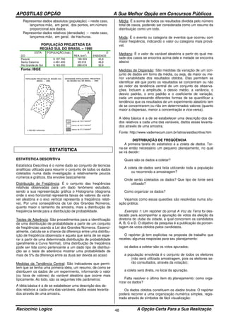 APOSTILAS OPÇÃO A Sua Melhor Opção em Concursos Públicos
Raciocínio Logico A Opção Certa Para a Sua Realização48
Representar dados absolutos (população) – neste caso,
lançamos mão, em geral, dos pontos, em número
proporcional aos dados.
Representar dados relativos (densidade) – neste caso,
lançamos mão, em geral, de Hachuras.
POPULAÇÃO PROJETADA DA
REGIÃO SUL DO BRASIL – 1990
ESTA-
DO
POPULAÇÃO (hab.) Á
REA (km2
)
D
ENSIDADE
Paraná 9.137.700 199.324 45,8
Santa Catarina 4.461.400 95.318 46,8
Rio Grande do Sul 9.163.200 280.674 32,6
Fonte: IBGE
ESTATÍSTICA
ESTATÍSTICA DESCRITIVA
Estatística Descritiva é o nome dado ao conjunto de técnicas
analíticas utilizado para resumir o conjunto de todos os dados
coletados numa dada investigação a relativamente poucos
números e gráficos. Ela envolve basicamente:
Distribuição de Freqüência: É o conjunto das freqüências
relativas observadas para um dado fenômeno estudado,
sendo a sua representação gráfica o Histograma (diagrama
onde o eixo horizontal representa faixas de valores da variá-
vel aleatória e o eixo vertical representa a freqüência relati-
va). Por uma conseqüência da Lei dos Grandes Números,
quanto maior o tamanho da amostra, mais a distribuição de
freqüência tende para a distribuição de probabilidade.
Testes de Aderência: São procedimentos para a identificação
de uma distribuição de probabilidade a partir de um conjunto
de freqüências usando a Lei dos Grandes Números. Essenci-
almente, calcula-se a chance da diferença entre uma distribu-
ição de freqüência observada e aquela que seria de se espe-
rar a partir de uma determinada distribuição de probabilidade
(geralmente a Curva Normal). Uma distribuição de freqüência
pode ser tida como pertencente a um dado tipo de distribui-
ção se o teste de aderência mostrar uma probabilidade de
mais de 5% da diferença entre as duas ser devida ao acaso
Medidas da Tendência Central: São indicadores que permi-
tem que se tenha uma primeira idéia, um resumo, de como se
distribuem os dados de um experimento, informando o valor
(ou faixa de valores) da variável aleatória que ocorre mais
tipicamente. Ao todo, são os seguintes três parâmetros:
A idéia básica é a de se estabelecer uma descrição dos da-
dos relativos a cada uma das variáveis, dados esses levanta-
dos através de uma amostra.
Média: É a soma de todos os resultados dividida pelo número
total de casos, podendo ser considerada como um resumo da
distribuição como um todo.
Moda: É o evento ou categoria de eventos que ocorreu com
maior freqüência, indicando o valor ou categoria mais prová-
vel.
Mediana: É o valor da variável aleatória a partir do qual me-
tade dos casos se encontra acima dele e metade se encontra
abaixo
Medidas de Dispersão: São medidas da variação de um con-
junto de dados em torno da média, ou seja, da maior ou me-
nor variabilidade dos resultados obtidos. Elas permitem se
identificar até que ponto os resultados se concentram ou não
ao redor da tendência central de um conjunto de observa-
ções. Incluem a amplitude, o desvio médio, a variância, o
desvio padrão, o erro padrão e o coeficiente de variação,
cada um expressando diferentes formas de se quantificar a
tendência que os resultados de um experimento aleatório tem
de se concentrarem ou não em determinados valores (quanto
maior a dispersao, menor a concentração e vice-versa).
A idéia básica é a de se estabelecer uma descrição dos da-
dos relativos a cada uma das variáveis, dados esses levanta-
dos através de uma amostra.
Fonte: http://www.vademecum.com.br/iatros/estdiscritiva.htm
DISTRIBUIÇÃO DE FREQÜÊNCIA
A primeira tarefa do estatístico é a coleta de dados. Tor-
na-se então necessário um pequeno planejamento, no qual
se irá decidir:
Quais são os dados a coletar?
A coleta de dados será feita utilizando toda a população
ou recorrendo a amostragem?
Onde serão coletados os dados? Que tipo de fonte será
utilizada?
Como organizar os dados?
Vejamos como essas questões são resolvidas numa situ-
ação prática:
Exemplo 1: Um repórter do jornal A Voz da Terra foi des-
tacado para acompanhar a apuração de votos da eleição da
diretoria do clube da cidade, à qual concorrem os candidatos
A, B, C e D. O objetivo da pesquisa é a publicação da porcen-
tagem de votos obtidos pelos candidatos.
O repórter já tem explícitas na proposta de trabalho que
recebeu algumas respostas para seu planejamento:
os dados a coletar são os votos apurados;
a população envolvida é o conjunto de todos os eleitores
(não será utilizada amostragem, pois os eleitores se-
rão consultados, através da votação);
a coleta será direta, no local da apuração.
Falta resolver o último item do planejamento: como orga-
nizar os dados?
Os dados obtidos constituem os dados brutos. O repórter
poderá recorrer a uma organização numérica simples, regis-
trada através de símbolos de fácil visualização:
 