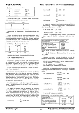 APOSTILAS OPÇÃO A Sua Melhor Opção em Concursos Públicos
Raciocínio Logico A Opção Certa Para a Sua Realização49
Agora, ele poderá fazer o rol desses dados, organizando-
os em ordem crescente (ou decrescente):
Candidatos Votos
D
B
A
C
9
11
14
16
Deste modo, ele terá iniciado o trabalho de tabulação dos
dados.
Apesar de as anotações do repórter trazerem todas as in-
formações sobre os cinqüenta votos, provavelmente o jornal
não irá publicá-los dessa forma. Ë mais provável que seja
publicada uma tabela, com o número de votos de cada can-
didato e a respectiva porcentagem de votos:
Candidatos Numero
de Votos
% de votos
D
B
A
C
9
11
14
16
18
22
28
32
Total 50 100
Este é um exemplo de distribuição por freqüência.
VARIÁVEIS E FREQÜÊNCIAS
No caso que estamos estudando, cada voto apurado pode
ser do candidato A, do B, do C ou do D. Como são cinqüenta
os votantes, o número de votos de cada um pode assumir
valores de 1 a 50. O número de votos varia. Ë uma variável.
O valor que representa um elemento qualquer de um con-
junto chama-se variável.
No caso dos votos, a variável assume valores resultantes
de uma contagem de O a 50. Quando se tomam, nesse con-
junto de valores, dois números consecutivos quaisquer, não é
possível encontrar entre um e outro nenhum valor que a vari-
ável possa assumir. Por exemplo, entre 20 e 21 não existe
nenhum valor possível para a variável. Estamos, portanto,
diante de uma variável discreta.
Uma tabela associa a cada observação do fenômeno es-
tudado o número de vezes que ele ocorre. Este número cha-
ma-se freqüência.
Na tabela do exemplo dado, a freqüência de votos do
candidato A é 9, a do candidato B é 11, a do C é 14 e a do D
é 16. Estas freqüências, representadas na segunda coluna,
são as freqüências absolutas (F). Sua soma é igual a 50 que
é o número total de observações. Na coluna “% de votos”,
obtida a partir do cálculo de porcentagem de votos de cada
candidato, estão representadas as freqüências relativas (Fr).
Candidato A
50
9
= 0,18 = 18%
Candidato B
50
11
= 0,22 = 22%
Candidato C
50
14
= 0,28 = 28%
Candidato D
50
16
= 0,32 = 32%
A freqüência relativa (Fr) ou freqüência porcentual (F%) é
a relação entre a freqüência absoluta e o número total de
observações. Sua soma é 1 ou 100%:
0.18 + 0,22 + 0,28 + 0,32 = 1,00
18% + 22% + 28% + 32% = 100%
Exemplo 2: Dada a tabela abaixo, observe qual a variável
e qual a freqüência absoluta e calcule as freqüências relati-
vas.
DISTRIBUIÇÃO DE RENDA NO BRASIL — 1971
Faixa de renda Habitações
Até 1 salário mínimo
De 1 a 3 salários mínimos
De 4 a 8 salários mínimos
Mais de 8 salários mínimos
224 740
363 860
155 700
47 500
Total 791 800
Fonte: Brasil em dados. Apud: COUTINHO, M. 1. C. e CU-
NHA,
S. E. Iniciação à Estatística. Belo Horizonte, Lê,
1979, p. 40.
Solução: A variável é a renda, em salários mínimos por
habitação. As freqüências absolutas são os dados da tabela:
em 224 740 moradias a renda é de até 1 salário mínimo;
em 363 860 é de 1 a 3 salários;
em 155 700 está entre 4 e 8 salários;
em 47 800 é maior que 8 salários mínimos.
Para obter as freqüências relativas, devemos calcular as
porcentagens de cada faixa salarial, em relação ao total de
dados:
até 1 salário mínimo
791800
224740
= 0,28 = 28%
de 1 a 3 salários
791800
363860
= 0,46 = 46%
de 4 a 8 salários
791800
155700
= 0,20 = 20%
mais de 8 salários
791800
47500
= 0,06 = 6%
Organizando os dados numa tabela:
DISTRIBUIÇÃO DE RENDA NO BRASIL — 1971
Faixa de renda F Fr(F%)
Até 1 salário mínimo
De 1 a 3 salários mínimos
De 4 a 8 salários mínimos
Mais de 8 salários mínimos
224 740
363 860
155 700
47 500
28
46
20
6
Total 791 800 100
 
