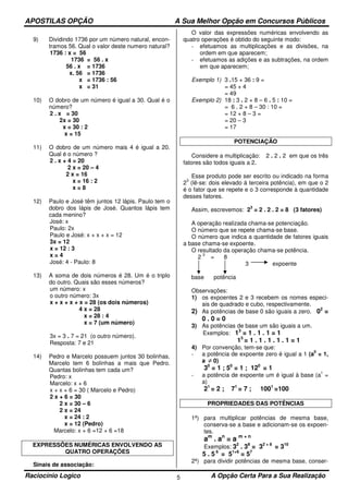 APOSTILAS OPÇÃO A Sua Melhor Opção em Concursos Públicos
Raciocínio Logico A Opção Certa Para a Sua Realização5
9) Dividindo 1736 por um número natural, encon-
tramos 56. Qual o valor deste numero natural?
1736 : x = 56
1736 = 56 . x
56 . x = 1736
x. 56 = 1736
x = 1736 : 56
x = 31
10) O dobro de um número é igual a 30. Qual é o
número?
2 . x = 30
2x = 30
x = 30 : 2
x = 15
11) O dobro de um número mais 4 é igual a 20.
Qual é o número ?
2 . x + 4 = 20
2 x = 20 – 4
2 x = 16
x = 16 : 2
x = 8
12) Paulo e José têm juntos 12 lápis. Paulo tem o
dobro dos lápis de José. Quantos lápis tem
cada menino?
José: x
Paulo: 2x
Paulo e José: x + x + x = 12
3x = 12
x = 12 : 3
x = 4
José: 4 - Paulo: 8
13) A soma de dois números é 28. Um é o triplo
do outro. Quais são esses números?
um número: x
o outro número: 3x
x + x + x + x = 28 (os dois números)
4 x = 28
x = 28 : 4
x = 7 (um número)
3x = 3 . 7 = 21 (o outro número).
Resposta: 7 e 21
14) Pedro e Marcelo possuem juntos 30 bolinhas.
Marcelo tem 6 bolinhas a mais que Pedro.
Quantas bolinhas tem cada um?
Pedro: x
Marcelo: x + 6
x + x + 6 = 30 ( Marcelo e Pedro)
2 x + 6 = 30
2 x = 30 – 6
2 x = 24
x = 24 : 2
x = 12 (Pedro)
Marcelo: x + 6 =12 + 6 =18
EXPRESSÕES NUMÉRICAS ENVOLVENDO AS
QUATRO OPERAÇÕES
Sinais de associação:
O valor das expressões numéricas envolvendo as
quatro operações é obtido do seguinte modo:
- efetuamos as multiplicações e as divisões, na
ordem em que aparecem;
- efetuamos as adições e as subtrações, na ordem
em que aparecem;
Exemplo 1) 3 .15 + 36 : 9 =
= 45 + 4
= 49
Exemplo 2) 18 : 3 . 2 + 8 – 6 . 5 : 10 =
= 6 . 2 + 8 – 30 : 10 =
= 12 + 8 – 3 =
= 20 – 3
= 17
POTENCIAÇÃO
Considere a multiplicação: 2 . 2 . 2 em que os três
fatores são todos iguais a 2.
Esse produto pode ser escrito ou indicado na forma
2
3
(lê-se: dois elevado à terceira potência), em que o 2
é o fator que se repete e o 3 corresponde à quantidade
desses fatores.
Assim, escrevemos: 2
3
= 2 . 2 . 2 = 8 (3 fatores)
A operação realizada chama-se potenciação.
O número que se repete chama-se base.
O número que indica a quantidade de fatores iguais
a base chama-se expoente.
O resultado da operação chama-se potência.
2
3
= 8
3 expoente
base potência
Observações:
1) os expoentes 2 e 3 recebem os nomes especi-
ais de quadrado e cubo, respectivamente.
2) As potências de base 0 são iguais a zero. 02
=
0 . 0 = 0
3) As potências de base um são iguais a um.
Exemplos: 13
= 1 . 1 . 1 = 1
15
= 1 . 1 . 1 . 1 . 1 = 1
4) Por convenção, tem-se que:
- a potência de expoente zero é igual a 1 (a
0
= 1,
a ≠ 0)
30
= 1 ; 50
= 1 ; 120
= 1
- a potência de expoente um é igual à base (a
1
=
a)
21
= 2 ; 71
= 7 ; 1001
=100
PROPRIEDADES DAS POTÊNCIAS
1ª) para multiplicar potências de mesma base,
conserva-se a base e adicionam-se os expoen-
tes.
am
. an
= a m + n
Exemplos: 32
. 38
= 32 + 8
= 310
5 . 5 6
= 51+6
= 57
2ª) para dividir potências de mesma base, conser-
 