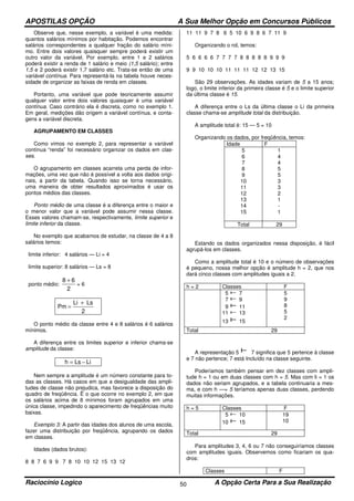 APOSTILAS OPÇÃO A Sua Melhor Opção em Concursos Públicos
Raciocínio Logico A Opção Certa Para a Sua Realização50
Observe que, nesse exemplo, a variável é uma medida:
quantos salários mínimos por habitação. Podemos encontrar
salários correspondentes a qualquer fração do salário míni-
mo. Entre dois valores quaisquer sempre poderá existir um
outro valor da variável. Por exemplo, entre 1 e 2 salários
poderá existir a renda de 1 salário e meio (1,5 salário); entre
1,5 e 2 poderá existir 1,7 salário etc. Trata-se então de uma
variável contínua. Para representá-la na tabela houve neces-
sidade de organizar as faixas de renda em classes.
Portanto, uma variável que pode teoricamente assumir
qualquer valor entre dois valores quaisquer é uma variável
contínua. Caso contrário ela é discreta, como no exemplo 1.
Em geral, medições dão origem a variável contínua, e conta-
gens a variável discreta.
AGRUPAMENTO EM CLASSES
Como vimos no exemplo 2, para representar a variável
contínua “renda” foi necessário organizar os dados em clas-
ses.
O agrupamento em classes acarreta uma perda de infor-
mações, uma vez que não é possível a volta aos dados origi-
nais, a partir da tabela. Quando isso se torna necessário,
uma maneira de obter resultados aproximados é usar os
pontos médios das classes.
Ponto médio de uma classe é a diferença entre o maior e
o menor valor que a variável pode assumir nessa classe.
Esses valores chamam-se, respectivamente, limite superior e
limite inferior da classe.
No exemplo que acabamos de estudar, na classe de 4 a 8
salários temos:
limite inferior: 4 salários — Li = 4
limite superior: 8 salários — Ls = 8
ponto médio:
2
68 +
= 6
2
LsLi
Pm
+
=
O ponto médio da classe entre 4 e 8 salários é 6 salários
mínimos.
A diferença entre os limites superior e inferior chama-se
amplitude da classe:
LiLsh −=
Nem sempre a amplitude é um número constante para to-
das as classes. Há casos em que a desigualdade das ampli-
tudes de classe não prejudica, mas favorece a disposição do
quadro de freqüência. Ë o que ocorre no exemplo 2, em que
os salários acima de 8 mínimos foram agrupados em uma
única classe, impedindo o aparecimento de freqüências muito
baixas.
Exemplo 3: A partir das idades dos alunos de uma escola,
fazer uma distribuição por freqüência, agrupando os dados
em classes.
Idades (dados brutos):
8 8 7 6 9 9 7 8 10 10 12 15 13 12
11 11 9 7 8 6 5 10 6 9 8 6 7 11 9
Organizando o rol, temos:
5 6 6 6 6 7 7 7 7 8 8 8 8 8 9 9 9
9 9 10 10 10 11 11 11 12 12 13 15
São 29 observações. As idades variam de 5 a 15 anos;
logo, o limite inferior da primeira classe é 5 e o limite superior
da última classe é 15.
A diferença entre o Ls da última classe o Li da primeira
classe chama-se amplitude total da distribuição.
A amplitude total é: 15 — 5 = 10
Organizando os dados, por freqüência, temos:
Idade F
5
6
7
8
9
10
11
12
13
14
15
1
4
4
5
5
3
3
2
1
-
1
Total 29
Estando os dados organizados nessa disposição, é fácil
agrupá-los em classes.
Como a amplitude total é 10 e o número de observações
é pequeno, nossa melhor opção é amplitude h = 2, que nos
dará cinco classes com amplitudes iguais a 2.
h = 2 Classes F
5 7
7 9
9 11
11 13
13 15
5
9
8
5
2
Total 29
A representação 5 7 significa que 5 pertence à classe
e 7 não pertence; 7 está Incluído na classe seguinte.
Poderíamos também pensar em dez classes com ampli-
tude h = 1 ou em duas classes com h = 5. Mas com li = 1 os
dados não seriam agrupados, e a tabela continuaria a mes-
ma, e com h —= 5 teríamos apenas duas classes, perdendo
muitas informações.
h = 5 Classes F
5 10
10 15
19
10
Total 29
Para amplitudes 3, 4, 6 ou 7 não conseguiríamos classes
com amplitudes iguais. Observemos como ficariam os qua-
dros:
Classes F
 