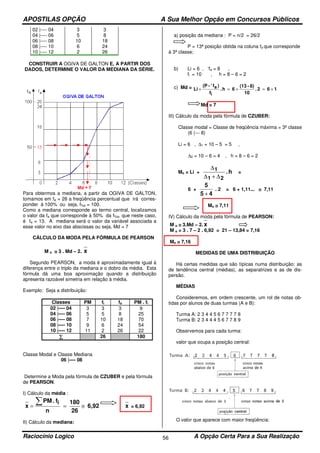 APOSTILAS OPÇÃO A Sua Melhor Opção em Concursos Públicos
Raciocínio Logico A Opção Certa Para a Sua Realização56
02 |---- 04 3 3
04 |---- 06 5 8
06 |---- 08 10 18
08 |---- 10 6 24
10 |---- 12 2 26
CONSTRUIR A OGIVA DE GALTON E, A PARTIR DOS
DADOS, DETERMINE O VALOR DA MEDIANA DA SÉRIE.
Para obtermos a mediana, a partir da OGIVA DE GALTON,
tomamos em fa = 26 a freqüência percentual que irá corres-
ponder à 100% ou seja, f%a = 100.
Como a mediana corresponde ao termo central, localizamos
o valor da fa que corresponde à 50% da f%a, que neste caso,
é fa = 13. A mediana será o valor da variável associada a
esse valor no eixo das abscissas ou seja, Md = 7
CÁLCULO DA MODA PELA FÓRMULA DE PEARSON
M o ≅≅≅≅ 3 . Md – 2. x
Segundo PEARSON, a moda é aproximadamente igual à
diferença entre o triplo da mediana e o dobro da média. Esta
fórmula dá uma boa aproximação quando a distribuição
apresenta razoável simetria em relação à média.
Exemplo: Seja a distribuição:
Classes PM fi fa PM . fi
02 |---- 04 3 3 3 9
04 |---- 06 5 5 8 25
06 |---- 08 7 10 18 70
08 |---- 10 9 6 24 54
10 |---- 12 11 2 26 22
∑∑∑∑ 26 180
Classe Modal e Classe Mediana
06 |---- 08
Determine a Moda pela fórmula de CZUBER e pela fórmula
de PEARSON.
I) Cálculo da média :
6,92
26
180
n
f.PM
x
i
≅==
∑ x = 6,92
II) Cálculo da mediana:
a) posição da mediana : P = n/2 = 26/2
P = 13ª posição obtida na coluna fa que corresponde
à 3ª classe;
b) Li = 6 , ‘fa = 8 ,
fi = 10 , h = 8 – 6 = 2
c) Md = 162.
10
8)-(13
6h.
f
)f'-(P
Li
i
a +=+=+
Md = 7
III) Cálculo da moda pela fórmula de CZUBER:
Classe modal = Classe de freqüência máxima = 3ª classe
(6 |--- 8)
Li = 6 , ∆1 = 10 – 5 = 5 ,
∆2 = 10 – 6 = 4 , h = 8 – 6 = 2
Mo = Li + h.
21
1
∆+∆
∆
=
6 +
45
5
+
. 2 = 6 + 1,11... ≅≅≅≅ 7,11
Mo ≅≅≅≅ 7,11
IV) Cálculo da moda pela fórmula de PEARSON:
M o ≅≅≅≅ 3.Md – 2. x
M o = 3 . 7 – 2 . 6,92 = 21 – 13,84 = 7,16
Mo ≅≅≅≅ 7,16
MEDIDAS DE UMA DISTRIBUIÇÃO
Há certas medidas que são típicas numa distribuição: as
de tendência central (médias), as separatrizes e as de dis-
persão.
MÉDIAS
Consideremos, em ordem crescente, um rol de notas ob-
tidas por alunos de duas turmas (A e B):
Turma A: 2 3 4 4 5 6 7 7 7 7 8
Turma B: 2 3 4 4 4 5 6 7 7 8 9
Observemos para cada turma:
valor que ocupa a posição central:
O valor que aparece com maior freqüência:
 