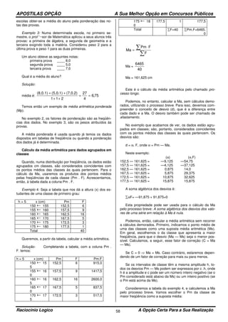 APOSTILAS OPÇÃO A Sua Melhor Opção em Concursos Públicos
Raciocínio Logico A Opção Certa Para a Sua Realização58
escolas obter-se a média do aluno pela ponderação das no-
tas das provas.
Exemplo 3: Numa determinada escola, no primeiro se-
mestre, o prol’ ‘~sor de Matemática aplicou a seus alunos três
provas: a primeira de álgebra, a segunda de geometria e a
terceira exigindo toda a matéria. Considerou peso 2 para a
última prova e peso 1 para as duas primeiras.
Um aluno obteve as seguintes notas:
primeira prova ____ 8,0
segunda prova ____ 5,0
terceira prova ____ 7,0
Qual é a média do aluno?
Solução:
média é: 75,6
4
27
211
(7,0.2)(5,0.1)(8,0.1)
==
++
++
Temos então um exemplo de média aritmética ponderada
(Mp).
No exemplo 2, os fatores de ponderação são as freqüên-
cias dos dados. No exemplo 3, são os pesos atribuídos às
provas.
A média ponderada é usada quando já temos os dados
dispostos em tabelas de freqüência ou quando a ponderação
dos dados já é determinada.
Cálculo da média aritmética para dados agrupados em
classes
Quando, numa distribuição por freqüência, os dados estão
agrupados cm classes, são considerados coincidentes com
os pontos médios das classes às quais pertencem. Para o
cálculo da Ma, usaremos os produtos dos pontos médios
pelas freqüências de cada classe (Pm . F). Acrescentamos,
então, à tabela dada a coluna Pm . F.
Exemplo 4: Seja a tabela que nos dá a altura (x) dos es-
tudantes de uma classe de primeiro grau:
h = 5 x (cm) Pm F
150 155 152,5 6
155 160 157,5 9
160 165 162,5 16
165 170 167,5 5
170 175 172,5 3
175 180 177,5 1
Total 40
Queremos, a partir da tabela, calcular a média aritmética.
Solução: Completando a tabela, com a coluna Pm .
F. temos:
h = 5 x (cm) Pm F Pm.F
150 15
5
152,5 6 915,0
155 16
0
157,5 9 1417,5
160 16
5
162,5 16 2600,0
165 17
0
167,5 5 837,5
170 17
5
172,5 3 517,5
175 18
0
177,5 1 177,5
Total ∑F=40 ∑Pm.F=6465,
0
∑
∑ ⋅
=
F
FPm
Ma
Ma =
40
6465
Ma = 161,625 cm
Este é o cálculo da média aritmética pelo chamado pro-
cesso longo.
Podemos, no entanto, calcular a Ma, sem cálculos demo-
rados, utilizando o processo breve. Para isso, devemos com-
preender o conceito de desvio (d), que é a diferença entre
cada dado e a Ma. O desvio também pode ser chamado de
afastamento.
No exemplo que acabamos de ver, os dados estão agru-
pados em classes; são, portanto, considerados coincidentes
com os pontos médios das classes às quais pertencem. Os
desvios são:
d = α. F, onde α = Pm — Ma.
Neste exemplo:
(α) (α.F)
152,5 — 161,625 = —9,125 —54,75
157,5 — 161,625 = —4,125 —37,125
162,5 — 161,625 = 0,875 14,0
167,5 — 161,625 = 5,875 29,375
172,5 — 161,625 = 10,875 32,625
177,5 — 161,625 = 15,875 15,875
A soma algébrica dos desvios é:
∑αF= —91,875 + 91,875=0
Esta propriedade pode ser usada para o cálculo da Ma
pelo processo breve: A soma algébrica dos desvios dos valo-
res de uma série em relação à Ma é nula.
Podemos, então, calcular a média aritmética sem recorrer
a cálculos demorados. Primeiro, indicamos o ponto médio de
uma das classes como uma suposta média aritmética (Ms).
Em geral, escolhemos o da classe que apresenta a maior
freqüência, para que o desvio (Ma — Ms) seja o menor pos-
sível. Calculamos, a seguir, esse fator de correção (C = Ma
— Ms).
Se C = 0 ⇒ Ma = Ms. Caso contrário, estaremos depen-
dendo de um fator de correção para mais ou para menos.
Se os intervalos de classe têm a mesma amplitude h, to-
dos os desvios Pm — Ms podem ser expressos por c .h, onde
h é a amplitude e c pode ser um número inteiro negativo (se o
Pm considerado está abaixo da Ms) ou um inteiro positivo (se
o Pm está acima da Ms).
Consideremos a tabela do exemplo 4, e calculemos a Ma
pelo processo breve. Vamos escolher o Pm da classe de
maior freqüência como a suposta média:
 