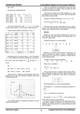 APOSTILAS OPÇÃO A Sua Melhor Opção em Concursos Públicos
Raciocínio Logico A Opção Certa Para a Sua Realização59
Ms = 162,5
Os desvios em relação à Ms são:
152,5- 162,5= -10 = -2.5 = -2. h ⇒ c = -2
157,5- 162,5= -5 = -1.5 = -1. h ⇒ c = -1
162,5- 162,5= 0 = 0.5= 0 . h ⇒ c = 0
167,5- 162,5= 5 = 1.5= 1 . h ⇒ c = 1
172,5- 162,5= 10= 2.5= 2 . h ⇒ c = 2
177,5- 162,5= 15= 3.5= 3 . h ⇒ c = 3
Os valores obtidos para c são: - 2, - 1, 0, 1, 2, 3. Esses
números seriam iguais a α se Ms fosse a média aritmética.
Acrescentando à tabela os valores de c e de c . F:
x Pm F c c.F
150 15
5
152,5 6 -2 -12
155 16
0
157,5 9 -1 -9
160 16
5
162,5 16 0 0
165 17
0
167,5 5 1 5
170 17
5
172,5 3 2 6
175 18
0
177,5 1 3 3
Total ∑F=40 ∑cF=-7
Considerando-se os quarenta dados, o erro verificado é
—7. A soma algébrica dos desvios deveria ser nula se Ms =
Ma. Logo, o fator de correção é C =
40
7−
ou seja, C = —
0,175.
Se:
Ma — Ms = 0 ⇒ Ma — 162,5 = —0,175 ou
Ma = 162,5 + (—0,175) ∴ Ma = 161,625
Vamos construir o histograma da distribuição e traçar uma
perpendicular ao eixo das abscissas passando pelo ponto
correspondente à Ma.
A linha obtida equilibra o histograma, dividindo-o em duas
partes de áreas iguais.
Todos os histogramas de distribuições normais são mais
ou menos simétricos em relação à Ma. Os dados de maior
freqüência se aproximam da Ma.
Você deve ter notado que a média aritmética é um valor
que engloba todos os dados. Se houver dados discrepantes,
eles influirão no valor da Ma.
Exemplo 5: A média aritmética de : 2, 2, 3, 3, 3, 4, 15 é:
57,4
7
32
7
15433322
==
++++++
Podemos notar aqui que a discrepância entre os dados,
levou a uma media aritmética maior do que os seis primeiros
valores; maior, portanto, do que a maioria deles.
Mediana
Mediana é o valor que divide a distribuição ao meio de tal
modo que 50% dos dados estejam acima desse valor e os
outros 50% abaixo dele.
Exemplo 6: Sejam as nove observações:
Mediana é o número que tem antes e depois de si a
mesma quantidade de valores. Quando a quantidade de
observações é um número par, a mediana é a média aritméti-
ca dos valores centrais.
Exemplo 7: Sejam as seis observações:
10 11 15 17 18 20
Nesse caso, a mediana e:
⇒=
+
16
2
1715
Md = 16
Você já sabe encontrar a mediana pelo processo gráfico,
pela construção da ogiva porcentual. Agora veremos outro
modo de obtê-la. A mediana é o valor central; sua posição é
definida por:
P =
2
1n +
Nessa expressão n é o número de observações.
No exemplo 6, n = 9; portanto, a posição da mediana é P
=
2
19 +
ou P = 5: a mediana é o quinto termo.
No exemplo 7, n = 6 ⇒ P =
2
16 +
= 3,5. A mediana está,
assim, entre o terceiro e o quarto termos.
Em geral, a média aritmética de uma distribuição não co-
incide com a mediana. A mediana é um valor que não sofre
influência dos valores extremos e a média aritmética envolve
todos os dados.
 