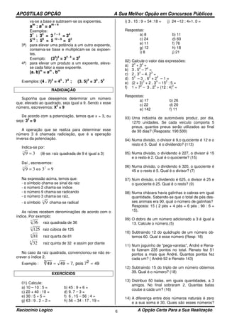 APOSTILAS OPÇÃO A Sua Melhor Opção em Concursos Públicos
Raciocínio Logico A Opção Certa Para a Sua Realização6
va-se a base e subtraem-se os expoentes.
am
: an
= am - n
Exemplos:
37
: 33
= 3 7 – 3
= 34
510
: 58
= 5 10 – 8
= 52
3ª) para elevar uma potência a um outro expoente,
conserva-se base e multiplicam-se os expoen-
tes.
Exemplo: (32
)4
= 32 . 4
= 38
4ª) para elevar um produto a um expoente, eleva-
se cada fator a esse expoente.
(a. b)m
= am
. bm
Exemplos: (4 . 7)3
= 43
. 73
; (3. 5)2
= 32
. 52
RADICIAÇÃO
Suponha que desejemos determinar um número
que, elevado ao quadrado, seja igual a 9. Sendo x esse
número, escrevemos: X
2
= 9
De acordo com a potenciação, temos que x = 3, ou
seja: 32
= 9
A operação que se realiza para determinar esse
número 3 é chamada radiciação, que é a operação
inversa da potenciação.
Indica-se por:
392
= (lê-se: raiz quadrada de 9 é igual a 3)
Daí , escrevemos:
9339 22
=⇔=
Na expressão acima, temos que:
- o símbolo chama-se sinal da raiz
- o número 2 chama-se índice
- o número 9 chama-se radicando
- o número 3 chama-se raiz,
- o símbolo 2
9 chama-se radical
As raízes recebem denominações de acordo com o
índice. Por exemplo:
2
36 raiz quadrada de 36
3
125 raiz cúbica de 125
4
81 raiz quarta de 81
5
32 raiz quinta de 32 e assim por diante
No caso da raiz quadrada, convencionou-se não es-
crever o índice 2.
Exemplo : 49 49 7 492 = = =, pois 72
EXERCÍCIOS
01) Calcule:
a) 10 – 10 : 5 = b) 45 : 9 + 6 =
c) 20 + 40 : 10 = d) 9. 7 – 3 =
e) 30 : 5 + 5 = f) 6 . 15 – 56 : 4 =
g) 63 : 9 . 2 – 2 = h) 56 – 34 : 17 . 19 =
i) 3 . 15 : 9 + 54 :18 = j) 24 –12 : 4+1. 0 =
Respostas:
a) 8
c) 24
e) 11
g) 12
i) 8
b) 11
d) 60
f) 76
h) 18
j) 21
02) Calcule o valor das expressões:
a) 2
3
+ 3
2
=
b) 3 . 5
2
– 7
2
=
c) 2 . 3
3
– 4. 2
3
=
d) 5
3
– 3 . 6
2
+ 2
2
– 1 =
e) (2 + 3)
2
+ 2 . 3
4
– 15
2
: 5 =
f) 1 + 7
2
– 3 . 2
4
+ (12 : 4)
2
=
Respostas:
a) 17
c) 22
e) 142
b) 26
d) 20
f) 11
03) Uma indústria de automóveis produz, por dia,
1270 unidades. Se cada veículo comporta 5
pneus, quantos pneus serão utilizados ao final
de 30 dias? (Resposta: 190.500)
04) Numa divisão, o divisor é 9,o quociente é 12 e o
resto é 5. Qual é o dividendo? (113)
05) Numa divisão, o dividendo é 227, o divisor é 15
e o resto é 2. Qual é o quociente? (15)
06) Numa divisão, o dividendo é 320, o quociente é
45 e o resto é 5. Qual é o divisor? (7)
07) Num divisão, o dividendo é 625, o divisor é 25 e
o quociente é 25. Qual ê o resto? (0)
08) Numa chácara havia galinhas e cabras em igual
quantidade. Sabendo-se que o total de pés des-
ses animais era 90, qual o número de galinhas?
Resposta: 15 ( 2 pés + 4 pés = 6 pés ; 90 : 6 =
15).
09) O dobro de um número adicionado a 3 é igual a
13. Calcule o número.(5)
10) Subtraindo 12 do quádruplo de um número ob-
temos 60. Qual é esse número (Resp: 18)
11) Num joguinho de "pega-varetas", André e Rena-
to fizeram 235 pontos no total. Renato fez 51
pontos a mais que André. Quantos pontos fez
cada um? ( André-92 e Renato-143)
12) Subtraindo 15 do triplo de um número obtemos
39. Qual é o número? (18)
13) Distribuo 50 balas, em iguais quantidades, a 3
amigos. No final sobraram 2. Quantas balas
coube a cada um? (16)
14) A diferença entre dois números naturais é zero
e a sua soma é 30. Quais são esses números?
 