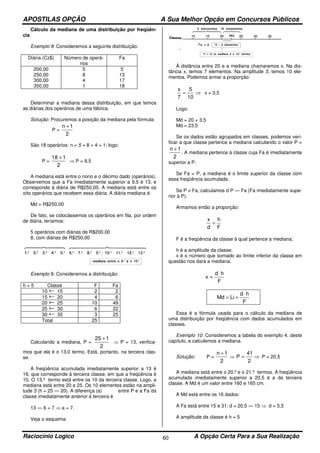 APOSTILAS OPÇÃO A Sua Melhor Opção em Concursos Públicos
Raciocínio Logico A Opção Certa Para a Sua Realização60
Cálculo da mediana de uma distribuição por freqüên-
cia
Exemplo 8: Consideremos a seguinte distribuição:
Diária (Cz$) Número de operá-
rios
Fa
200,00
250,00
300,00
350,00
5
8
4
1
5
13
17
18
Determinar a mediana dessa distribuição, em que temos
as diárias dos operários de uma fábrica.
Solução: Procuremos a posição da mediana pela fórmula:
P =
2
1n +
São 18 operários: n = 5 + 8 + 4 + 1; logo:
P =
2
118 +
⇒ P = 9,5
A mediana está entre o nono e o décimo dado (operários).
Observemos que a Fa imediatamente superior a 9,5 é 13, e
corresponde à diária de R$250,00. A mediana está entre os
oito operários que recebem essa diária. A diária mediana é:
Md = R$250,00
De fato, se colocássemos os operários em fila, por ordem
de diária, teríamos:
5 operários com diárias de R$200,00
8, com diárias de R$250,00
Exemplo 9: Consideremos a distribuição:
h = 5 Classe F Fa
10 15 2 2
15 20 4 6
20 25 10 49
25 30 6 22
30 35 3 25
Total 25
Calculando a mediana, P =
2
125 +
⇒ P = 13, verifica-
mos que ela é o 13.0 termo. Está, portanto, na terceira clas-
se.
A freqüência acumulada imediatamente superior a 13 é
16, que corresponde à terceira classe, em que a freqüência é
10. O 13.º termo está entre os 10 da terceira classe. Logo, a
mediana está entre 20 e 25. Os 10 elementos estão na ampli-
tude 5 (h = 25 — 20). A diferença (a) entre P e a Fa da
classe imediatamente anterior à terceira é
13 — 6 = 7 ⇒ a = 7.
Veja o esquema:
À distância entre 20 e a mediana chamaremos x. Na dis-
tância x, temos 7 elementos. Na amplitude 5, temos 10 ele-
mentos. Podemos armar a proporção:
⇒=
10
5
7
x
x = 3,5
Logo:
Md = 20 + 3,5
Md = 23,5
Se os dados estão agrupados em classes, podemos veri-
ficar a que classe pertence a mediana calculando o valor P =
2
1n +
. A mediana pertence à classe cuja Fa é imediatamente
superior a P.
Se Fa = P, a mediana é o limite superior da classe com
essa freqüência acumulada.
Se P ≠ Fa, calculamos d P — Fa (Fa imediatamente supe-
rior à P).
Armamos então a proporção:
F
h
d
x
=
F é a freqüência da classe à qual pertence a mediana;
h é a amplitude da classe;
x é o número que somado ao limite inferior da classe em
questão nos dará a mediana.
F
hd
x
⋅
=
F
hd
LiMd
⋅
+=
Essa é a fórmula usada para o cálculo da mediana de
uma distribuição por freqüência com dados acumulados em
classes.
Exemplo 10: Consideremos a tabela do exemplo 4, deste
capítulo, e calculemos a mediana.
Solução: P =
2
1n +
⇒ ⇒=
2
41
P P = 20,5
A mediana está entre o 20.º e o 21.º termos. A freqüência
acumulada imediatamente superior a 20,5 é a da terceira
classe. A Md é um valor entre 160 e 165 cm.
A Md está entre os 16 dados:
A Fa está entre 15 e 31: d = 20,5 — 15 ⇒ d = 5,5
A amplitude da classe é h = 5
 