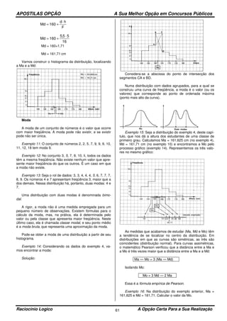 APOSTILAS OPÇÃO A Sua Melhor Opção em Concursos Públicos
Raciocínio Logico A Opção Certa Para a Sua Realização61
F
hd
160Md
⋅
+=
16
55,5
160Md
⋅
+=
Md = 160+1,71
Md = 161,71 cm
Vamos construir o histograma da distribuição, localizando
a Ma e a Md:
Moda
A moda de um conjunto de números é o valor que ocorre
com maior freqüência. A moda pode não existir, e se existir
pode não ser única.
Exemplo 11: O conjunto de números 2, 2, 5, 7, 9, 9, 9, 10,
11, 12, 18 tem moda 9.
Exemplo 12: No conjunto 3, 5, 7, 9, 10, li, todos os dados
têm a mesma freqüência. Não existe nenhum valor que apre-
sente maior freqüência do que os outros. Ë um caso em que
a moda não existe.
Exemplo 13: Seja o rol de dados: 3, 3, 4, 4, 4, 5, 6, 7, 7, 7,
8, 9. Os números 4 e 7 apresentam freqüência 3, maior que a
dos demais. Nessa distribuição há, portanto, duas modas: 4 e
7.
Uma distribuição com duas modas é denominada bimo-
dal.
A rigor, a moda não é uma medida empregada para um
pequeno número de observações. Existem fórmulas para o
cálculo da moda, mas, na prática, ela é determinada pelo
valor ou pela classe que apresenta maior freqüência. Neste
último caso, ela é chamada classe modal, e seu ponto médio
é a moda bruta, que representa uma aproximação da moda.
Pode-se obter a moda de uma distribuição a partir de seu
histograma.
Exemplo 14: Considerando os dados do exemplo 4, va-
mos encontrar a moda:
Solução:
Considera-se a abscissa do ponto de intersecção dos
segmentos CA e BD.
Numa distribuição com dados agrupados, para a qual se
construiu uma curva de freqüência, a moda é o valor (ou os
valores) que corresponde ao ponto de ordenada máxima
(ponto mais alto da curva).
Exemplo 15: Seja a distribuição do exemplo 4, deste capí-
tulo, que nos dá a altura dos estudantes de uma classe de
primeiro grau. Calculamos Ma = 161,625 cm (no exemplo 4),
Md = 161,71 cm (no exemplo 10) e encontramos a Mo pelo
processo gráfico (exemplo 14). Representemos os três valo-
res no mesmo gráfico:
As medidas que acabamos de estudar (Ma, Md e Mo) têm
a tendência de se localizar no centro da distribuição. Em
distribuições em que as curvas são simétricas, as três são
coincidentes (distribuição normal). Para curvas assimétricas,
o matemático Pearson verificou que a distância entre a Ma e
a Mo é três vezes maior que a distância entre a Ma e a Md:
Ma — Mo = 3 (Ma — Md)
Isolando Mo:
Mo = 3 Md — 2 Ma
Essa é a fórmula empírica de Pearson.
Exemplo 16: Na distribuição do exemplo anterior, Ma =
161,625 e Md = 161,71. Calcular o valor da Mo.
 