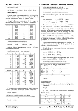 APOSTILAS OPÇÃO A Sua Melhor Opção em Concursos Públicos
Raciocínio Logico A Opção Certa Para a Sua Realização62
Mo = 3 Md — 2 Ma
Mo = 3.161,71 — 2.161,625 = 161,88 ⇒ Mo = 161,88
DESVIO PADRÃO
O desvio padrão é a medida mais usada na comparação
de diferenças entre grupos, por ser a mais precisa. Ele de-
termina a dispersão dos valores em relação à média.
Exemplo 7: Consideremos os pesos de 20 crianças re-
cém-nascidas, numa cidade X: 10 meninos e 10 meninas.
Meninos Peso (g) Meninas Peso (g)
1
2
3
4
5
6
7
8
9
10
3 750
3 750
3 350
3 250
3 250
3100
3 150
3 100
3 350
3 350
1
2
3
4
5
6
7
8
9
10
3 000
3 300
3 200
3 250
3 100
3100
3 300
3 000
3 100
3 150
As médias aritméticas dos pesos são:
meninas: 3150g meninos: 3340g
Podemos observar que o peso dos meninos é em média
maior que o das meninas.
Calculemos os desvios e seus quadrados:
Meninos Peso d d
2
1
2
3
4
5
6
7
8
9
10
3 750
3 750
3 350
3 250
3 250
3 100
3 150
3 100
3 350
3 350
410
410
10
—90
—90
—240
—190
—240
10
10
168 100
168 100
100
8 100
8 100
57 600
36 100
57 600
100
100
Meninas Peso d d
2
1
2
3
4
5
6
7
8
9
10
3 000
3 300
3 200
3 250
3 100
3 100
3 300
3 000
3 100
3 150
—150
150
50
100
—50
—50
150
—150
—50
0
22 500
22 500
2 500
10 000
2500
2 500
22 500
22 500
2 500
0
A média aritmética dos quadrados dos desvios chama-se
variância. Calculemos as variâncias das duas distribuições.
Para os meninos:
50400
10
10036.2600572.1008100.3100.2168
=
++++
Para as meninas:
11000
10
110000
10
100002500.422500.4
==
++
A raiz quadrada da variância é o desvio padrão.
Calculemos os desvios padrões de cada uma das distribu-
ições:
para os meninos _____ s1 = 50400 = 224,5 g
para as meninas _____ s2 = 11000 = 104,9g
Comparando os dois valores, notamos que a variabilidade
no peso dos meninos é maior que no das meninas (s1 > s2).
O desvio padrão é a medida de dispersão mais utilizada
em casos de distribuições simétricas. Lembramos que, grafi-
camente, distribuições desse tipo se aproximam de uma
curva conhecida como curva nórmal ou curva de Gauss:
O desvio padrão tomado com os sinais - e + ( - s e +s) de-
fine em torno da média aritmética uma amplitude (2s) chama-
da zona de normalidade. Processos matemáticos indicam
que 68,26% dos casos se situam nessa amplitude.
Exemplo 8: Considerando os resultados do exemplo 7 a
respeito do peso das meninas: Ma = 3 150 g e s = 104,9 g,
calcular a zona de normalidade.
Solução: Devemos encontrar um intervalo de amplitude
2s, em torno da Ma:
Ma + s = 3 150 + 104,9 = 3254,9 g
Ma - s = 3 150 - 104,9 = 3005,1 g
Serão consideradas dentro da normalidade todas as me-
ninas com pesos entre 3 005,1 g e 3 254,9 g.
Exemplo 9: Consideremos a seguinte tabela:
NOTAS DE MATEMÁTICA DE UMA CLASSE X
Notas Pm F
0 2,0
2,0 4,0
4,0 6,0
6,0 8,0
8,0 10,0
1,0
3,0
5,0
7,0
9,0
3
9
16
8
4
∑ F = 40
Calcular:
a média aritmética;
o desvio padrão;
a zona de normalidade (e representá-la em um polígono de
freqüência).
Solução:
a) Para o cálculo da Ma, vamos construir uma tabela
que nos auxilie:
h = 2 Notas Pm F α α.F
0 2,0 1,0 3 -2 -6
2,0 4,0 3,0 9 -1 -9
4,0 6,0 5,0 16 0 0
6,0 8,0 7,0 8 1 8
8,0 10,0 9,0 4 2 8
∑F=40 ∑αF=1
 