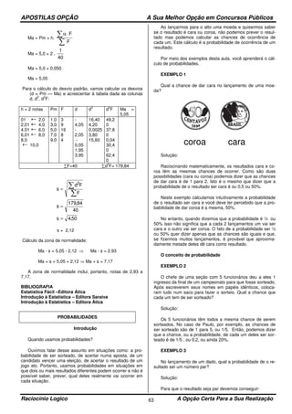 APOSTILAS OPÇÃO A Sua Melhor Opção em Concursos Públicos
Raciocínio Logico A Opção Certa Para a Sua Realização63
Ma = Pm + h.
F
F
∑
∑ ⋅α
Ma = 5,0 + 2 .
40
1
Ma = 5,0 + 0,050
Ma = 5,05
Para o cálculo do desvio padrão, vamos calcular os desvios
(d = Pm — Ma) e acrescentar à tabela dada as colunas
d, d
2
, d
2
F:
h = 2 notas Pm F d d
2
d
2
F Ma =
5,05
01 2,0
2,01 4,0
4.01 6.0
6,01 8,0
8,0
10,0
1.0
3,0
5,0
7,0
9.0
3
9
16
8
4
-
4,05
-
2,05
-
0,05
1,95
3,95
16,40
4,20
0,0025
3,80
15,60
49,2
0
37,8
0
0,04
30,4
0
62,4
0
∑F=40 ∑d
2
F= 179,84
∑
∑=
F
Fd
s
2
40
84,179
s =
50,4s =
s = 2,12
Cálculo da zona de normalidade:
Ma - s = 5,05 - 2,12 ⇒ Ma - s = 2,93
Ma + s = 5,05 + 2,12 ⇒ Ma + s = 7,17
A zona de normalidade inclui, portanto, notas de 2,93 a
7,17.
BIBLIOGRAFIA
Estatística Fácil –Editora Ática
Introdução à Estatística – Editora Saraiva
Introdução à Estatística – Editora Ática
PROBABILIDADES
Introdução
Quando usamos probabilidades?
Ouvimos falar desse assunto em situações como: a pro-
babilidade de ser sorteado, de acertar numa aposta, de um
candidato vencer uma eleição, de acertar o resultado de um
jogo etc. Portanto, usamos probabilidades em situações em
que dois ou mais resultados diferentes podem ocorrer e não é
possível saber, prever, qual deles realmente vai ocorrer em
cada situação.
Ao lançarmos para o alto uma moeda e quisermos saber
se o resultado é cara ou coroa, não podemos prever o resul-
tado mas podemos calcular as chances de ocorrência de
cada um. Este cálculo é a probabilidade de ocorrência de um
resultado.
Por meio dos exemplos desta aula, você aprenderá o cál-
culo de probabilidades.
EXEMPLO 1
Qual a chance de dar cara no lançamento de uma moe-
da?
coroa cara
Solução:
Raciocinando matematicamente, os resultados cara e co-
roa têm as mesmas chances de ocorrer. Como são duas
possibilidades (cara ou coroa) podemos dizer que as chances
de dar cara é de 1 para 2. Isto é o mesmo que dizer que a
probabilidade de o resultado ser cara é ou 0,5 ou 50%.
Neste exemplo calculamos intuitivamente a probabilidade
de o resultado ser cara e você deve ter percebido que a pro-
babilidade de dar coroa é a mesma, 50%.
No entanto, quando dizemos que a probabilidade é ½ ou
50% isso não significa que a cada 2 lançamentos um vai ser
cara e o outro vai ser coroa. O fato de a probabilidade ser ½
ou 50% quer dizer apenas que as chances são iguais e que,
se fizermos muitos lançamentos, é provável que aproxima-
damente metade deles dê cara como resultado.
O conceito de probabilidade
EXEMPLO 2
O chefe de uma seção com 5 funcionários deu a eles 1
ingresso da final de um campeonato para que fosse sorteado.
Após escreverem seus nomes em papéis idênticos, coloca-
ram tudo num saco para fazer o sorteio. Qual a chance que
cada um tem de ser sorteado?
Solução:
Os 5 funcionários têm todos a mesma chance de serem
sorteados. No caso de Paulo, por exemplo, as chances de
ser sorteado são de 1 para 5, ou 1/5. Então, podemos dizer
que a chance, ou a probabilidade, de cada um deles ser sor-
teado é de 1/5 , ou 0,2, ou ainda 20%.
EXEMPLO 3
No lançamento de um dado, qual a probabilidade de o re-
sultado ser um número par?
Solução:
Para que o resultado seja par devemos conseguir:
 