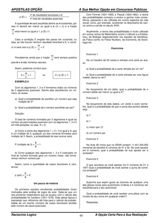 APOSTILAS OPÇÃO A Sua Melhor Opção em Concursos Públicos
Raciocínio Logico A Opção Certa Para a Sua Realização65
p (E) =
nº de resultados favoráveis a E
nº total de resultados possíveis
A quantidade m será escolhida dentre as n existentes, por
isso m deverá ser menor ou igual a n (m ≤ n) e a fração
n
m
será menor ou igual a 1: p (E) ≤1.
Caso a condição E exigida não possa ser cumprida, ou
seja, se não houver nenhum resultado favorável a E, o núme-
ro m será zero e p (E) =
n
m
= 0
Percebemos ainda que a fração
n
m
será sempre positiva
pois m e n são números naturais.
Assim, podemos concluir que:
0 ≤
n
m
≤ 1 ou 0 ≤ p (E) ≤ 1
EXEMPLO 8
Com os algarismos 1, 3 e 5 formamos todos os números
de 3 algarismos possíveis. Dentre eles escolhemos um nú-
mero, ao acaso.
a) Qual a probabilidade de escolher um número que seja
múltiplo de 3?
b) Qual a probabilidade de o número escolhido ser par?
Solução:
O total de números formados por 3 algarismos é igual ao
número de permutações possíveis com os algarismos 1, 3 e 5
em três posições, ou seja, 3! = 6.
a) Como a soma dos algarismos 1 + 3 + 5 é igual a 9, que
é um múltiplo de 3, qualquer um dos números formados será
múltiplo de 3. Assim, a probabilidade de isso ocorrer será:
P (múltiplo de 3) =
6
6
= 1
b) Como qualquer dos algarismos 1, 3 e 5 colocados no
final do número formado gera um número ímpar, não forma-
remos nenhum número par.
Assim, como a quantidade de casos favoráveis é zero,
temos:
p (par) =
6
0
= 0
Um pouco de história
Os primeiros estudos envolvendo probabilidades foram
motivados pela análise de jogos de azar. Sabe-se que um
dos primeiros matemáticos que se ocupou com o cálculo das
probabilidades foi Cardano (1501-1576). Data dessa época a
expressão que utilizamos até hoje para o cálculo da probabi-
lidade de um evento (número de casos favoráveis dividido
pelo número de casos possíveis).
Com Fermat (1601-1665) e Pascal (1623-1662), a teoria
das probabilidades começou a evoluir e ganhar mais consis-
tência, passando a ser utilizada em outros aspectos da vida
social, como, por exemplo, auxiliando na descoberta da vaci-
na contra a varíola no século XVIII.
Atualmente, a teoria das probabilidades é muito utilizada
em outros ramos da Matemática (como o Cálculo e a Estatís-
tica), da Biologia (especialmente nos estudos da Genética),
da Física (como na Física Nuclear), da Economia, da Socio-
logia etc.
Exercícios
Exercício 1
De um baralho de 52 cartas é retirada uma carta ao aca-
so.
a) Qual a probabilidade de a carta retirada ser um rei?
b) Qual a probabilidade de a carta retirada ser uma figura
(valete, dama ou rei)?
Exercício 2
No lançamento de um dado, qual a probabilidade de o
número obtido ser menor ou igual a 4?
Exercício 3
No lançamento de dois dados, um verde e outro verme-
lho, qual é a probabilidade de que a soma dos pontos obtidos
seja:
a) 7
b) 1
c) maior que 12
d) um número par
Exercício 4
Na Aula 48 vimos que na SENA existem 11.441.304.000
maneiras de escolher 6 números de 01 a 50. Se você apostar
em 6 números, qual a probabilidade de sua aposta ser a
sorteada?
Exercício 5
O que acontece se você apostar em 5 números de 01 a
100? Qual a probabilidade de você acertar a quina de núme-
ros sorteada?
Exercício 6
Suponha que sejam iguais as chances de qualquer uma
das placas novas para automóveis (3 letras e 4 números) ser
escolhida para o seu automóvel.
Qual a probabilidade de você receber uma placa com as
iniciais de seu nome em qualquer ordem?
Respostas:
 