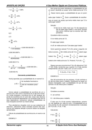 APOSTILAS OPÇÃO A Sua Melhor Opção em Concursos Públicos
Raciocínio Logico A Opção Certa Para a Sua Realização66
1. a)
52
4
=
13
1
= 7,69%
b)
52
12
=
3
2
= 23%
2.
6
4
=
13
1
= 67%
3. a)
36
6
=
6
1
= 17%
b) 0
c) 0
d)
36
24
= 67%
4.
01144130400
1
= 0,000 000 000 087 =
0,000 000 0087%
5.
9034502400
1
= 0,000 000 000 11 =
0,000 000 011%
6.
43
1026
3!
=
175760000
6
= 0,000 000 034 =
0,000 003 4%
Calculando probabilidades
Você já aprendeu que a probabilidade de um evento E é:
p (E) =
nº de resultados favoráveis a
E
nº total de resultados possí-
veis
Iremos calcular a probabilidade de ocorrência de um e-
vento e outro, bem como a ocorrência de um ou outro evento.
Em muitas situações a ocorrência de um fato qualquer de-
pende da ocorrência de um outro fato; nesse caso dizemos
que são ocorrências dependentes. Em situações onde não há
essa dependência, precisamos calcular probabilidades de
duas situações ocorrerem ao mesmo tempo.
Para abordarmos situações como as que acabamos de
descrever, utilizaremos vários exemplos durante esta aula.
Leia-os com bastante atenção e procure refazer as soluções
apresentadas.
Cálculo da probabilidade de ocorrência de um evento e de
outro
EXEMPLO 1
Num grupo de jovens estudantes a probabilidade de que
um jovem, escolhido ao acaso, tenha média acima de 7,0 é
5
1
. Nesse mesmo grupo, a probabilidade de que um jovem
saiba jogar futebol é
6
5
. Qual a probabilidade de escolher-
mos um jovem (ao acaso) que tenha média maior que 7,0 e
saiba jogar futebol?
Solução:
O fato de ter média maior que 7,0 não depende do
fato de saber jogar futebol, e vice-versa. Quando
isso ocorre, dizemos que os eventos são inde-
pendentes.
Considere então os eventos:
A: ter média acima de 7,0.
B: saber jogar futebol.
A e B: ter média acima de 7,0 e saber jogar futebol.
Como queremos calcular P (A e B), pense o seguinte: de
todos os jovens,
5
1
têm média acima de 7,0 e
6
5
sabem jogar
futebol. Ora,
6
5
de
5
1
, ou seja,
6
5
x
5
1
=
6
1
, sabem jogar
futebol e têm média acima de 7,0. Portanto, P (A e B) =
6
1
.
Repare que para encontrarmos P (A e B) efetuamos P (A)
· P (B). Então, concluímos que, quando A e B são eventos
independentes (não têm “nada a ver” um com o outro):
P (A e B) = P (A) · P (B)
EXEMPLO 2
Dos 30 funcionários de uma empresa, 10 são canhotos e
25 vão de ônibus para o trabalho. Escolhendo ao acaso um
desses empregados, qual a probabilidade de que ele seja
canhoto e vá de ônibus para o trabalho?
Solução:
Considere os eventos:
A : ser canhoto
B : ir de ônibus para o trabalho
É claro que A e B são eventos independentes, portanto
um não depende em nada do outro. A probabilidade de os
dois eventos (A e B) ocorrerem simultaneamente é calculada
por P (A e B) = P (A) · P (B).
Calculando:
P (A) =
30
10
=
3
1
P (B) =
30
25
=
6
5
 