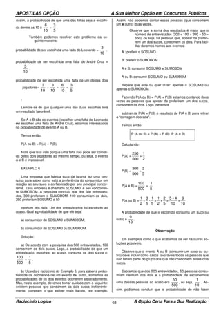 APOSTILAS OPÇÃO A Sua Melhor Opção em Concursos Públicos
Raciocínio Logico A Opção Certa Para a Sua Realização68
Assim, a probabilidade de que uma das faltas seja a escolhi-
da dentre as 10 é
10
6
=
5
3
.
Também podemos resolver este problema da se-
guinte maneira:
probabilidade de ser escolhida uma falta do Leonardo =
10
3
.
probabilidade de ser escolhida uma falta do André Cruz =
10
3
.
probabilidade de ser escolhida uma falta de um destes dois
jogadores=
10
3
+
10
3
=
10
6
=
5
3
.
Lembre-se de que qualquer uma das duas escolhas terá
um resultado favorável.
Se A e B são os eventos (escolher uma falta de Leonardo
ou escolher uma falta de André Cruz), estamos interessados
na probabilidade do evento A ou B.
Temos então:
P(A ou B) = P(A) + P(B)
Note que isso vale porque uma falta não pode ser cometi-
da pelos dois jogadores ao mesmo tempo, ou seja, o evento
A e B é impossível.
EXEMPLO 6
Uma empresa que fabrica suco de laranja fez uma pes-
quisa para saber como está a preferência do consumidor em
relação ao seu suco e ao fabricado por seu principal concor-
rente. Essa empresa é chamada SOSUMO, e seu concorren-
te SUMOBOM. A pesquisa concluiu que dos 500 entrevista-
dos, 300 preferiam o SUMOBOM, 100 consumiam os dois,
250 preferiam SOSUMO e 50
nenhum dos dois. Um dos entrevistados foi escolhido ao
acaso. Qual a probabilidade de que ele seja:
a) consumidor de SOSUMO e SUMOBOM;
b) consumidor de SOSUMO ou SUMOBOM.
Solução:
a) De acordo com a pesquisa dos 500 entrevistados, 100
consomem os dois sucos. Logo, a probabilidade de que um
entrevistado, escolhido ao acaso, consuma os dois sucos é:
500
100
=
5
1
.
b) Usando o raciocínio do Exemplo 5, para saber a proba-
bilidade da ocorrência de um evento ou outro, somamos as
probabilidades de os dois eventos ocorrerem separadamente.
Mas, neste exemplo, devemos tomar cuidado com o seguinte:
existem pessoas que consomem os dois sucos indiferente-
mente, compram o que estiver mais barato, por exemplo.
Assim, não podemos contar essas pessoas (que consomem
um e outro) duas vezes.
Observe que a soma dos resultados é maior que o
número de entrevistados (300 + 100 + 200 + 50 =
650), ou seja, há pessoas que, apesar de preferi-
rem um dos sucos, consomem os dois. Para faci-
litar daremos nomes aos eventos:
A : preferir o SOSUMO
B: preferir o SUMOBOM
A e B: consumir SOSUMO e SUMOBOM
A ou B: consumir SOSUMO ou SUMOBOM
Repare que este ou quer dizer: apenas o SOSUMO ou
apenas o SUMOBOM.
Fazendo P(A ou B) = P(A) + P(B) estamos contando duas
vezes as pessoas que apesar de preferirem um dos sucos,
consomem os dois. Logo, devemos
subtrair de P(A) + P(B) o resultado de P(A e B) para retirar
a “contagem dobrada”.
Temos então:
P (A ou B) = P (A) + P (B) P (A e B)
Calculando:
P(A) =
500
250
=
2
1
P(B) =
500
300
=
5
3
P(A e B) =
500
100
=
5
1
P(A ou B) =
2
1
+
5
3
-
5
1
=
2
1
+
5
2
=
10
45 +
=
10
9
A probabilidade de que o escolhido consuma um suco ou
outro é
10
9
.
Observação
Em exemplos como o que acabamos de ver há outras so-
luções possíveis.
Observe que o evento A ou B (consumir um suco ou ou-
tro) deve incluir como casos favoráveis todas as pessoas que
não fazem parte do grupo dos que não consomem esses dois
sucos.
Sabíamos que dos 500 entrevistados, 50 pessoas consu-
miam nenhum dos dois e a probabilidade de escolhermos
uma dessas pessoas ao acaso era
500
50
, ou seja,
10
1
. As-
sim, podíamos concluir que a probabilidade de não fazer
 