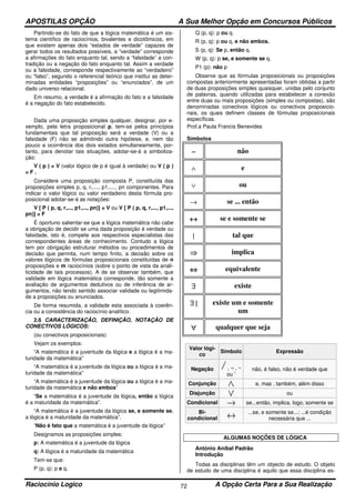 APOSTILAS OPÇÃO A Sua Melhor Opção em Concursos Públicos
Raciocínio Logico A Opção Certa Para a Sua Realização72
Partindo-se do fato de que a lógica matemática é um sis-
tema científico de raciocínios, bivalentes e dicotômicos, em
que existem apenas dois “estados de verdade” capazes de
gerar todos os resultados possíveis, a “verdade” corresponde
a afirmações do fato enquanto tal, sendo a “falsidade” a con-
tradição ou a negação do fato enquanto tal. Assim a verdade
ou a falsidade, corresponde respectivamente ao “verdadeiro”
ou “falso”, segundo o referencial teórico que institui as deter-
minadas entidades “proposições” ou “enunciados”, de um
dado universo relacional.
Em resumo, a verdade é a afirmação do fato e a falsidade
é a negação do fato estabelecido.
Dada uma proposição simples qualquer, designar, por e-
xemplo, pela letra proposicional p, tem-se pelos princípios
fundamentais que tal proposição será a verdade (V) ou a
falsidade (F) não se admitindo outra hipótese, e, nem tão
pouco a ocorrência dos dois estados simultaneamente, por-
tanto, para denotar tais situações, adotar-se-á a simboliza-
ção:
V ( p ) = V (valor lógico de p é igual à verdade) ou V ( p )
= F .
Considere uma proposição composta P, constituída das
proposições simples p, q, r,...., p1,...., pn componentes. Para
indicar o valor lógico ou valor verdadeiro desta fórmula pro-
posicional adotar-se-á as notações:
V [ P ( p, q, r,..., p1,..., pn)] = V ou V [ P ( p, q, r,..., p1,...,
pn)] = F
É oportuno salientar-se que a lógica matemática não cabe
a obrigação de decidir se uma dada proposição é verdade ou
falsidade, isto é, compete aos respectivos especialistas das
correspondentes áreas de conhecimento. Contudo a lógica
tem por obrigação estruturar métodos ou procedimentos de
decisão que permita, num tempo finito, a decisão sobre os
valores lógicos de fórmulas proposicionais constituídas de n
proposições e m raciocínios (sobre o ponto de vista da anali-
ticidade de tais processos). A de se observar também, que
validade em lógica matemática corresponde, tão somente a
avaliação de argumentos dedutivos ou de inferência de ar-
gumentos, não tendo sentido associar validade ou legitimida-
de a proposições ou enunciados.
De forma resumida, a validade esta associada à coerên-
cia ou a consistência do raciocínio analítico.
2.6 CARACTERIZAÇÃO, DEFINIÇÃO, NOTAÇÃO DE
CONECTIVOS LÓGICOS:
(ou conectivos proposicionais)
Vejam os exemplos:
“A matemática é a juventude da lógica e a lógica é a ma-
turidade da matemática”
“A matemática é a juventude da lógica ou a lógica é a ma-
turidade da matemática”
“A matemática é a juventude da lógica ou a lógica é a ma-
turidade da matemática e não ambos”
“Se a matemática é a juventude da lógica, então a lógica
é a maturidade da matemática”.
“A matemática é a juventude da lógica se, e somente se,
a lógica é a maturidade da matemática”.
“Não é fato que a matemática é a juventude da lógica”
Designamos as proposições simples:
p: A matemática é a juventude da lógica
q: A lógica é a maturidade da matemática
Tem-se que:
P (p, q): p e q.
Q (p, q): p ou q.
R (p, q): p ou q, e não ambos.
S (p, q): Se p, então q.
W (p, q): p se, e somente se q.
P1 (p): não p
Observe que as fórmulas proposicionais ou proposições
compostas anteriormente apresentadas foram obtidas a partir
de duas proposições simples quaisquer, unidas pelo conjunto
de palavras, quando utilizadas para estabelecer a conexão
entre duas ou mais proposições (simples ou compostas), são
denominadas conectivos lógicos ou conectivos proposicio-
nais, os quais definem classes de fórmulas proposicionais
específicas.
Prof.a Paula Francis Benevides
Símbolos
∼∼∼∼ não
∧ e
∨ ou
→ se ... então
↔↔↔↔ se e somente se
| tal que
⇒⇒⇒⇒ implica
⇔⇔⇔⇔ equivalente
∃∃∃∃ existe
∃ |∃ |∃ |∃ | existe um e somente
um
∀∀∀∀ qualquer que seja
Valor lógi-
co
Símbolo Expressão
Negação , ¬ , ~
ou '
não, é falso, não é verdade que
Conjunção e, mas , também, além disso
Disjunção ou
Condicional se...então, implica, logo, somente se
Bi-
condicional
...se, e somente se...; ...é condição
necessária que ...
ALGUMAS NOÇÕES DE LÓGICA
António Aníbal Padrão
Introdução
Todas as disciplinas têm um objecto de estudo. O objeto
de estudo de uma disciplina é aquilo que essa disciplina es-
 