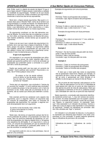 APOSTILAS OPÇÃO A Sua Melhor Opção em Concursos Públicos
Raciocínio Logico A Opção Certa Para a Sua Realização73
tuda. Então, qual é o objecto de estudo da lógica? O que é
que a lógica estuda? A lógica estuda e sistematiza a validade
ou invalidade da argumentação. Também se diz que estuda
inferências ou raciocínios. Podes considerar que argumentos,
inferências e raciocínios são termos equivalentes.
Muito bem, a lógica estuda argumentos. Mas qual é o in-
teresse disso para a filosofia? Bem, tenho de te lembrar que
a argumentação é o coração da filosofia. Em filosofia temos a
liberdade de defender as nossas ideias, mas temos de sus-
tentar o que defendemos com bons argumentos e, é claro,
também temos de aceitar discutir os nossos argumentos.
Os argumentos constituem um dos três elementos cen-
trais da filosofia. Os outros dois são os problemas e as teori-
as. Com efeito, ao longo dos séculos, os filósofos têm procu-
rado resolver problemas, criando teorias que se apoiam em
argumentos.
Estás a ver por que é que o estudo dos argumentos é im-
portante, isto é, por que é que a lógica é importante. É impor-
tante, porque nos ajuda a distinguir os argumentos válidos
dos inválidos, permite-nos compreender por que razão uns
são válidos e outros não e ensina-nos a argumentar correc-
tamente. E isto é fundamental para a filosofia.
O que é um argumento?
Um argumento é um conjunto de proposições que utiliza-
mos para justificar (provar, dar razão, suportar) algo. A pro-
posição que queremos justificar tem o nome de conclusão; as
proposições que pretendem apoiar a conclusão ou a justifi-
cam têm o nome de premissas.
Supõe que queres pedir aos teus pais um aumento da
"mesada". Como justificas este aumento? Recorrendo a ra-
zões, não é? Dirás qualquer coisa como:
Os preços no bar da escola subiram;
como eu lancho no bar da escola, o lanche
fica me mais caro. Portanto, preciso de um
aumento da "mesada".
Temos aqui um argumento, cuja conclusão é: "preciso de
um aumento da 'mesada'". E como justificas esta conclusão?
Com a subida dos preços no bar da escola e com o facto de
lanchares no bar. Então, estas são as premissas do teu ar-
gumento, são as razões que utilizas para defender a conclu-
são.
Este exemplo permite-nos esclarecer outro aspecto dos
argumentos, que é o seguinte: embora um argumento seja
um conjunto de proposições, nem todos os conjuntos de
proposições são argumentos. Por exemplo, o seguinte con-
junto de proposições não é um argumento:
Eu lancho no bar da escola, mas o João não.
A Joana come pipocas no cinema.
O Rui foi ao museu.
Neste caso, não temos um argumento, porque não há ne-
nhuma pretensão de justificar uma proposição com base nas
outras. Nem há nenhuma pretensão de apresentar um con-
junto de proposições com alguma relação entre si. Há apenas
uma sequência de afirmações. E um argumento é, como já
vimos, um conjunto de proposições em que se pretende que
uma delas seja sustentada ou justificada pelas outras — o
que não acontece no exemplo anterior.
Um argumento pode ter uma ou mais premissas, mas só
pode ter uma conclusão.
Exemplos de argumentos com uma só premissa:
Exemplo 1
Premissa: Todos os portugueses são europeus.
Conclusão: Logo, alguns europeus são portugueses.
Exemplo 2
Premissa: O João e o José são alunos do 11.º ano.
Conclusão: Logo, o João é aluno do 11.º ano.
Exemplos de argumentos com duas premissas:
Exemplo 1
Premissa 1: Se o João é um aluno do 11.º ano, então es-
tuda filosofia.
Premissa 2: O João é um aluno do 11.º ano.
Conclusão: Logo, o João estuda filosofia.
Exemplo 2
Premissa 1: Se não houvesse vida para além da morte,
então a vida não faria sentido.
Premissa 2: Mas a vida faz sentido.
Conclusão: Logo, há vida para além da morte.
Exemplo 3:
Premissa 1: Todos os minhotos são portugueses.
Premissa 2: Todos os portugueses são europeus.
Conclusão: Todos os minhotos são europeus.
É claro que a maior parte das vezes os argumentos
não se apresentam nesta forma. Repara, por exemplo, no
argumento de Kant a favor do valor objectivo da felicida-
de, tal como é apresentado por Aires Almeida et al.
(2003b) no site de apoio ao manual A Arte de Pensar:
"De um ponto de vista imparcial, cada pessoa é um fim
em si. Mas se cada pessoa é um fim em si, a felicidade de
cada pessoa tem valor de um ponto de vista imparcial e
não apenas do ponto de vista de cada pessoa. Dado que
cada pessoa é realmente um fim em si, podemos concluir
que a felicidade tem valor de um ponto de vista imparcial."
Neste argumento, a conclusão está claramente identifica-
da ("podemos concluir que..."), mas nem sempre isto aconte-
ce. Contudo, há certas expressões que nos ajudam a perce-
ber qual é a conclusão do argumento e quais são as premis-
sas. Repara, no argumento anterior, na expressão "dado
que". Esta expressão é um indicador de premissa: ficamos a
saber que o que se segue a esta expressão é uma premissa
do argumento. Também há indicadores de conclusão: dois
dos mais utilizados são "logo" e "portanto".
Um indicador é um articulador do discurso, é uma palavra
ou expressão que utilizamos para introduzir uma razão (uma
premissa) ou uma conclusão. O quadro seguinte apresenta
alguns indicadores de premissa e de conclusão:
Indicadores de premis-
sa
Indicadores de conclu-
são
pois por isso
 