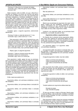 APOSTILAS OPÇÃO A Sua Melhor Opção em Concursos Públicos
Raciocínio Logico A Opção Certa Para a Sua Realização75
Premissa 2: O Mourinho é um treinador de futebol.
Conclusão: Logo, o Mourinho ganha mais de 100000
euros por mês.
Neste momento (Julho de 2004), em que o Mourinho é
treinador do Chelsea e os jornais nos informam que ganha
muito acima de 100000 euros por mês, este argumento tem
premissas verdadeiras e conclusão verdadeira e, contudo,
não é válido. Não é válido, porque não é impossível que as
premissas sejam verdadeiras e a conclusão falsa. Podemos
perfeitamente imaginar uma circunstância em que o Mourinho
ganhasse menos de 100000 euros por mês (por exemplo, o
Mourinho como treinador de um clube do campeonato regio-
nal de futebol, a ganhar 1000 euros por mês), e, neste caso,
a conclusão já seria falsa, apesar de as premissas serem
verdadeiras. Portanto, o argumento é inválido.
Considera, agora, o seguinte argumento, anteriormente
apresentado:
Premissa: O João e o José são alunos do 11.º ano.
Conclusão: Logo, o João é aluno do 11.º ano.
Este argumento é válido, pois é impossível que a pre-
missa seja verdadeira e a conclusão falsa. Ao contrário do
argumento que envolve o Mourinho, neste não podemos
imaginar nenhuma circunstância em que a premissa seja
verdadeira e a conclusão falsa. Podes imaginar o caso em
que o João não é aluno do 11.º ano. Bem, isto significa
que a conclusão é falsa, mas a premissa também é falsa.
Repara, agora, no seguinte argumento:
Premissa 1: Todos os números primos são pares.
Premissa 2: Nove é um número primo.
Conclusão: Logo, nove é um número par.
Este argumento é válido, apesar de quer as premissas
quer a conclusão serem falsas. Continua a aplicar-se a noção
de validade dedutiva anteriormente apresentada: é impossí-
vel que as premissas sejam verdadeiras e a conclusão falsa.
A validade de um argumento dedutivo depende da conexão
lógica entre as premissas e a conclusão do argumento e não
do valor de verdade das proposições que constituem o argu-
mento. Como vês, a validade é uma propriedade diferente da
verdade. A verdade é uma propriedade das proposições que
constituem os argumentos (mas não dos argumentos) e a
validade é uma propriedade dos argumentos (mas não das
proposições).
Então, repara que podemos ter:
Argumentos válidos, com premissas verdadeiras e conclu-
são verdadeira;
Argumentos válidos, com premissas falsas e conclusão fal-
sa;
Argumentos válidos, com premissas falsas e conclusão
verdadeira;
Argumentos inválidos, com premissas verdadeiras e con-
clusão verdadeira;
Argumentos inválidos, com premissas verdadeiras e con-
clusão falsa;
Argumentos inválidos, com premissas falsas e conclusão
falsa; e
Argumentos inválidos, com premissas falsas e conclusão
verdadeira.
Mas não podemos ter:
Argumentos válidos, com premissas verdadeiras e conclu-
são falsa.
Como podes determinar se um argumento dedutivo é vá-
lido? Podes seguir esta regra:
Mesmo que as premissas do argumento não sejam verda-
deiras, imagina que são verdadeiras. Consegues imaginar
alguma circunstância em que, considerando as premissas
verdadeiras, a conclusão é falsa? Se sim, então o argumento
não é válido. Se não, então o argumento é válido.
Lembra-te: num argumento válido, se as premissas forem
verdadeiras, a conclusão não pode ser falsa.
Argumentos sólidos e argumentos bons
Em filosofia não é suficiente termos argumentos válidos,
pois, como viste, podemos ter argumentos válidos com con-
clusão falsa (se pelo menos uma das premissas for falsa).
Em filosofia pretendemos chegar a conclusões verdadeiras.
Por isso, precisamos de argumentos sólidos.
Um argumento sólido é um argumento válido
com premissas verdadeiras.
Um argumento sólido não pode ter conclusão falsa, pois,
por definição, é válido e tem premissas verdadeiras; ora, a
validade exclui a possibilidade de se ter premissas verdadei-
ras e conclusão falsa.
O seguinte argumento é válido, mas não é sólido:
Todos os minhotos são alentejanos.
Todos os bracarenses são minhotos.
Logo, todos os bracarenses são alenteja-
nos.
Este argumento não é sólido, porque a primeira premissa
é falsa (os minhotos não são alentejanos). E é porque tem
uma premissa falsa que a conclusão é falsa, apesar de o
argumento ser válido.
O seguinte argumento é sólido (é válido e tem premissas
verdadeiras):
Todos os minhotos são portugueses.
Todos os bracarenses são minhotos.
Logo, todos os bracarenses são portugue-
ses.
Também podemos ter argumentos sólidos deste tipo:
Sócrates era grego.
Logo, Sócrates era grego.
(É claro que me estou a referir ao Sócrates, filósofo grego
e mestre de Platão, e não ao Sócrates, candidato a secretário
geral do Partido Socialista. Por isso, a premissa e a conclu-
são são verdadeiras.)
Este argumento é sólido, porque tem premissa verdadeira
e é impossível que, sendo a premissa verdadeira, a conclu-
são seja falsa. É sólido, mas não é um bom argumento, por-
que a conclusão se limita a repetir a premissa.
 