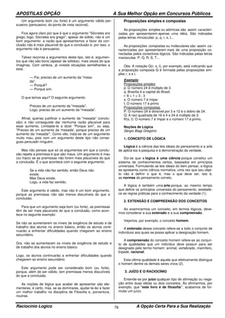 APOSTILAS OPÇÃO A Sua Melhor Opção em Concursos Públicos
Raciocínio Logico A Opção Certa Para a Sua Realização76
Um argumento bom (ou forte) é um argumento válido per-
suasivo (persuasivo, do ponto de vista racional).
Fica agora claro por que é que o argumento "Sócrates era
grego; logo, Sócrates era grego", apesar de sólido, não é um
bom argumento: a razão que apresentamos a favor da con-
clusão não é mais plausível do que a conclusão e, por isso, o
argumento não é persuasivo.
Talvez recorras a argumentos deste tipo, isto é, argumen-
tos que não são bons (apesar de sólidos), mais vezes do que
imaginas. Com certeza, já viveste situações semelhantes a
esta:
— Pai, preciso de um aumento da "mesa-
da".
— Porquê?
— Porque sim.
O que temos aqui? O seguinte argumento:
Preciso de um aumento da "mesada".
Logo, preciso de um aumento da "mesada".
Afinal, querias justificar o aumento da "mesada" (conclu-
são) e não conseguiste dar nenhuma razão plausível para
esse aumento. Limitaste-te a dizer "Porque sim", ou seja,
"Preciso de um aumento da 'mesada', porque preciso de um
aumento da 'mesada'". Como vês, trata-se de um argumento
muito mau, pois com um argumento deste tipo não conse-
gues persuadir ninguém.
Mas não penses que só os argumentos em que a conclu-
são repete a premissa é que são maus. Um argumento é mau
(ou fraco) se as premissas não forem mais plausíveis do que
a conclusão. É o que acontece com o seguinte argumento:
Se a vida não faz sentido, então Deus não
existe.
Mas Deus existe.
Logo, a vida faz sentido.
Este argumento é válido, mas não é um bom argumento,
porque as premissas não são menos discutíveis do que a
conclusão.
Para que um argumento seja bom (ou forte), as premissas
têm de ser mais plausíveis do que a conclusão, como acon-
tece no seguinte exemplo:
Se não se aumentarem os níveis de exigência de estudo e de
trabalho dos alunos no ensino básico, então os alunos conti-
nuarão a enfrentar dificuldades quando chegarem ao ensino
secundário.
Ora, não se aumentaram os níveis de exigência de estudo e
de trabalho dos alunos no ensino básico.
Logo, os alunos continuarão a enfrentar dificuldades quando
chegarem ao ensino secundário.
Este argumento pode ser considerado bom (ou forte),
porque, além de ser válido, tem premissas menos discutíveis
do que a conclusão.
As noções de lógica que acabei de apresentar são ele-
mentares, é certo, mas, se as dominares, ajudar-te-ão a fazer
um melhor trabalho na disciplina de Filosofia e, porventura,
noutras.
Proposições simples e compostas
As proposições simples ou atômicas são assim caracteri-
zadas por apresentarem apenas uma idéia. São indicadas
pelas letras minúsculas: p, q, r, s, t...
As proposições compostas ou moleculares são assim ca-
racterizadas por apresentarem mais de uma proposição co-
nectadas pelos conectivos lógicos. São indicadas pelas letras
maiúsculas: P, Q, R, S, T...
Obs: A notação Q(r, s, t), por exemplo, está indicando que
a proposição composta Q é formada pelas proposições sim-
ples r, s e t.
Exemplo:
Proposições simples:
p: O número 24 é múltiplo de 3.
q: Brasília é a capital do Brasil.
r: 8 + 1 = 3 . 3
s: O número 7 é ímpar
t: O número 17 é primo
Proposições compostas
P: O número 24 é divisível por 3 e 12 é o dobro de 24.
Q: A raiz quadrada de 16 é 4 e 24 é múltiplo de 3.
R(s, t): O número 7 é ímpar e o número 17 é primo.
Noções de Lógica
Sérgio Biagi Gregório
1. CONCEITO DE LÓGICA
Lógica é a ciência das leis ideais do pensamento e a arte
de aplicá-los à pesquisa e à demonstração da verdade.
Diz-se que a lógica é uma ciência porque constitui um
sistema de conhecimentos certos, baseados em princípios
universais. Formulando as leis ideais do bem pensar, a lógica
se apresenta como ciência normativa, uma vez que seu obje-
to não é definir o que é, mas o que deve ser, isto é,
as normas do pensamento correto.
A lógica é também uma arte porque, ao mesmo tempo
que define os princípios universais do pensamento, estabele-
ce as regras práticas para o conhecimento da verdade (1).
2. EXTENSÃO E COMPREENSÃO DOS CONCEITOS
Ao examinarmos um conceito, em termos lógicos, deve-
mos considerar a sua extensão e a sua compreensão.
Vejamos, por exemplo, o conceito homem.
A extensão desse conceito refere-se a todo o conjunto de
indivíduos aos quais se possa aplicar a designação homem.
A compreensão do conceito homem refere-se ao conjun-
to de qualidades que um indivíduo deve possuir para ser
designado pelo termo homem: animal, vertebrado, mamífero,
bípede, racional.
Esta última qualidade é aquela que efetivamente distingue
o homem dentre os demais seres vivos (2).
3. JUÍZO E O RACIOCÍNIO
Entende-se por juízo qualquer tipo de afirmação ou nega-
ção entre duas idéias ou dois conceitos. Ao afirmarmos, por
exemplo, que “este livro é de filosofia”, acabamos de for-
mular um juízo.
 
