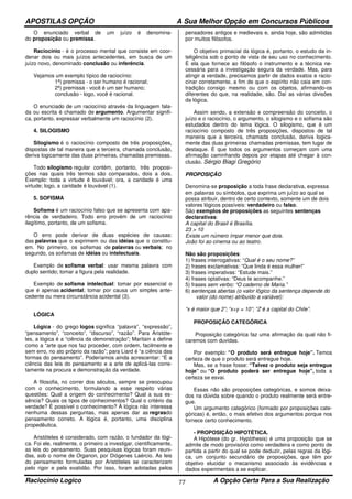 APOSTILAS OPÇÃO A Sua Melhor Opção em Concursos Públicos
Raciocínio Logico A Opção Certa Para a Sua Realização77
O enunciado verbal de um juízo é denomina-
do proposição ou premissa.
Raciocínio - é o processo mental que consiste em coor-
denar dois ou mais juízos antecedentes, em busca de um
juízo novo, denominado conclusão ou inferência.
Vejamos um exemplo típico de raciocínio:
1ª) premissa - o ser humano é racional;
2ª) premissa - você é um ser humano;
conclusão - logo, você é racional.
O enunciado de um raciocínio através da linguagem fala-
da ou escrita é chamado de argumento. Argumentar signifi-
ca, portanto, expressar verbalmente um raciocínio (2).
4. SILOGISMO
Silogismo é o raciocínio composto de três proposições,
dispostas de tal maneira que a terceira, chamada conclusão,
deriva logicamente das duas primeiras, chamadas premissas.
Todo silogismo regular contém, portanto, três proposi-
ções nas quais três termos são comparados, dois a dois.
Exemplo: toda a virtude é louvável; ora, a caridade é uma
virtude; logo, a caridade é louvável (1).
5. SOFISMA
Sofisma é um raciocínio falso que se apresenta com apa-
rência de verdadeiro. Todo erro provém de um raciocínio
ilegítimo, portanto, de um sofisma.
O erro pode derivar de duas espécies de causas:
das palavras que o exprimem ou das idéias que o constitu-
em. No primeiro, os sofismas de palavras ou verbais; no
segundo, os sofismas de idéias ou intelectuais.
Exemplo de sofisma verbal: usar mesma palavra com
duplo sentido; tomar a figura pela realidade.
Exemplo de sofisma intelectual: tomar por essencial o
que é apenas acidental; tomar por causa um simples ante-
cedente ou mera circunstância acidental (3).
LÓGICA
Lógica - do grego logos significa “palavra”, “expressão”,
“pensamento”, “conceito”, “discurso”, “razão”. Para Aristóte-
les, a lógica é a “ciência da demonstração”; Maritain a define
como a “arte que nos faz proceder, com ordem, facilmente e
sem erro, no ato próprio da razão”; para Liard é “a ciência das
formas do pensamento”. Poderíamos ainda acrescentar: “É a
ciência das leis do pensamento e a arte de aplicá-las corre-
tamente na procura e demonstração da verdade.
A filosofia, no correr dos séculos, sempre se preocupou
com o conhecimento, formulando a esse respeito várias
questões: Qual a origem do conhecimento? Qual a sua es-
sência? Quais os tipos de conhecimentos? Qual o critério da
verdade? É possível o conhecimento? À lógica não interessa
nenhuma dessas perguntas, mas apenas dar as regrasdo
pensamento correto. A lógica é, portanto, uma disciplina
propedêutica.
Aristóteles é considerado, com razão, o fundador da lógi-
ca. Foi ele, realmente, o primeiro a investigar, cientificamente,
as leis do pensamento. Suas pesquisas lógicas foram reuni-
das, sob o nome de Organon, por Diógenes Laércio. As leis
do pensamento formuladas por Aristóteles se caracterizam
pelo rigor e pela exatidão. Por isso, foram adotadas pelos
pensadores antigos e medievais e, ainda hoje, são admitidas
por muitos filósofos.
O objetivo primacial da lógica é, portanto, o estudo da in-
teligência sob o ponto de vista de seu uso no conhecimento.
É ela que fornece ao filósofo o instrumento e a técnica ne-
cessária para a investigação segura da verdade. Mas, para
atingir a verdade, precisamos partir de dados exatos e racio-
cinar corretamente, a fim de que o espírito não caia em con-
tradição consigo mesmo ou com os objetos, afirmando-os
diferentes do que, na realidade, são. Daí as várias divisões
da lógica.
Assim sendo, a extensão e compreensão do conceito, o
juízo e o raciocínio, o argumento, o silogismo e o sofisma são
estudados dentro do tema lógica. O silogismo, que é um
raciocínio composto de três proposições, dispostos de tal
maneira que a terceira, chamada conclusão, deriva logica-
mente das duas primeiras chamadas premissas, tem lugar de
destaque. É que todos os argumentos começam com uma
afirmação caminhando depois por etapas até chegar à con-
clusão. Sérgio Biagi Gregório
PROPOSIÇÃO
Denomina-se proposição a toda frase declarativa, expressa
em palavras ou símbolos, que exprima um juízo ao qual se
possa atribuir, dentro de certo contexto, somente um de dois
valores lógicos possíveis: verdadeiro ou falso.
São exemplos de proposições as seguintes sentenças
declarativas:
A capital do Brasil é Brasília.
23 > 10
Existe um número ímpar menor que dois.
João foi ao cinema ou ao teatro.
Não são proposições:
1) frases interrogativas: “Qual é o seu nome?”
2) frases exclamativas: “Que linda é essa mulher!”
3) frases imperativas: “Estude mais.”
4) frases optativas: “Deus te acompanhe.”
5) frases sem verbo: “O caderno de Maria.”
6) sentenças abertas (o valor lógico da sentença depende do
valor (do nome) atribuído a variável):
“x é maior que 2”; “x+y = 10”; “Z é a capital do Chile”.
PROPOSIÇÃO CATEGÓRICA
Proposição categórica faz uma afirmação da qual não fi-
caremos com duvidas.
Por exemplo: “O produto será entregue hoje”. Temos
certeza de que o produto será entregue hoje.
Mas, se a frase fosse: “Talvez o produto seja entregue
hoje” ou “O produto poderá ser entregue hoje”, toda a
certeza se esvai.
Essas não são proposições categóricas, e somos deixa-
dos na dúvida sobre quando o produto realmente será entre-
gue.
Um argumento categórico (formado por proposições cate-
góricas) é, então, o mais efetivo dos argumentos porque nos
fornece certo conhecimento.
- PROPOSIÇÃO HIPOTÉTICA.
A Hipótese (do gr. Hypóthesis) é uma proposição que se
admite de modo provisório como verdadeira e como ponto de
partida a partir do qual se pode deduzir, pelas regras da lógi-
ca, um conjunto secundário de proposições, que têm por
objetivo elucidar o mecanismo associado às evidências e
dados experimentais a se explicar.
 