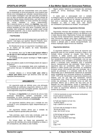 APOSTILAS OPÇÃO A Sua Melhor Opção em Concursos Públicos
Raciocínio Logico A Opção Certa Para a Sua Realização78
Literalmente pode ser compreendida como uma suposi-
ção ou proposição na forma de pergunta, uma conjetura que
orienta uma investigação por antecipar características prová-
veis do objeto investigado e que vale quer pela concordância
com os fatos conhecidos quer pela confirmação através de
deduções lógicas dessas características, quer pelo confronto
com os resultados obtidos via novos caminhos de investiga-
ção (novas hipóteses e novos experimentos).
Não é possível provar ou refutar uma hipótese, mas confir-
má-la ou invalidá-la: provar e confirmar são coisas diferentes
embora divisadas por uma linha tênue. Entretanto, para as
questões mais complexas, lembre-se, podem existir muitas
explicações possíveis, uma ou duas experiências talvez não
provem ou refutar uma hipótese.
- TAUTOLOGIA
A origem do termo vem de do grego tautó, que significa "o
mesmo", mais logos, que significa "assunto".Portanto, tauto-
logia é dizer sempre a mesma coisa em termos diferentes.
Em filosofia diz-se que um argumento é tautológico quan-
do se explica por ele próprio, às vezes redundante
ou falaciosamente.
Por exemplo, dizer que "o mar é azul porque reflete a
cor do céu e o céu é azul por causa do mar" é uma afirma-
tiva tautológica.
Um exemplo de dito popular tautológico é "tudo o que é
demais sobra".
Ela é uma palavra usada na terminologia própria da Lógica e
da Retórica.
Tautologia é uma proposição dada como explicação ou
como prova, mas que, na realidade, apenas repete o que foi
dito.
Exemplo clássico é o famoso 'subir para cima' ou
o 'descer para baixo' (dizem que devemos evitar uso das
repetições desnecessárias).
ARGUMENTO
Um argumento pode ser definido como uma afirmação
acompanhada de justificativa (argumento retórico) ou como
uma justaposição de duas afirmações opostas, argumento e
contra-argumento (argumento dialógico)1 .
Na lógica, um argumento é um conjunto de uma ou mais
sentenças declarativas, também conhecidas como
proposições, ou ainda, premissas, acompanhadas de uma
outra frase declarativa conhecida comoconclusão.
Um argumento dedutivo afirma que a verdade de uma
conclusão é uma consequência lógica daspremissas que a
antecedem.
Um argumento indutivo afirma que a verdade da
conclusão é apenas apoiada pelas premissas.
Toda premissa, assim como toda conclusão, pode ser
apenas verdadeira ou falsa; nunca pode ser ambígua.
Em funçao disso, as frases que apresentam um
argumento são referidas como sendo verdadeiras ou falsas, e
em consequência, são válidas ou são inválidas.
Alguns autores referem-se à conclusão das premissas
usando os termos declaração, frase, afirmação ou
proposição.
A razão para a preocupação com a verdade
é ontológica quanto ao significado dos termos (proposições)
em particular. Seja qual termo for utilizado, toda premissa,
bem como a conclusão, deve ser capaz de ser apenas
verdadeira ou falsa e nada mais: elas devem
ser truthbearers ("portadores de verdade", em português).
Argumentos formais e argumentos informais
Argumentos informais são estudados na lógica informal.
São apresentados em linguagem comum e se destinam a ser
o nosso discurso diário. Argumentos Formais são estudados
na lógica formal (historicamente chamada lógica simbólica,
mais comumente referida como lógica matemática) e são
expressos em uma linguagem formal. Lógica informal pode
chamar a atenção para o estudo da argumentação, que
enfatiza implicação, lógica formal e de inferência.
Argumentos dedutivos
O argumento dedutivo é uma forma de raciocínio que
geralmente parte de uma verdade universal e chega a uma
verdade menos universal ou singular. Esta forma de
raciocínio é válida quando suas premissas, sendo
verdadeiras, fornecem provas evidentes para sua conclusão.
Sua característica principal é a necessidade, uma vez que
nós admitimos como verdadeira as premissas teremos que
admitir a conclusão como verdadeira, pois a conclusão
decorre necessariamente das premissas. Dessa forma, o
argumento deve ser considerado válido. “Um raciocínio
dedutivo é válido quando suas premissas, se verdadeiras,
fornecem provas convincentes para sua conclusão, isto é,
quando as premissas e a conclusão estão de tal modo
relacionados que é absolutamente impossível as premissas
serem verdadeiras se a conclusão tampouco for verdadeira”
(COPI, 1978, p.35). Geralmente os argumentos dedutivos são
estéreis, uma vez que eles não apresentam nenhum
conhecimento novo. Como dissemos, a conclusão já está
contida nas premissas. A conclusão nunca vai além das
premissas. Mesmo que a ciência não faça tanto uso da
dedução em suas descobertas, exceto a matemática, ela
continua sendo o modelo de rigor dentro da lógica. Note que
em todos os argumentos dedutivos a conclusão já está
contida nas premissas.
1) Só há movimento no carro se houver combustível.
O carro está em movimento.
Logo, há combustível no carro.
2) Tudo que respira é um ser vivo.
A planta respira.
Logo, a planta é um ser vivo.
3) O som não se propaga no vácuo.
Na lua tem vácuo.
Logo, não há som na lua.
4) Só há fogo se houver oxigênio
Na lua não há oxigênio.
Logo, na lua não pode haver fogo.
5) P=Q
Q=R
Logo, P=R
 