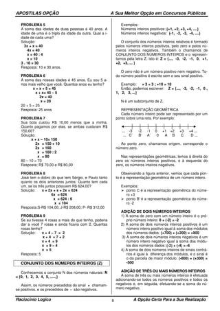 APOSTILAS OPÇÃO A Sua Melhor Opção em Concursos Públicos
Raciocínio Logico A Opção Certa Para a Sua Realização8
PROBLEMA 5
A soma das idades de duas pessoas é 40 anos. A
idade de uma é o triplo da idade da outra. Qual a i-
dade de cada uma?
Solução:
3x + x = 40
4x = 40
x = 40 : 4
x = 10
3 . 10 = 30
Resposta: 10 e 30 anos.
PROBLEMA 6
A soma das nossas idades é 45 anos. Eu sou 5 a-
nos mais velho que você. Quantos anos eu tenho?
x + x + 5 = 45
x + x= 45 – 5
2x = 40
x = 20
20 + 5 = 25
Resposta: 25 anos
PROBLEMA 7
Sua bola custou R$ 10,00 menos que a minha.
Quanto pagamos por elas, se ambas custaram R$
150,00?
Solução:
x + x – 10= 150
2x = 150 + 10
2x = 160
x = 160 : 2
x = 80
80 – 10 = 70
Resposta: R$ 70,00 e R$ 80,00
PROBLEMA 8
José tem o dobro do que tem Sérgio, e Paulo tanto
quanto os dois anteriores juntos. Quanto tem cada
um, se os três juntos possuem R$ 624,00?
Solução: x + 2x + x + 2x = 624
6x = 624
x = 624 : 6
x = 104
Resposta:S-R$ 104,00; J-R$ 208,00; P- R$ 312,00
PROBLEMA 9
Se eu tivesse 4 rosas a mais do que tenho, poderia
dar a você 7 rosas e ainda ficaria com 2. Quantas
rosas tenho?
Solução: x + 4 – 7 = 2
x + 4 = 7 + 2
x + 4 = 9
x = 9 – 4
x = 5
Resposta: 5
CONJUNTO DOS NÚMEROS INTEIROS (Z)
Conhecemos o conjunto N dos números naturais: N
= {0, 1, 2, 3, 4, 5, .....,}
Assim, os números precedidos do sinal + chamam-
se positivos, e os precedidos de - são negativos.
Exemplos:
Números inteiros positivos: {+1, +2, +3, +4, ....}
Números inteiros negativos: {-1, -2, -3, -4, ....}
O conjunto dos números inteiros relativos é formado
pelos números inteiros positivos, pelo zero e pelos nú-
meros inteiros negativos. Também o chamamos de
CONJUNTO DOS NÚMEROS INTEIROS e o represen-
tamos pela letra Z, isto é: Z = {..., -3, -2, -1, 0, +1,
+2, +3, ... }
O zero não é um número positivo nem negativo. To-
do número positivo é escrito sem o seu sinal positivo.
Exemplo: + 3 = 3 ; +10 = 10
Então, podemos escrever: Z = {..., -3, -2, -1, 0 ,
1, 2, 3, ...}
N é um subconjunto de Z.
REPRESENTAÇÃO GEOMÉTRICA
Cada número inteiro pode ser representado por um
ponto sobre uma reta. Por exemplo:
... -3 -2 -1 0 +1 +2 +3 +4 ...
... C’ B’ A’ 0 A B C D ...
Ao ponto zero, chamamos origem, corresponde o
número zero.
Nas representações geométricas, temos à direita do
zero os números inteiros positivos, e à esquerda do
zero, os números inteiros negativos.
Observando a figura anterior, vemos que cada pon-
to é a representação geométrica de um número inteiro.
Exemplos:
ponto C é a representação geométrica do núme-
ro +3
ponto B' é a representação geométrica do núme-
ro -2
ADIÇÃO DE DOIS NÚMEROS INTEIROS
1) A soma de zero com um número inteiro é o pró-
prio número inteiro: 0 + (-2) = -2
2) A soma de dois números inteiros positivos é um
número inteiro positivo igual à soma dos módulos
dos números dados: (+700) + (+200) = +900
3) A soma de dois números inteiros negativos é um
número inteiro negativo igual à soma dos módu-
los dos números dados: (-2) + (-4) = -6
4) A soma de dois números inteiros de sinais contrá-
rios é igual à diferença dos módulos, e o sinal é
o da parcela de maior módulo: (-800) + (+300) =
-500
ADIÇÃO DE TRÊS OU MAIS NÚMEROS INTEIROS
A soma de três ou mais números inteiros é efetuada
adicionando-se todos os números positivos e todos os
negativos e, em seguida, efetuando-se a soma do nú-
mero negativo.
 