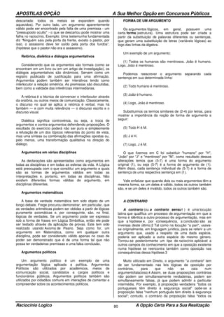 APOSTILAS OPÇÃO A Sua Melhor Opção em Concursos Públicos
Raciocínio Logico A Opção Certa Para a Sua Realização80
descartada: todos os metais se expandem quando
aquecidos). Por outro lado, um argumento aparentemente
válido pode ser encontrado pela falta de uma premissa - um
"pressuposto oculto" - o que se descartou pode mostrar uma
falha no raciocínio. Exemplo: Uma testemunha fundamentada
diz “Ninguém saiu pela porta da frente, exceto o pastor, por
isso, o assassino deve ter saído pela porta dos fundos”.
(hipótese que o pastor não era o assassino).
Retórica, dialética e diálogos argumentativos
Considerando que os argumentos são formais (como se
encontram em um livro ou em um artigo de investigação), os
diálogos argumentativos são dinâmicos. Servem como um
registro publicado de justificação para uma afirmação.
Argumentos podem também ser interativos tendo como
interlocutor a relação simétrica. As premissas são discutidas,
bem como a validade das inferências intermediárias.
A retórica é a técnica de convencer o interlocutor através
da oratória, ou outros meios de comunicação. Classicamente,
o discurso no qual se aplica a retórica é verbal, mas há
também — e com muita relevância — o discurso escrito e o
discurso visual.
Dialética significa controvérsia, ou seja, a troca de
argumentos e contra-argumentos defendendo proposições. O
resultado do exercício poderá não ser pura e simplesmente
a refutação de um dos tópicos relevantes do ponto de vista,
mas uma síntese ou combinação das afirmações opostas ou,
pelo menos, uma transformação qualitativa na direção do
diálogo.
Argumentos em várias disciplinas
As declarações são apresentadas como argumentos em
todas as disciplinas e em todas as esferas da vida. A Lógica
está preocupada com o que consititui um argumento e quais
são as formas de argumentos válidos em todas as
interpretações e, portanto, em todas as disciplinas. Não
existem diferentes formas válidas de argumento, em
disciplinas diferentes.
Argumentos matemáticos
A base de verdade matemática tem sido objeto de um
longo debate. Frege procurou demonstrar, em particular, que
as verdades aritméticas podem ser obtidas a partir de lógicas
puramente axiomáticas e, por conseguinte, são, no final,
lógicas de verdades. Se um argumento pode ser expresso
sob a forma de frases em Lógica Simbólica, então ele pode
ser testado através da aplicação de provas. Este tem sido
realizado usando Axioma de Peano. Seja como for, um
argumento em Matemática, como em qualquer outra
disciplina, pode ser considerado válido apenas no caso de
poder ser demonstrado que é de uma forma tal que não
possa ter verdadeiras premissas e uma falsa conclusão.
Argumentos políticos
Um argumento político é um exemplo de uma
argumentação lógica aplicada a política. Argumentos
Políticos são utilizados por acadêmicos, meios de
comunicação social, candidatos a cargos políticos e
funcionários públicos. Argumentos políticos também são
utilizados por cidadãos comuns em interações de comentar e
compreender sobre os acontecimentos políticos.
FORMA DE UM ARGUMENTO
Os argumentos lógicos, em geral, possuem uma
certa forma (estrutura). Uma estrutura pode ser criada a
partir da substituição de palavras diferentes ou sentenças,
que geram uma substituição de letras (variáveis lógicas) ao
logo das linhas da álgebra.
Um exemplo de um argumento:
(1) Todos os humanos são mentirosos. João é humano.
Logo, João é mentiroso.
Podemos reescrever o argumento separando cada
sentença em sua determinada linha:
(2) Todo humano é mentiroso.
(3) João é humano.
(4) Logo, João é mentiroso.
Substituimos os termos similares de (2-4) por letras, para
mostrar a importância da noção de forma de argumento a
seguir:
(5) Todo H é M.
(6) J é H.
(7) Logo, J é M.
O que fizemos em C foi substituir "humano" por "H",
"João" por "J" e "mentiroso" por "M", como resultado dessas
alterações temos que (5-7) é uma forma do argumento
original (1), ou seja (5-7) é a forma de argumento de (1).
Além disso, cada sentença individual de (5-7) é a forma de
sentença de uma respectiva sentença em (1).
Vale enfatizar que quando dois ou mais argumentos têm a
mesma forma, se um deles é válido, todos os outros também
são, e se um deles é inválido, todos os outros também são.
A CONTRARIO
A contrario (ou a contrario sensu1 ) é uma locução
latina que qualifica um processo de argumentação em que a
forma é idêntica a outro processo de argumentação, mas em
que a hipótese e, por consequência, a conclusão são as
inversas deste último.2 Tal como na locução "a pari", usava-
se originalmente, em linguagem jurídica, para se referir a um
argumento que, usado a respeito de uma dada espécie,
poderia ser aplicado a outra espécie do mesmo género.
Tornou-se posteriormente um tipo de raciocínio aplicável a
outros campos do conhecimento em que a oposição existente
numa hipótese se reencontra também como oposição nas
consequências dessa hipótese.3
Muito utilizado em Direito, o argumento "a contrario" tem
de ser fundamentado nas leis lógicas de oposição por
contrários, para que não se caia num
argumentofalacioso.4 Assim, se duas proposições contrárias
não podem ser simultaneamente verdadeiras, podem ser
simultaneamente falsas, já que podem admitir a particular
intermédia. Por exemplo, à proposição verdadeira "todos os
portugueses têm direito à segurança social" opõe-se a
proposição falsa "nenhum português tem direito à segurança
social"; contudo, o contrário da proposição falsa "todos os
 
