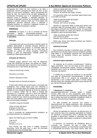 APOSTILAS OPÇÃO A Sua Melhor Opção em Concursos Públicos
Raciocínio Logico A Opção Certa Para a Sua Realização81
portugueses têm direito de voto" continua a ser falsa a
proposição "nenhum português tem direito de voto", já que
existe um meio termo verdadeiro: "alguns portugueses têm
direito de voto". Da mesma forma, ao estar consignado na
Constituição Portuguesa que "a lei estabelecerá garantias
efectivas contra a obtenção e utilização abusivas, ou
contrárias à dignidade humana, de informações relativas às
pessoas e famílias", pode-se inferir que "A lei poderá não
estabelecerá garantias efectivas contra a obtenção e
utilização abusivas, ou contrárias à dignidade humana, de
informações relativas às pessoas e famílias".
Inferência
Inferência, em Lógica, é o ato ou processo de derivar
conclusões lógicas de premissas conhecida ou
decididamente verdadeiras. A conclusão também é chamada
de idiomática.
Definição
O processo pelo qual uma conclusão é inferida a partir de
múltiplas observações é chamado processo dedutivo ou
indutivo, dependendo do contexto. A conclusão pode ser
correta , incorreta, correta dentro de um certo grau de
precisão, ou correta em certas situações. Conclusões
inferidas a partir de observações múltiplas podem ser
testadas por observações adicionais.
Exemplos de Inferência
Filósofos gregos definiram uma série de silogismos,
corrigir três inferências de peças, que podem ser usados
como blocos de construção para o raciocínio mais complexo.
Começamos com o mais famoso de todos eles:
Todos os homens são mortais
Sócrates é um homem
Portanto, Sócrates é mortal.
Processo acima é chamado de dedutivo.
O leitor pode verificar que as premissas e a conclusão são
verdadeiras, mas a lógica segue junto com inferência: a
verdade da conclusão segue da verdade das premissas? A
validade de uma inferência depende da forma da inferência.
Isto é, a palavra "válido" não se refere à verdade das
premissas ou a conclusão, mas sim a forma da inferência.
Uma inferência pode ser válida, mesmo se as partes são
falsos, e pode ser nulo, mesmo se as peças são verdadeiras.
Mas uma forma válida e com premissas verdadeiras sempre
terá uma conclusão verdadeira.
considere o seguinte exemplo:
Todos os frutos são doces.
A banana é uma fruta.
Portanto, a banana é doce.
Para a conclusão ser necessariamente verdadeira, as
premissas precisam ser verdadeiras.
Agora nos voltamos para um forma inválida.
Todo A é B.
C é um B.
Portanto, C é um A.
Para mostrar que esta forma é inválida, buscamos
demonstrar como ela pode levar a partir de premissas
verdadeiras para uma conclusão falsa.
Todas as maçãs são frutas. (Correto)
Bananas são frutas. (Correto)
Portanto, as bananas são maçãs. (Errado)
Um argumento válido com premissas falsas podem levar
a uma falsa conclusão:
Todas as pessoas gordas são gregas.
John Lennon era gordo.
Portanto, John Lennon era grego.
Quando um argumento válido é usado para derivar uma
conclusão falsa de premissas falsas, a inferência é válida,
pois segue a forma de uma inferência correta. Um argumento
válido pode também ser usado para derivar uma conclusão
verdadeira a partir de premissas falsas:
Todas as pessoas gordas são músicos
John Lennon era gordo
Portanto, John Lennon era um músico
Neste caso, temos duas falsas premissas que implicam
uma conclusão verdadeira.
Inferência incorreta
Uma inferência incorreta é conhecida como uma falácia.
Os filósofos que estudam lógica informal compilaram grandes
listas deles, e os psicólogos cognitivos têm documentado
muitas vieses de raciocínio humano que favorecem o
raciocínio incorreto.
Inferência logica automática
Os sistemas de IA primeiro providenciaram "inferência
logica automática". Uma vez que estes já foram temas de
investigação extremamente popular, levaram a aplicações
industriais sob a forma de sistemas especialistas e depois
"business rule engines".
O trabalho de um sistema de inferência é a de estender
uma base de conhecimento automaticamente. A base de
conhecimento (KB) é um conjunto de proposições que
representam o que o sistema sabe sobre o mundo. Várias
técnicas podem ser utilizadas pelo sistema para estender KB
por meio de inferências válidas.
RACIOCÍNIO
O Raciocínio (ou raciocinar) é uma
operação lógica discursiva e mental. Neste, o intelecto
humano utiliza uma ou mais proposições, para concluir,
através de mecanismos de comparações e abstrações, quais
são os dados que levam às respostas verdadeiras, falsas ou
prováveis. Das premissas chegamos a conclusões.
Foi pelo processo do raciocínio que ocorreu o
desenvolvimento do método matemático, este considerado
instrumento puramente teórico e dedutivo, que prescinde de
dados empíricos.
Através da aplicação do raciocínio, as ciências como um
todo evoluíram para uma crescente capacidade do intelecto
em alavancar o conhecimento. Este é utilizado para isolar
questões e desenvolver métodos e resoluções nas mais
diversas questões relacionadas à existência e sobrevivência
humana.
O raciocínio, um mecanismo da inteligência, gerou a
convicção nos humanos de que a razão unida
à imaginação constituem os instrumentos fundamentais para
a compreensão do universo, cuja ordem interna, aliás, tem
 