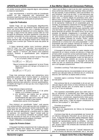 APOSTILAS OPÇÃO A Sua Melhor Opção em Concursos Públicos
Raciocínio Logico A Opção Certa Para a Sua Realização82
um caráter racional, portanto, segundo alguns, este processo
é a base do racionalismo.
Logo, resumidamente, o raciocínio pode ser considerado
também um dos integrantes dos mecanismos dos
processos cognitivos superiores da formação de conceitos e
da solução de problemas, sendo parte do pensamento.
Lógica De Predicados
Gottlob Frege, em sua Conceitografia (Begriffsschrift),
descobriu uma maneira de reordenar várias sentenças para
tornar sua forma lógica clara, com a intenção de mostrar
como as sentenças se relacionam em certos aspectos. Antes
de Frege, a lógica formal não obteve sucesso além do nível
da lógica de sentenças: ela podia representar a estrutura de
sentenças compostas de outras sentenças, usando palavras
como "e", "ou" e "não", mas não podia quebrar sentenças em
partes menores. Não era possível mostrar como "Vacas são
animais" leva a concluir que "Partes de vacas são partes de
animais".
A lógica sentencial explica como funcionam palavras
como "e", "mas", "ou", "não", "se-então", "se e somente se", e
"nem-ou". Frege expandiu a lógica para incluir palavras como
"todos", "alguns", e "nenhum". Ele mostrou como podemos
introduzir variáveis e quantificadores para reorganizar
sentenças.
"Todos os humanos são mortais" se torna "Para todo
x, se x é humano, então x é mortal.".
"Alguns humanos são vegetarianos" se torna "Existe
algum (ao menos um) x tal que x é humano e x é
vegetariano".
Frege trata sentenças simples sem substantivos como
predicados e aplica a eles to "dummy objects" (x). A estrutura
lógica na discussão sobre objetos pode ser operada de
acordo com as regras da lógica sentencial, com alguns
detalhes adicionais para adicionar e remover quantificadores.
O trabalho de Frege foi um dos que deu início à lógica formal
contemporânea.
Frege adiciona à lógica sentencial:
o vocabulário de quantificadores (o A de ponta-
cabeça, e o E invertido) e variáveis;
e uma semântica que explica que as variáveis
denotam objetos individuais e que os
quantificadores têm algo como a força de "todos"
ou "alguns" em relação a esse objetos;
métodos para usá-los numa linguagem.
Para introduzir um quantificador "todos", você assume
uma variável arbitrária, prova algo que deva ser verdadeira, e
então prova que não importa que variável você escolha, que
aquilo deve ser sempre verdade. Um quantificador "todos"
pode ser removido aplicando-se a sentença para um objeto
em particular. Um quantificador "algum" (existe) pode ser
adicionado a uma sentença verdadeira de qualquer objeto;
pode ser removida em favor de um temo sobre o qual você
ainda não esteja pressupondo qualquer informação.
Origem: Wikipédia, a enciclopédia livre.
Lógica De Primeira Ordem
A linguagem da lógica proposicional não é adequada para
representar relações entre objetos. Por exemplo, se fôsse-
mos usar uma linguagem proposicional para representar
"João é pai de Maria e José é pai de João" usaríamos duas
letras sentenciais diferentes para expressar idéias semelhan-
tes (por exemplo, P para simbolizar "João é pai de Maria "e Q
para simbolizar "José é pai de João" ) e não estaríamos cap-
tando com esta representação o fato de que as duas frases
falam sobre a mesma relação de parentesco entre João e
Maria e entre José e João. Outro exemplo do limite do poder
de expressão da linguagem proposicional, é sua incapacida-
de de representar instâncias de um propriedade geral. Por
exemplo, se quiséssemos representar em linguagem proposi-
cional "Qualquer objeto é igual a si mesmo " e "3 é igual a 3",
usaríamos letras sentenciais distintas para representar cada
uma das frases, sem captar que a segunda frase é uma ins-
tância particular da primeira. Da mesma forma, se por algum
processo de dedução chegássemos à conclusão que um
indivíduo arbitrário de um universo tem uma certa proprieda-
de, seria razoável querermos concluir que esta propriedade
vale para qualquer indivíduo do universo. Porém, usando
uma linguagem proposicional para expressar "um indivíduo
arbitrário de um universo tem uma certa propriedade " e "esta
propriedade vale para qualquer indivíduo do universo" usarí-
amos dois símbolos proposicionais distintos e não teríamos
como concluir o segundo do primeiro.
A linguagem de primeira ordem vai captar relações entre
indivíduos de um mesmo universo de discurso e a lógica de
primeira ordem vai permitir concluir particularizações de uma
propriedade geral dos indivíduos de um universo de discurso,
assim como derivar generalizações a partir de fatos que va-
lem para um indivíduo arbitrário do universo de discurso.
Para ter tal poder de expressão, a linguagem de primeira
ordem vai usar um arsenal de símbolos mais sofisticado do
que o da linguagem proposicional.
Considere a sentença "Todo objeto é igual a si mesmo".
Esta sentença fala de uma propriedade (a de ser igual a si
mesmo) que vale para todos os indivíduos de um universo de
discurso, sem identificar os objetos deste universo.
Considere agora a sentença "Existem números naturais
que são pares".
Esta sentença fala de um propriedade (a de ser par) que
vale para alguns (pelo menos um dos) indivíduos do universo
dos números naturais, sem, no entanto, falar no número" 0"
ou "2" ou "4",etc em particular.
Para expressar propriedades gerais (que valem para to-
dos os indivíduos) ou existenciais (que valem para alguns
indivíduos) de um universo são utilizados os quantificadores
∀ (universal) e ∃ (existencial), respectivamente. Estes quanti-
ficadores virão sempre seguidos de um símbolo de variável,
captando, desta forma, a idéia de estarem simbolizando as
palavras "para qualquer" e "para algum".
Considere as sentenças:
"Sócrates é homem"
"Todo aluno do departamento de Ciência da Computação
estuda lógica"
A primeira frase fala de uma propriedade (ser homem) de
um indivíduo distinguido ("Sócrates") de um domínio de dis-
curso. A segunda frase fala sobre objetos distiguidos "depar-
tamento de Ciência da Computação" e "lógica". Tais objetos
poderão ser representados usando os símbolos , soc para
"Sócrates", cc para "departamento de Ciência da Computa-
ção", lg para "lógica".Tais símbolos são chamados de símbo-
los de constantes.
As propriedades "ser aluno de ", "estuda" relacionam ob-
jetos do universo de discurso considerado, isto é, "ser aluno
 