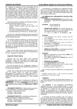 APOSTILAS OPÇÃO A Sua Melhor Opção em Concursos Públicos
Raciocínio Logico A Opção Certa Para a Sua Realização83
de " relaciona os indivíduos de uma universidade com os
seus departamentos, "estuda" relaciona os indivíduos de
uma universidade com as matérias. Para representar tais
relações serão usados símbolos de predicados (ou relações).
Nos exemplos citados podemos usar Estuda e Aluno que
são símbolos de relação binária. As relações unárias expres-
sam propriedades dos indivíduos do universo (por exemplo
"ser par","ser homem"). A relação "ser igual a" é tratata de
forma especial, sendo representada pelo símbolo de igualda-
de ≈.
Desta forma podemos simbolizar as sentenças considera-
das nos exemplos da seguinte forma:
- "Todo mundo é igual a si mesmo " por ∀x x≈x;
- "Existem números naturais que são pares" por
∃xPar(x);
- "Sócrates é homem" por Homem(soc);
- "Todo aluno do departamento de Ciência da Computa-
ção estuda lógica" por∀x(Aluno(x,cc) →Estuda (x,lg)).
Já vimos como representar objetos do domínio através de
constantes.Uma outra maneira de representá-los é atravez do
uso de símbolos de função.
Por exemplo podemos representar os números naturais
"1", "2", "3", etc através do uso de símbolo de função, diga-
mos, suc, que vai gerar nomes para os números naturais "1",
"2", "3", etc. a partir da constante 0, e. g., "1" vai ser denotado
por suc(0), "3" vai ser denotado por suc(suc(suc(0))), etc.
Seqüências de símbolos tais como suc(0) e suc(suc(suc(0)))
são chamadas termos.
Assim, a frase "Todo número natural diferente de zero é
sucessor de um número natural" pode ser simbolizada por
∀x(¬x≈0 →∃ysuc(y)≈x). Fonte: UFRJ
Lógica De Vários Valores
Sistemas que vão além dessas duas distinções
(verdadeiro e falso) são conhecidos como lógicas não-
aristotélicas, ou lógica de vários valores (ou então lógicas
polivaluadas, ou ainda polivalentes).
No início do século 20, Jan Łukasiewicz investigou a
extensão dos tradicionais valores verdadeiro/falso para incluir
um terceiro valor, "possível".
Lógicas como a lógica difusa foram então desenvolvidas
com um número infinito de "graus de verdade",
representados, por exemplo, por um número real entre 0 e 1.
Probabilidade bayesiana pode ser interpretada como um
sistema de lógica onde probabilidade é o valor verdade
subjetivo.
O principal objetivo será a investigação da validade de
ARGUMENTOS: conjunto de enunciados dos quais um é a
CONCLUSÃO e os demais PREMISSAS. Os argumentos
estão tradicionalmente divididos em DEDUTIVOS e INDUTI-
VOS.
ARGUMENTO DEDUTIVO: é válido quando suas premis-
sas, se verdadeiras, a conclusão é também verdadeira.
Premissa : "Todo homem é mortal."
Premissa : "João é homem."
Conclusão : "João é mortal."
ARGUMENTO INDUTIVO: a verdade das premissas não
basta para assegurar a verdade da conclusão.
Premissa : "É comum após a chuva ficar nublado."
Premissa : "Está chovendo."
Conclusão: "Ficará nublado."
As premissas e a conclusão de um argumento, formula-
das em uma linguagem estruturada, permitem que o argu-
mento possa ter uma análise lógica apropriada para a verifi-
cação de sua validade. Tais técnicas de análise serão trata-
das no decorrer deste roteiro.
OS SÍMBOLOS DA LINGUAGEM DO CÁLCULO PRO-
POSICIONAL
• VARIÁVEIS PROPOSICIONAIS: letras latinas minús-
culas p,q,r,s,.... para indicar as proposições (fórmulas
atômicas) .
Exemplos: A lua é quadrada: p
A neve é branca : q
• CONECTIVOS LÓGICOS: As fórmulas atômicas po-
dem ser combinadas entre si e, para representar tais
combinações usaremos os conectivos lógicos:
∧∧∧∧: e , ∨∨∨∨: ou , →→→→ : se...então , ↔↔↔↔ : se e somente se , ∼∼∼∼: não
Exemplos:
• A lua é quadrada e a neve é branca. : p ∧∧∧∧ q (p e q são cha-
mados conjuntos)
• A lua é quadrada ou a neve é branca. : p ∨∨∨∨ q ( p e q são
chamados disjuntos)
• Se a lua é quadrada então a neve é branca. : p →→→→ q (p é o
antecedente e q o conseqüente)
• A lua é quadrada se e somente se a neve é branca. : p ↔↔↔↔ q
• A lua não é quadrada. : ∼∼∼∼p
• SÍMBOLOS AUXILIARES: ( ), parênteses que servem
para denotar o "alcance" dos conectivos;
Exemplos:
• Se a lua é quadrada e a neve é branca então a lua
não é quadrada.: ((p ∧∧∧∧ q) →→→→ ∼∼∼∼ p)
• A lua não é quadrada se e somente se a neve é
branca.: ((∼∼∼∼ p) ↔↔↔↔q))
• DEFINIÇÃO DE FÓRMULA :
1. Toda fórmula atômica é uma fórmula.
2. Se A e B são fórmulas então (A ∨∨∨∨ B), (A ∧∧∧∧ B), (A →→→→ B),
(A ↔↔↔↔ B) e (∼∼∼∼ A) também são fórmulas.
3. São fórmulas apenas as obtidas por 1. e 2. .
Com o mesmo conectivo adotaremos a convenção pela
direita.
Exemplo: a fórmula p ∨∨∨∨ q ∧∧∧∧ ∼∼∼∼ r →→→→ p →→→→ ∼∼∼∼ q deve ser entendida
como (((p ∨∨∨∨ q) ∧∧∧∧ (∼∼∼∼ r)) →→→→ ( p →→→→ (∼∼∼∼ q)))
Paradoxo
O frasco com auto-fluxo de Robert Boyle preenche a si
próprio neste diagrama, mas máquinas de moto contínuo não
existem.
Um paradoxo é uma declaração aparentemente
verdadeira que leva a uma contradição lógica, ou a uma
situação que contradiz a intuição comum. Em termos simples,
um paradoxo é "o oposto do que alguém pensa ser a
verdade". A identificação de um paradoxo baseado em
conceitos aparentemente simples e racionais tem, por vezes,
auxiliado significativamente o progresso da ciência, filosofia e
matemática.
A etimologia da palavra paradoxo pode ser traçada a
textos que remontam à aurora da Renascença, um período
de acelerado pensamento científico na Europa e Ásia que
começou por volta do ano de 1500. As primeiras formas da
palavra tiveram por base a palavra latina paradoxum, mas
 