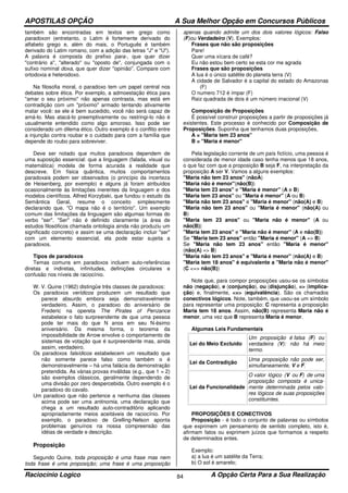 APOSTILAS OPÇÃO A Sua Melhor Opção em Concursos Públicos
Raciocínio Logico A Opção Certa Para a Sua Realização84
também são encontradas em textos em grego como
paradoxon (entretanto, o Latim é fortemente derivado do
alfabeto grego e, além do mais, o Português é também
derivado do Latim romano, com a adição das letras "J" e "U").
A palavra é composta do prefixo para-, que quer dizer
"contrário a", "alterado" ou "oposto de", conjungada com o
sufixo nominal doxa, que quer dizer "opinião". Compare com
ortodoxia e heterodoxo.
Na filosofia moral, o paradoxo tem um papel central nos
debates sobre ética. Por exemplo, a admoestação ética para
"amar o seu próximo" não apenas contrasta, mas está em
contradição com um "próximo" armado tentando ativamente
matar você: se ele é bem sucedido, você não será capaz de
amá-lo. Mas atacá-lo preemptivamente ou restringi-lo não é
usualmente entendido como algo amoroso. Isso pode ser
considerado um dilema ético. Outro exemplo é o conflito entre
a injunção contra roubar e o cuidado para com a família que
depende do roubo para sobreviver.
Deve ser notado que muitos paradoxos dependem de
uma suposição essencial: que a linguagem (falada, visual ou
matemática) modela de forma acurada a realidade que
descreve. Em física quântica, muitos comportamentos
paradoxais podem ser observados (o princípio da incerteza
de Heisenberg, por exemplo) e alguns já foram atribuídos
ocasionalmente às limitações inerentes da linguagem e dos
modelos científicos. Alfred Korzybski, que fundou o estudo da
Semântica Geral, resume o conceito simplesmente
declarando que, "O mapa não é o território". Um exemplo
comum das limitações da linguagem são algumas formas do
verbo "ser". "Ser" não é definido claramente (a área de
estudos filosóficos chamada ontologia ainda não produziu um
significado concreto) e assim se uma declaração incluir "ser"
com um elemento essencial, ela pode estar sujeita a
paradoxos.
Tipos de paradoxos
Temas comuns em paradoxos incluem auto-referências
diretas e indiretas, infinitudes, definições circulares e
confusão nos níveis de raciocínio.
W. V. Quine (1962) distingüe três classes de paradoxos:
Os paradoxos verídicos produzem um resultado que
parece absurdo embora seja demonstravelmente
verdadeiro. Assim, o paradoxo do aniversário de
Frederic na opereta The Pirates of Penzance
estabelece o fato surpreendente de que uma pessoa
pode ter mais do que N anos em seu N-ésimo
aniversário. Da mesma forma, o teorema da
impossibilidade de Arrow envolve o comportamento de
sistemas de votação que é surpreendente mas, ainda
assim, verdadeiro.
Os paradoxos falsídicos estabelecem um resultado que
não somente parece falso como também o é
demonstravelmente – há uma falácia da demonstração
pretendida. As várias provas inválidas (e.g., que 1 = 2)
são exemplos clássicos, geralmente dependendo de
uma divisão por zero despercebida. Outro exemplo é o
paradoxo do cavalo.
Um paradoxo que não pertence a nenhuma das classes
acima pode ser uma antinomia, uma declaração que
chega a um resultado auto-contraditório aplicando
apropriadamente meios aceitáveis de raciocínio. Por
exemplo, o paradoxo de Grelling-Nelson aponta
problemas genuínos na nossa compreensão das
idéias de verdade e descrição.
Proposição
Segundo Quine, toda proposição é uma frase mas nem
toda frase é uma proposição; uma frase é uma proposição
apenas quando admite um dos dois valores lógicos: Falso
(F)ou Verdadeiro (V). Exemplos:
Frases que não são proposições
Pare!
Quer uma xícara de café?
Eu não estou bem certo se esta cor me agrada
Frases que são proposições
A lua é o único satélite do planeta terra (V)
A cidade de Salvador é a capital do estado do Amazonas
(F)
O numero 712 é ímpar (F)
Raiz quadrada de dois é um número irracional (V)
Composição de Proposições
É possível construir proposições a partir de proposições já
existentes. Este processo é conhecido por Composição de
Proposições. Suponha que tenhamos duas proposições,
A = "Maria tem 23 anos"
B = "Maria é menor"
Pela legislação corrente de um país fictício, uma pessoa é
considerada de menor idade caso tenha menos que 18 anos,
o que faz com que a proposição B seja F, na interpretação da
proposição A ser V. Vamos a alguns exemplos:
"Maria não tem 23 anos" (nãoA)
"Maria não é menor"(não(B))
"Maria tem 23 anos" e "Maria é menor" (A e B)
"Maria tem 23 anos" ou "Maria é menor" (A ou B)
"Maria não tem 23 anos" e "Maria é menor" (não(A) e B)
"Maria não tem 23 anos" ou "Maria é menor" (não(A) ou
B)
"Maria tem 23 anos" ou "Maria não é menor" (A ou
não(B))
"Maria tem 23 anos" e "Maria não é menor" (A e não(B))
Se "Maria tem 23 anos" então "Maria é menor" (A => B)
Se "Maria não tem 23 anos" então "Maria é menor"
(não(A) => B)
"Maria não tem 23 anos" e "Maria é menor" (não(A) e B)
"Maria tem 18 anos" é equivalente a "Maria não é menor"
(C <=> não(B))
Note que, para compor proposições usou-se os símbolos
não (negação), e (conjunção), ou (disjunção), => (implica-
ção) e, finalmente, <=> (equivalência). São os chamados
conectivos lógicos. Note, também, que usou-se um símbolo
para representar uma proposição: C representa a proposição
Maria tem 18 anos. Assim, não(B) representa Maria não é
menor, uma vez que B representa Maria é menor.
Algumas Leis Fundamentais
Lei do Meio Excluido
Um proposição é falsa (F) ou
verdadeira (V): não há meio
termo.
Lei da Contradição
Uma proposição não pode ser,
simultaneamente, V e F.
Lei da Funcionalidade
O valor lógico (V ou F) de uma
proposição composta é unica-
mente determinada pelos valo-
res lógicos de suas proposições
constituintes.
PROPOSIÇÕES E CONECTIVOS
Proposição - é todo o conjunto de palavras ou símbolos
que exprimem um pensamento de sentido completo, isto é,
afirmam fatos ou exprimem juízos que formamos a respeito
de determinados entes.
Exemplo:
a) a lua é um satélite da Terra;
b) O sol é amarelo;
 