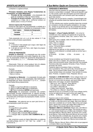 APOSTILAS OPÇÃO A Sua Melhor Opção em Concursos Públicos
Raciocínio Logico A Opção Certa Para a Sua Realização85
c) Brasília é a capital do Brasil.
Princípios Adotados como Regras Fundamentais do
Pensamento, na Lógica Matemática
• Princípio da não contradição - uma proposição não
pode ser verdadeira e falsa ao mesmo tempo.
• Princípio do terceiro excluído - toda proposição ou é
verdadeira ou é falsa, isto é, verifica-se sempre um
destes casos e nunca um terceiro.
Valores Lógicos das Proposições
Chama-se valor lógico de uma proposição a verdade se a
proposição é verdadeira e a falsidade se a proposição é falsa.
Valor Lógico Símbolo de Designação
Verdade V
Falsidade F
Toda proposição tem um e um só dos valores V, F (de
acordo os dois princípios supracitados).
Exemplo:
a) o mercúrio é mais pesado que a água; valor lógico da
proposição: verdade (V)
b) o sol gira em torno da Terra; valor lógico da proposi-
ção: falsidade (F)
TIPOS DE PROPOSIÇÃO
Simples ou Atômicas - é a proposição que não contém
nenhuma outra proposição como parte integrante de si mes-
ma. As proposições simples são geralmente designadas por
letras minúsculas p, q, r, s ..., chamadas letras proposicio-
nais.
Observação: Pode ser usada qualquer letra do alfabeto
minúsculo para representar uma proposição simples.
Exemplo:
p: Oscar é prudente;
q: Mário é engenheiro;
r: Maria é morena.
Composta ou Molecular - é a proposição formada pela
combinação de duas ou mais proposições. São habitualmen-
te designadas por letras maiúsculas P, Q, R, S ..., também
denominadas letras proposicionais.
Exemplo:
p : Walter é engenheiro E Pedro é estudante;
q : Mauro é dedicado OU Pedro é trabalhador;
r : SE Flávio é estudioso ENTÃO será aprovado.
Observação: As proposições compostas são também
denominadas fórmulas proposicionais ou apenas fórmulas.
Quando interessa destacar que uma proposição composta P
é formada pela combinação de proposições simples, escreve-
se: P ( p, q, r ...);
Conectivos - são palavras que se usam para formar no-
vas proposições a partir de outras.
Exemplo:
P: 6 é par E 8 é cubo perfeito;
Q: NÃO vai chover;
R: SE Mauro é médico, ENTÃO sabe biologia;
S: o triângulo ABC é isósceles OU equilátero;
T: o triângulo ABC é equilátero SE E SOMENTE SE é e-
quilátero.
São conectivos usuais em lógica Matemática as palavras
que estão grifadas, isto é "e", "ou", "não", "se ... então", "... se
e somente se ..."
VERDADES E MENTIRAS
Este item trata de questões em que algumas personagens
mentem e outras falam a verdade. Trata-se de descobrir qual
é o fato correto a partir das afirmações que forem feitas por
eles, evidentemente, sem conhecer quem fala verdade ou
quem fala mentira.
Também não há uma teoria a respeito. A aprendizagem das
soluções de questões desse tipo depende apenas de treina-
mento.
Um dos métodos para resolver questões desse tipo consiste
em considerar uma das afirmações verdadeira e, em segui-
da, verificar se as demais são ou não consistentes com ela.
Isto significa verificar se há ou não contradição nas demais
afirmações.
Exemplo 1 - (Fiscal Trabalho 98 ESAF) - Um crime foi
cometido por uma e apenas uma pessoa de um grupo de
cinco suspeitos: Armando, Celso, Edu, Juarez e Tarso. Per-
guntados
sobre quem era o culpado, cada um deles respondeu:
Armando: "Sou inocente"
Celso: "Edu é o culpado"
Edu: "Tarso é o culpado"
Juarez: "Armando disse a verdade"
Tarso: "Celso mentiu"
Sabendo-se que apenas um dos suspeitos mentiu e que
todos os outros disseram a verdade, pode-se concluir que o
culpado é:
a) Armando b) Celso c) Edu d) Juarez e)
Tarso
Vamos considerar que Armando foi quem mentiu.
Neste caso ele é o culpado. Isto contradiz às palavras de
Celso, pois se Armando mente, Celso teria dito uma verdade.
Teríamos então dois culpados: Armando e Tarso. Portanto,
Armando não mente.
Passemos agora a considerar Celso o mentiroso.
Isto é consistente. Pois, como já foi dito, Armando diz a ver-
dade . Edu é inocente (Celso mente). Edu diz a verdade.
Juarez também disse uma verdade. Tarso também foi verda-
deiro. Portanto, o culpado é Tarso. Resposta: letra (e)
Exemplo 2 - (CVM 2000 ESAF) - Cinco colegas foram a um
parque de diversões e um deles entrou sem pagar. Apanha-
dos por um funcionário do parque, que queria saber qual
deles entrou sem pagar, ao serem interpelados:
– “Não fui eu, nem o Manuel”, disse Marcos.
– “Foi o Manuel ou a Maria”, disse Mário.
– “Foi a Mara”, disse Manuel.
– “O Mário está mentindo”, disse Mara.
– “Foi a Mara ou o Marcos”, disse Maria.
Sabendo-se que um e somente um dos cinco colegas mentiu,
conclui-se logicamente que quem entrou sem pagar foi:
a) Mário b) Marcos c) Mara d) Manuel e) Maria
Façamos como no item anterior.
Hipótese 1: Marcos é o mentiroso. Se Marcos é o mentiro-
so, então um dos dois entrou sem pagar. Mas como Manuel
deve dizer a verdade (só um mente), Mara entrou sem pagar.
Assim, seriam dois a entrar sem pagar Mara e Marcos ou
Mara e Manuel. Conclusão Marcos fala a verdade.
Hipótese 2: Mário é o mentiroso. Nesse caso, nem Maria e
nem Manuel teria entrado sem pagar. Pois quando se usa o
ou, será verdade desde que um deles seja verdadeiro. Estão
eliminados Marcos, Manuel e Maria, de acordo com a verda-
de de Marcos. Seria então Mara pois Manuel não seria menti-
roso. Mara teria dito a verdade pois, de acordo com a hipóte-
se somente Mário é o mentiroso. Como Maria também não
seria a mentirosa, nem Mara nem Marcos teria entrado sem
pagar.
Portanto: Marcos, Manuel, Mario e Maria são os que pagaram
a entrada e Mara a que não pagou.
 