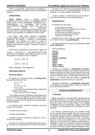 APOSTILAS OPÇÃO A Sua Melhor Opção em Concursos Públicos
Raciocínio Logico A Opção Certa Para a Sua Realização87
Todas as proposições necessariamente verdadeiras e
todas as proposições contingentes também são proposições
possíveis.
LÓGICA MODAL
Lógica modal se refere a qualquer sistema
de lógica formal que procure lidar com modalidades (tratar de
modos quanto a tempo, possibilidade, probabilidade, etc.).
Tradicionalmente, as modalidades mais comuns
são possibilidade e necessidade. Lógicas para lidar com
outros termos relacionados,
como probabilidade,eventualidade, padronização, poder, pod
eria, deve, são por extensão também chamadas de lógicas
modais, já que elas podem ser tratadas de maneira similar.
Uma lógica modal formal representa modalidades
usando operadores modais. Por exemplo, "Era possível o
assassinato de Arnaldo" e "Arnaldo foi possivelmente
assassinado" são exemplos que contêm a noção de
possibilidade. Formalmente, essa noção é tratada como o
operador modal Possível, aplicado à sentença "Arnaldo foi
assassinado".
Normalmente os operadores modais básicos unários são
escritos como (ou L) para Necessário e (ou M)
para Possível. Nas lógicas modais clássicas, cada um pode
ser expresso em função do outro e da negação:
Origem: Wikipédia, a enciclopédia livre.
SENTENÇAS ABERTAS
Sentenças Abertas
No capítulo um, comentamos sobre as sentenças aber-
tas, que são sentenças do tipo:
a) x + 3 = 10
b) x > 5
c) (x+1)2 – 5 = x2
d) x – y = 20
e) Em 2004 foram registradas 800+z acidentes de
trânsito em São Paulo.
f) Ele é o juiz do TRT da 5ª Região.
Tais sentenças não são consideradas proposições porque
seu valor lógico (V ou F) depende do valor atribuído à variá-
vel (x, y, z,...). O pronome ele que aparece na última senten-
ça acima, funciona como uma variável, a qual se pode atribuir
nomes de pessoas.
Há, entretanto, duas maneiras de transformar sentenças
abertas em proposições:
1ª) atribuir valor às variáveis;
2ª) utilizar quantificadores.
A primeira maneira foi mostrada no capítulo um, mas ve-
jamos outros exemplos:
Ao atribuir a x o valor 5 na sentença aberta x + 3 = 10, es-
ta transforma-se na proposição 5 + 3 = 10, cujo valor lógico é
F.
Ao atribuir a x o valor 2 na sentença aberta (x+1)2 – 5 =
x2, esta transforma-se na proposição (2+1)2 – 5 = 22, que
resulta em 4 = 4, tendo, portanto, valor lógico V.
A seguir, veremos a transformação de uma sentença a-
berta numa proposição por meio de quantificadores.
Quantificadores
Consideremos as afirmações:
a) Todo sangue é vermelho.
b) Cada um dos alunos participará da excursão.
c) Algum animal é selvagem.
d) Pelo menos um professor não é rico.
e) Existe uma pessoa que é poliglota.
f) Nenhum crime é perfeito.
Expressões como “todo”, “cada um”, "algum", "pelo menos
um", “existe”, “nenhum” são quantificadores.
Há fundamentalmente dois tipos de quantificadores: Uni-
versal e Existencial.
São quantificadores:
outro(s)
pouco(s)
quantos
tanto(s)
qualquer / quaisquer
certo(s)
todo(s)
ambos
algum / alguns
vário(s) / vária(s)
Na lógica de predicados, a quantificação universal é
uma formalização da noção de que algumas coisas são ver-
dadeiras para todas as coisas, ou para todas as coisas rele-
vantes. O resultado é uma afirmação universalmente quantifi-
cada. Em símbolos lógicos, o quantificador universal (usual-
mente ∀ ) é o símbolo usado para denotar o universo de
quantificação, informalmente lido como "para todo".
Na lógica de predicados, um quantificador existencial é
a predicação de uma propriedade ou relação para, pelo me-
nos, umel emento do domínio.
LÓGICA DE ARGUMENTAÇÃO
1. Introdução
Desde suas origens na Grécia Antiga, especialmente de
Aristóteles (384-322 a.C.) em diante, a lógica tornou-se um
dos campos mais férteis do pensamento humano, particular-
mente da filosofia. Em sua longa história e nas múltiplas
modalidades em que se desenvolveu, sempre foi bem claro
seu objetivo: fornecer subsídios para a produção de um bom
raciocínio.
Por raciocínio, entende-se tanto uma atividade mental
quanto o produto dessa atividade. Esse, por sua vez, pode
ser analisado sob muitos ângulos: o psicólogo poderá estudar
o papel das emoções sobre um determinado raciocínio; o
sociólogo considerará as influências do meio; o criminólogo
levará em conta as circunstâncias que o favoreceram na
prática de um ato criminoso etc. Apesar de todas estas pos-
sibilidades, o raciocínio é estudado de modo muito especial
no âmbito da lógica. Para ela, pouco importam os contextos
psicológico, econômico, político, religioso, ideológico, jurídico
 