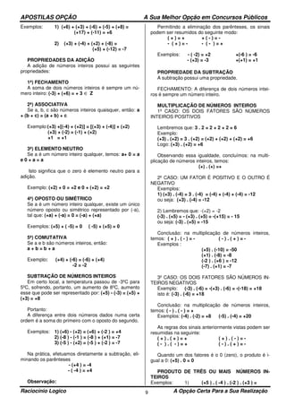 APOSTILAS OPÇÃO A Sua Melhor Opção em Concursos Públicos
Raciocínio Logico A Opção Certa Para a Sua Realização9
Exemplos: 1) (+6) + (+3) + (-6) + (-5) + (+8) =
(+17) + (-11) = +6
2) (+3) + (-4) + (+2) + (-8) =
(+5) + (-12) = -7
PROPRIEDADES DA ADIÇÃO
A adição de números inteiros possui as seguintes
propriedades:
1ª) FECHAMENTO
A soma de dois números inteiros é sempre um nú-
mero inteiro: (-3) + (+6) = + 3 ∈ Z
2ª) ASSOCIATIVA
Se a, b, c são números inteiros quaisquer, então: a
+ (b + c) = (a + b) + c
Exemplo:(+3) +[(-4) + (+2)] = [(+3) + (-4)] + (+2)
(+3) + (-2) = (-1) + (+2)
+1 = +1
3ª) ELEMENTO NEUTRO
Se a é um número inteiro qualquer, temos: a+ 0 = a
e 0 + a = a
Isto significa que o zero é elemento neutro para a
adição.
Exemplo: (+2) + 0 = +2 e 0 + (+2) = +2
4ª) OPOSTO OU SIMÉTRICO
Se a é um número inteiro qualquer, existe um único
número oposto ou simétrico representado por (-a),
tal que: (+a) + (-a) = 0 = (-a) + (+a)
Exemplos: (+5) + ( -5) = 0 ( -5) + (+5) = 0
5ª) COMUTATIVA
Se a e b são números inteiros, então:
a + b = b + a
Exemplo: (+4) + (-6) = (-6) + (+4)
-2 = -2
SUBTRAÇÃO DE NÚMEROS INTEIROS
Em certo local, a temperatura passou de -3ºC para
5ºC, sofrendo, portanto, um aumento de 8ºC, aumento
esse que pode ser representado por: (+5) - (-3) = (+5) +
(+3) = +8
Portanto:
A diferença entre dois números dados numa certa
ordem é a soma do primeiro com o oposto do segundo.
Exemplos: 1) (+6) - (+2) = (+6) + (-2 ) = +4
2) (-8 ) - (-1 ) = (-8 ) + (+1) = -7
3) (-5 ) - (+2) = (-5 ) + (-2 ) = -7
Na prática, efetuamos diretamente a subtração, eli-
minando os parênteses
- (+4 ) = -4
- ( -4 ) = +4
Observação:
Permitindo a eliminação dos parênteses, os sinais
podem ser resumidos do seguinte modo:
( + ) = + + ( - ) = -
- ( + ) = - - ( - ) = +
Exemplos: - ( -2) = +2 +(-6 ) = -6
- (+3) = -3 +(+1) = +1
PROPRIEDADE DA SUBTRAÇÃO
A subtração possui uma propriedade.
FECHAMENTO: A diferença de dois números intei-
ros é sempre um número inteiro.
MULTIPLICAÇÃO DE NÚMEROS INTEIROS
1º CASO: OS DOIS FATORES SÃO NÚMEROS
INTEIROS POSITIVOS
Lembremos que: 3 . 2 = 2 + 2 + 2 = 6
Exemplo:
(+3) . (+2) = 3 . (+2) = (+2) + (+2) + (+2) = +6
Logo: (+3) . (+2) = +6
Observando essa igualdade, concluímos: na multi-
plicação de números inteiros, temos:
(+) . (+) =+
2º CASO: UM FATOR É POSITIVO E O OUTRO É
NEGATIVO
Exemplos:
1) (+3) . (-4) = 3 . (-4) = (-4) + (-4) + (-4) = -12
ou seja: (+3) . (-4) = -12
2) Lembremos que: -(+2) = -2
(-3) . (+5) = - (+3) . (+5) = -(+15) = - 15
ou seja: (-3) . (+5) = -15
Conclusão: na multiplicação de números inteiros,
temos: ( + ) . ( - ) = - ( - ) . ( + ) = -
Exemplos :
(+5) . (-10) = -50
(+1) . (-8) = -8
(-2 ) . (+6 ) = -12
(-7) . (+1) = -7
3º CASO: OS DOIS FATORES SÃO NÚMEROS IN-
TEIROS NEGATIVOS
Exemplo: (-3) . (-6) = -(+3) . (-6) = -(-18) = +18
isto é: (-3) . (-6) = +18
Conclusão: na multiplicação de números inteiros,
temos: ( - ) . ( - ) = +
Exemplos: (-4) . (-2) = +8 (-5) . (-4) = +20
As regras dos sinais anteriormente vistas podem ser
resumidas na seguinte:
( + ) . ( + ) = + ( + ) . ( - ) = -
( - ) . ( - ) = + ( - ) . ( + ) = -
Quando um dos fatores é o 0 (zero), o produto é i-
gual a 0: (+5) . 0 = 0
PRODUTO DE TRÊS OU MAIS NÚMEROS IN-
TEIROS
Exemplos: 1) (+5 ) . ( -4 ) . (-2 ) . (+3 ) =
 