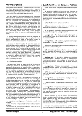 APOSTILAS OPÇÃO A Sua Melhor Opção em Concursos Públicos
Raciocínio Logico A Opção Certa Para a Sua Realização90
sob o mesmo ponto de vista. É bastante comum que raciocí-
nios desse tipo sejam usados para convencer e logrem o
efeito desejado, explorando a incapacidade momentânea ou
persistente de quem está sendo persuadido de avaliar o valor
lógico do raciocínio empregado na argumentação.
Um bom raciocínio, capaz de resistir a críticas, precisa ser
dotado de duas características fundamentais: ter premissas
aceitáveis e ser desenvolvido conforme as normas apropria-
das. Dos raciocínios mais empregados na argumentação,
merecem ser citados a analogia, a indução e a dedução. Dos
três, o primeiro é o menos preciso, ainda que um meio bas-
tante poderoso de convencimento, sendo bastante usado
pela filosofia, pelo senso comum e, particularmente, nos
discursos jurídico e religioso; o segundo é amplamente em-
pregado pela ciência e, também, pelo senso comum e, por
fim, a dedução é tida por alguns como o único raciocínio
autenticamente lógico, por isso, o verdadeiro objeto da lógica
formal.
A maior ou menor valorização de um ou de outro tipo de
raciocínio dependerá do objeto a que se aplica, do modo
como é desenvolvido ou, ainda, da perspectiva adotada na
abordagem da natureza e do alcance do conhecimento.
Às vezes, um determinado tipo de raciocínio não é ade-
quadamente empregado. Vejam-se os seguintes exemplos: o
médico alemão Ludwig Büchner (1824-1899) apresentou
como argumento contra a existência da alma o fato de esta
nunca ter sido encontrada nas diversas dissecações do corpo
humano; o astronauta russo Gagarin (1934-1968) afirmou
que Deus não existe pois “esteve lá em cima” e não o encon-
trou. Nesses exemplos fica bem claro que o raciocínio induti-
vo, baseado na observação empírica, não é o mais adequado
para os objetos em questão, já que a alma e Deus são de
ordem metafísica, não física.
2.1. Raciocínio analógico
Se raciocinar é passar do desconhecido ao conhecido, é
partir do que se sabe em direção àquilo que não se sabe, a
analogia (aná = segundo, de acordo + lógon = razão) é um
dos caminhos mais comuns para que isso aconteça. No ra-
ciocínio analógico, compara-se uma situação já conhecida
com uma situação desconhecida ou parcialmente conhecida,
aplicando a elas as informações previamente obtidas quando
da vivência direta ou indireta da situação-referência.
Normalmente, aquilo que é familiar é usado como ponto de
apoio na formação do conhecimento, por isso, a analogia é
um dos meios mais comuns de inferência. Se, por um lado, é
fonte de conhecimentos do dia-a-dia, por outro, também tem
servido de inspiração para muitos gênios das ciências e das
artes, como nos casos de Arquimedes na banheira (lei do
empuxo), de Galileu na catedral de Pisa (lei do pêndulo) ou
de Newton sob a macieira (lei da gravitação universal). No
entanto, também é uma forma de raciocínio em que se come-
tem muitos erros. Tal acontece porque é difícil estabelecer-
lhe regras rígidas. A distância entre a genialidade e a falha
grosseira é muito pequena. No caso dos raciocínios analógi-
cos, não se trata propriamente de considerá-los válidos ou
não-válidos, mas de verificar se são fracos ou fortes. Segun-
do Copi, deles somente se exige “que tenham alguma proba-
bilidade” (Introdução à lógica, p. 314).
A força de uma analogia depende, basicamente, de três
aspectos:
a) os elementos comparados devem ser verdadeiros e im-
portantes;
b) o número de elementos semelhantes entre uma situa-
ção e outra deve ser significativo;
c) não devem existir divergências marcantes na compara-
ção.
No raciocínio analógico, comparam-se duas situações, ca-
sos, objetos etc. semelhantes e tiram-se as conclusões ade-
quadas. Na ilustração, tal como a carroça, o carro a motor é
um meio de transporte que necessita de um condutor. Este,
tanto num caso quanto no outro, precisa ser dotado de bom
senso e de boa técnica para desempenhar adequadamente
seu papel.
Aplicação das regras acima a exemplos:
a) Os elementos comparados devem ser verdadeiros e re-
levantes, não imaginários ou insignificantes.tc
"a) Os elementos comparados devem ser verdadeiros e re-
levantes, não imaginários ou insignificantes."
Analogia forte - Ana Maria sempre teve bom gosto ao
comprar suas roupas, logo, terá bom gosto ao comprar as
roupas de sua filha.
Analogia fraca - João usa terno, sapato de cromo e per-
fume francês e é um bom advogado;
Antônio usa terno, sapato de cromo e perfume francês; lo-
go, deve ser um bom advogado.
b) O número de aspectos semelhantes entre uma situação
e outra deve ser significativo.tc "b) O número de aspectos
semelhantes entre uma situação e outra deve ser significati-
vo."
Analogia forte - A Terra é um planeta com atmosfera,
com clima ameno e tem água; em Marte, tal como na Terra,
houve atmosfera, clima ameno e água; na Terra existe vida,
logo, tal como na Terra, em Marte deve ter havido algum tipo
de vida.
Analogia fraca - T. Edison dormia entre 3 e 4 horas por
noite e foi um gênio inventor; eu dormirei durante 3 1/2 horas
por noite e, por isso, também serei um gênio inventor.
c) Não devem existir divergências marcantes na compara-
ção.tc "c) Não devem existir divergências marcantes na com-
paração.."
Analogia forte - A pescaria em rios não é proveitosa por
ocasião de tormentas e tempestades;
a pescaria marinha não está tendo sucesso porque troveja
muito.
Analogia fraca - Os operários suíços que recebem o salá-
rio mínimo vivem bem; a maioria dos operários brasileiros, tal
como os operários suíços, também recebe um salário míni-
mo; logo, a maioria dos operários brasileiros também vive
bem, como os suíços.
Pode-se notar que, no caso da analogia, não basta consi-
derar a forma de raciocínio, é muito importante que se avalie
o seu conteúdo. Por isso, esse tipo de raciocínio não é admi-
tido pela lógica formal. Se as premissas forem verdadeiras, a
conclusão não o será necessariamente, mas possivelmente,
isto caso cumpram-se as exigências acima.
Tal ocorre porque, apesar de existir uma estrutura geral do
raciocínio analógico, não existem regras claras e precisas
 