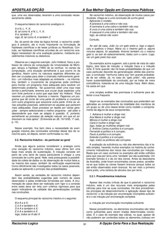 APOSTILAS OPÇÃO A Sua Melhor Opção em Concursos Públicos
Raciocínio Logico A Opção Certa Para a Sua Realização91
que, uma vez observadas, levariam a uma conclusão neces-
sariamente válida.
O esquema básico do raciocínio analógico é:
A é N, L, Y, X;
B, tal como A, é N, L, Y, X;
A é, também, Z
logo, B, tal como A, é também Z.
Se, do ponto de vista da lógica formal, o raciocínio analó-
gico é precário, ele é muito importante na formulação de
hipóteses científicas e de teses jurídicas ou filosóficas. Con-
tudo, as hipóteses científicas oriundas de um raciocínio ana-
lógico necessitam de uma avaliação posterior, mediante pro-
cedimentos indutivos ou dedutivos.
Observe-se o seguinte exemplo: John Holland, físico e pro-
fessor de ciência da computação da Universidade de Michi-
gan, lançou a hipótese (1995) de se verificar, no campo da
computação, uma situação semelhante à que ocorre no da
genética. Assim como na natureza espécies diferentes po-
dem ser cruzadas para obter o chamado melhoramento gené-
tico - um indivíduo mais adaptado ao ambiente -, na informá-
tica, também o cruzamento de programas pode contribuir
para montar um programa mais adequado para resolver um
determinado problema. “Se quisermos obter uma rosa mais
bonita e perfumada, teremos que cruzar duas espécies: uma
com forte perfume e outra que seja bela” diz Holland. “Para
resolver um problema, fazemos o mesmo. Pegamos um pro-
grama que dê conta de uma parte do problema e cruzamos
com outro programa que solucione outra parte. Entre as vá-
rias soluções possíveis, selecionam-se aquelas que parecem
mais adequadas. Esse processo se repete por várias gera-
ções - sempre selecionando o melhor programa - até obter o
descendente que mais se adapta à questão. É, portanto,
semelhante ao processo de seleção natural, em que só so-
brevivem os mais aptos”. (Entrevista ao JB, 19/10/95, 1º cad.,
p. 12).
Nesse exemplo, fica bem clara a necessidade da averi-
guação indutiva das conclusões extraídas desse tipo de ra-
ciocínio para, só depois, serem confirmadas ou não.
2.2. Raciocínio Indutivo - do particular ao geral
Ainda que alguns autores considerem a analogia como
uma variação do raciocínio indutivo, esse último tem uma
base mais ampla de sustentação. A indução consiste em
partir de uma série de casos particulares e chegar a uma
conclusão de cunho geral. Nele, está pressuposta a possibili-
dade da coleta de dados ou da observação de muitos fatos e,
na maioria dos casos, também da verificação experimental.
Como dificilmente são investigados todos os casos possíveis,
acaba-se aplicando o princípio das probabilidades.
Assim sendo, as verdades do raciocínio indutivo depen-
dem das probabilidades sugeridas pelo número de casos
observados e pelas evidências fornecidas por estes. A enu-
meração de casos deve ser realizada com rigor e a conexão
entre estes deve ser feita com critérios rigorosos para que
sejam indicadores da validade das generalizações contidas
nas conclusões.
O esquema principal do raciocínio indutivo é o seguinte:
B é A e é X;
C é A e também é X;
D é A e também é X;
E é A e também é X;
logo, todos os A são X
No raciocínio indutivo, da observação de muitos casos par-
ticulares, chega-se a uma conclusão de cunho geral.
Aplicando o modelo:
A jararaca é uma cobra e não voa;
A caninana é uma cobra e também não voa;
A urutu é uma cobra e também não voa;
A cascavel é uma cobra e também não voa;
logo, as cobras não voam.
Contudo,
Ao sair de casa, João viu um gato preto e, logo a seguir,
caiu e quebrou o braço. Maria viu o mesmo gato e, alguns
minutos depois, foi assaltada. Antonio também viu o mesmo
gato e, ao sair do estacionamento, bateu com o carro. Logo,
ver um gato preto traz azar.
Os exemplos acima sugerem, sob o ponto de vista do valor
lógico, dois tipos de indução: a indução fraca e a indução
forte. É forte quando não há boas probabilidades de que um
caso particular discorde da generalização obtida das premis-
sas: a conclusão “nenhuma cobra voa” tem grande probalida-
de de ser válida. Já, no caso do “gato preto”, não parece
haver sustentabilidade da conclusão, por se tratar de mera
coincidência, tratando-se de uma indução fraca. Além disso,
há casos em que
uma simples análise das premissas é suficiente para de-
tectar a sua fraqueza.
Vejam-se os exemplos das conclusões que pretendem ser
aplicadas ao comportamento da totalidade dos membros de
um grupo ou de uma classe tendo como modelo o comporta-
mento de alguns de seus componentes:
1. Adriana é mulher e dirige mal;
Ana Maria é mulher e dirige mal;
Mônica é mulher e dirige mal;
Carla é mulher e dirige mal;
logo, todas as mulheres dirigem mal.
2. Antônio Carlos é político e é corrupto;
Fernando é político e é corrupto;
Paulo é político e é corrupto;
Estevão é político e é corrupto;
logo, todos os políticos são corruptos.
A avaliação da suficiência ou não dos elementos não é ta-
refa simples, havendo muitos exemplos na história do conhe-
cimento indicadores dos riscos das conclusões por indução.
Basta que um caso contrarie os exemplos até então colhidos
para que caia por terra uma “verdade” por ela sustentada. Um
exemplo famoso é o da cor dos cisnes. Antes da descoberta
da Austrália, onde foram encontrados cisnes pretos, acredita-
va-se que todos os cisnes fossem brancos porque todos os
até então observados eram brancos. Ao ser visto o primeiro
cisne preto, uma certeza de séculos caiu por terra.
2.2.1. Procedimentos indutivos
Apesar das muitas críticas de que é passível o raciocínio
indutivo, este é um dos recursos mais empregados pelas
ciências para tirar as suas conclusões. Há dois procedimen-
tos principais de desenvolvimento e aplicação desse tipo de
raciocínio: o da indução por enumeração incompleta suficien-
te e o da indução por enumeração completa.
a. Indução por enumeração incompleta suficiente
Nesse procedimento, os elementos enumerados são tidos
como suficientes para serem tiradas determinadas conclu-
sões. É o caso do exemplo das cobras, no qual, apesar de
não poderem ser conferidos todos os elementos (cobras) em
 