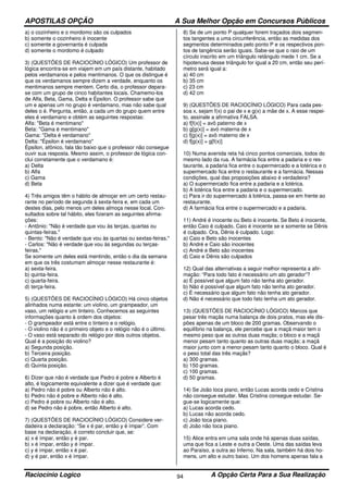 APOSTILAS OPÇÃO A Sua Melhor Opção em Concursos Públicos
Raciocínio Logico A Opção Certa Para a Sua Realização94
a) o cozinheiro e o mordomo são os culpados
b) somente o cozinheiro é inocente
c) somente a governanta é culpada
d) somente o mordomo é culpado
3) (QUESTÕES DE RACIOCÍNIO LÓGICO) Um professor de
lógica encontra-se em viajem em um país distante, habitado
pelos verdamanos e pelos mentimanos. O que os distingue é
que os verdamanos sempre dizem a verdade, enquanto os
mentimanos sempre mentem. Certo dia, o professor depara-
se com um grupo de cinco habitantes locais. Chamemo-los
de Alfa, Beta, Gama, Delta e Épsilon. O professor sabe que
um e apenas um no grupo é verdamano, mas não sabe qual
deles o é. Pergunta, então, a cada um do grupo quem entre
eles é verdamano e obtém as seguintes respostas:
Alfa: "Beta é mentimano"
Beta: "Gama é mentimano"
Gama: "Delta é verdamano"
Delta: "Épsilon é verdamano"
Épsilon, afônico, fala tão baixo que o professor não consegue
ouvir sua resposta. Mesmo assim, o professor de lógica con-
clui corretamente que o verdamano é:
a) Delta
b) Alfa
c) Gama
d) Beta
4) Três amigos têm o hábito de almoçar em um certo restau-
rante no período de segunda à sexta-feira e, em cada um
destes dias, pelo menos um deles almoça nesse local. Con-
sultados sobre tal hábito, eles fizeram as seguintes afirma-
ções:
- Antônio: "Não é verdade que vou às terças, quartas ou
quintas-feiras."
- Bento: "Não é verdade que vou às quartas ou sextas-feiras."
- Carlos: "Não é verdade que vou às segundas ou terças-
feiras."
Se somente um deles está mentindo, então o dia da semana
em que os três costumam almoçar nesse restaurante é:
a) sexta-feira.
b) quinta-feira.
c) quarta-feira.
d) terça-feira.
5) (QUESTÕES DE RACIOCÍNIO LÓGICO) Há cinco objetos
alinhados numa estante: um violino, um grampeador, um
vaso, um relógio e um tinteiro. Conhecemos as seguintes
informações quanto à ordem dos objetos:
- O grampeador está entre o tinteiro e o relógio.
- O violino não é o primeiro objeto e o relógio não é o último.
- O vaso está separado do relógio por dois outros objetos.
Qual é a posição do violino?
a) Segunda posição.
b) Terceira posição.
c) Quarta posição.
d) Quinta posição.
6) Dizer que não é verdade que Pedro é pobre e Alberto é
alto, é logicamente equivalente a dizer que é verdade que:
a) Pedro não é pobre ou Alberto não é alto.
b) Pedro não é pobre e Alberto não é alto.
c) Pedro é pobre ou Alberto não é alto.
d) se Pedro não é pobre, então Alberto é alto.
7) (QUESTÕES DE RACIOCÍNIO LÓGICO) Considere ver-
dadeira a declaração: “Se x é par, então y é ímpar”. Com
base na declaração, é correto concluir que, se:
a) x é ímpar, então y é par.
b) x é ímpar, então y é ímpar.
c) y é ímpar, então x é par.
d) y é par, então x é ímpar.
8) Se de um ponto P qualquer forem traçados dois segmen-
tos tangentes a uma circunferência, então as medidas dos
segmentos determinados pelo ponto P e os respectivos pon-
tos de tangência serão iguais. Sabe-se que o raio de um
círculo inscrito em um triângulo retângulo mede 1 cm. Se a
hipotenusa desse triângulo for igual a 20 cm, então seu perí-
metro será igual a:
a) 40 cm
b) 35 cm
c) 23 cm
d) 42 cm
9) (QUESTÕES DE RACIOCÍNIO LÓGICO) Para cada pes-
soa x, sejam f(x) o pai de x e g(x) a mãe de x. A esse respei-
to, assinale a afirmativa FALSA.
a) f[f(x)] = avô paterno de x
b) g[g(x)] = avó materna de x
c) f[g(x)] = avô materno de x
d) f[g(x)] = g[f(x)]
10) Numa avenida reta há cinco pontos comerciais, todos do
mesmo lado da rua. A farmácia fica entre a padaria e o res-
taurante, a padaria fica entre o supermercado e a lotérica e o
supermercado fica entre o restaurante e a farmácia. Nessas
condições, qual das proposições abaixo é verdadeira?
a) O supermercado fica entre a padaria e a lotérica.
b) A lotérica fica entre a padaria e o supermercado.
c) Para ir do supermercado à lotérica, passa-se em frente ao
restaurante.
d) A farmácia fica entre o supermercado e a padaria.
11) André é inocente ou Beto é inocente. Se Beto é inocente,
então Caio é culpado. Caio é inocente se e somente se Dênis
é culpado. Ora, Dênis é culpado. Logo:
a) Caio e Beto são inocentes
b) André e Caio são inocentes
c) André e Beto são inocentes
d) Caio e Dênis são culpados
12) Qual das alternativas a seguir melhor representa a afir-
mação: “Para todo fato é necessário um ato gerador”?
a) É possível que algum fato não tenha ato gerador.
b) Não é possível que algum fato não tenha ato gerador.
c) É necessário que algum fato não tenha ato gerador.
d) Não é necessário que todo fato tenha um ato gerador.
13) (QUESTÕES DE RACIOCÍNIO LÓGICO) Marcos que
pesar três maçãs numa balança de dois pratos, mas ele dis-
pões apenas de um bloco de 200 gramas. Observando o
equilíbrio na balança, ele percebe que a maçã maior tem o
mesmo peso que as outras duas maçãs; o bloco e a maçã
menor pesam tanto quanto as outras duas maçãs; a maçã
maior junto com a menor pesam tanto quanto o bloco. Qual é
o peso total das três maçãs?
a) 300 gramas.
b) 150 gramas.
c) 100 gramas.
d) 50 gramas.
14) Se João toca piano, então Lucas acorda cedo e Cristina
não consegue estudar. Mas Cristina consegue estudar. Se-
gue-se logicamente que:
a) Lucas acorda cedo.
b) Lucas não acorda cedo.
c) João toca piano.
d) João não toca piano.
15) Alice entra em uma sala onde há apenas duas saídas,
uma que fica a Leste e outra a Oeste. Uma das saídas leva
ao Paraíso, a outra ao Inferno. Na sala, também há dois ho-
mens, um alto e outro baixo. Um dos homens apenas fala a
 