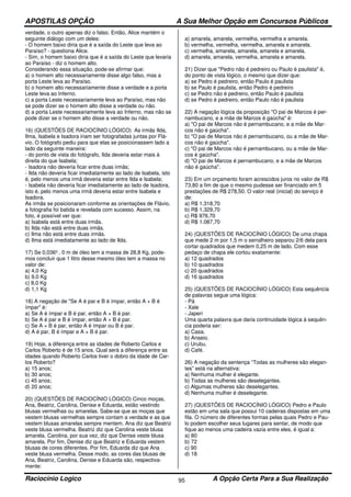 APOSTILAS OPÇÃO A Sua Melhor Opção em Concursos Públicos
Raciocínio Logico A Opção Certa Para a Sua Realização95
verdade, o outro apenas diz o falso. Então, Alice mantém o
seguinte diálogo com um deles:
- O homem baixo diria que é a saída do Leste que leva ao
Paraíso? - questiona Alice.
- Sim, o homem baixo diria que é a saída do Leste que levaria
ao Paraíso - diz o homem alto.
Considerando essa situação, pode-se afirmar que:
a) o homem alto necessariamente disse algo falso, mas a
porta Leste leva ao Paraíso.
b) o homem alto necessariamente disse a verdade e a porta
Leste leva ao Inferno.
c) a porta Leste necessariamente leva ao Paraíso, mas não
se pode dizer se o homem alto disse a verdade ou não.
d) a porta Leste necessariamente leva ao Inferno, mas não se
pode dizer se o homem alto disse a verdade ou não.
16) (QUESTÕES DE RACIOCÍNIO LÓGICO) As irmãs Ilda,
Ilma, Isabela e Isadora iriam ser fotografadas juntas por Flá-
vio. O fotógrafo pediu para que elas se posicionassem lado a
lado da seguinte maneira:
- do ponto de vista do fotógrafo, Ilda deveria estar mais à
direita do que Isabela;
- Isadora não deveria ficar entre duas irmãs;
- Ilda não deveria ficar imediatamente ao lado de Isabela, isto
é, pelo menos uma irmã deveria estar entre Ilda e Isabela;
- Isabela não deveria ficar imediatamente ao lado de Isadora,
isto é, pelo menos uma irmã deveria estar entre Isabela e
Isadora.
As irmãs se posicionaram conforme as orientações de Flávio,
a fotografia foi batida e revelada com sucesso. Assim, na
foto, é possível ver que:
a) Isabela está entre duas irmãs.
b) Ilda não está entre duas irmãs.
c) Ilma não está entre duas irmãs.
d) Ilma está imediatamente ao lado de Ilda.
17) Se 0,036³ , 0 m de óleo tem a massa de 28,8 Kg, pode-
mos concluir que 1 litro desse mesmo óleo tem a massa no
valor de:
a) 4,0 Kg
b) 9,0 Kg
c) 8,0 Kg
d) 1,1 Kg
18) A negação de "Se A é par e B é ímpar, então A + B é
ímpar" é:
a) Se A é ímpar e B é par, então A + B é par.
b) Se A é par e B é ímpar, então A + B é par.
c) Se A + B é par, então A é ímpar ou B é par.
d) A é par, B é ímpar e A + B é par.
19) Hoje, a diferença entre as idades de Roberto Carlos e
Carlos Roberto é de 15 anos. Qual será a diferença entre as
idades quando Roberto Carlos tiver o dobro da idade de Car-
los Roberto?
a) 15 anos;
b) 30 anos;
c) 45 anos;
d) 20 anos;
20) (QUESTÕES DE RACIOCÍNIO LÓGICO) Cinco moças,
Ana, Beatriz, Carolina, Denise e Eduarda, estão vestindo
blusas vermelhas ou amarelas. Sabe-se que as moças que
vestem blusas vermelhas sempre contam a verdade e as que
vestem blusas amarelas sempre mentem. Ana diz que Beatriz
veste blusa vermelha. Beatriz diz que Carolina veste blusa
amarela. Carolina, por sua vez, diz que Denise veste blusa
amarela. Por ﬁm, Denise diz que Beatriz e Eduarda vestem
blusas de cores diferentes. Por ﬁm, Eduarda diz que Ana
veste blusa vermelha. Desse modo, as cores das blusas de
Ana, Beatriz, Carolina, Denise e Eduarda são, respectiva-
mente:
a) amarela, amarela, vermelha, vermelha e amarela.
b) vermelha, vermelha, vermelha, amarela e amarela.
c) vermelha, amarela, amarela, amarela e amarela.
d) amarela, amarela, vermelha, amarela e amarela.
21) Dizer que "Pedro não é pedreiro ou Paulo é paulista" é,
do ponto de vista lógico, o mesmo que dizer que:
a) se Pedro é pedreiro, então Paulo é paulista
b) se Paulo é paulista, então Pedro é pedreiro
c) se Pedro não é pedreiro, então Paulo é paulista
d) se Pedro é pedreiro, então Paulo não é paulista
22) A negação lógica da proposição "O pai de Marcos é per-
nambucano, e a mãe de Marcos é gaúcha" é:
a) "O pai de Marcos não é pernambucano, e a mãe de Mar-
cos não é gaúcha".
b) "O pai de Marcos não é pernambucano, ou a mãe de Mar-
cos não é gaúcha".
c) "O pai de Marcos não é pernambucano, ou a mãe de Mar-
cos é gaúcha".
d) "O pai de Marcos é pernambucano, e a mãe de Marcos
não é gaúcha".
23) Em um orçamento foram acrescidos juros no valor de R$
73,80 a fim de que o mesmo pudesse ser financiado em 5
prestações de R$ 278,50. O valor real (inicial) do serviço é
de:
a) R$ 1.318,70
b) R$ 1.329,70
c) R$ 976,70
d) R$ 1.087,70
24) (QUESTÕES DE RACIOCÍNIO LÓGICO) De uma chapa
que mede 2 m por 1,5 m o serralheiro separou 2/6 dela para
cortar quadrados que medem 0,25 m de lado. Com esse
pedaço de chapa ele cortou exatamente:
a) 12 quadrados
b) 10 quadrados
c) 20 quadrados
d) 16 quadrados
25) (QUESTÕES DE RACIOCÍNIO LÓGICO) Esta sequência
de palavras segue uma lógica:
- Pá
- Xale
- Japeri
Uma quarta palavra que daria continuidade lógica à sequên-
cia poderia ser:
a) Casa.
b) Anseio.
c) Urubu.
d) Café.
26) A negação da sentença “Todas as mulheres são elegan-
tes” está na alternativa:
a) Nenhuma mulher é elegante.
b) Todas as mulheres são deselegantes.
c) Algumas mulheres são deselegantes.
d) Nenhuma mulher é deselegante.
27) (QUESTÕES DE RACIOCÍNIO LÓGICO) Pedro e Paulo
estão em uma sala que possui 10 cadeiras dispostas em uma
fila. O número de diferentes formas pelas quais Pedro e Pau-
lo podem escolher seus lugares para sentar, de modo que
fique ao menos uma cadeira vazia entre eles, é igual a:
a) 80
b) 72
c) 90
d) 18
 