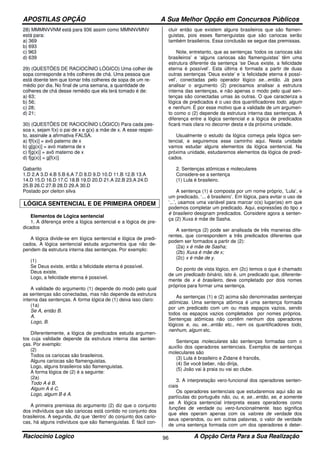 APOSTILAS OPÇÃO A Sua Melhor Opção em Concursos Públicos
Raciocínio Logico A Opção Certa Para a Sua Realização96
28) MMMNVVNM está para 936 assim como MMNNVMNV
está para:
a) 369
b) 693
c) 963
d) 639
29) (QUESTÕES DE RACIOCÍNIO LÓGICO) Uma colher de
sopa corresponde a três colheres de chá. Uma pessoa que
está doente tem que tomar três colheres de sopa de um re-
médio por dia. No final de uma semana, a quantidade de
colheres de chá desse remédio que ela terá tomado é de:
a) 63;
b) 56;
c) 28;
d) 21;
30) (QUESTÕES DE RACIOCÍNIO LÓGICO) Para cada pes-
soa x, sejam f(x) o pai de x e g(x) a mãe de x. A esse respei-
to, assinale a afirmativa FALSA.
a) f[f(x)] = avô paterno de x
b) g[g(x)] = avó materna de x
c) f[g(x)] = avô materno de x
d) f[g(x)] = g[f(x)]
Gabarito
1.D 2.A 3.D 4.B 5.B 6.A 7.D 8.D 9.D 10.D 11.B 12.B 13.A
14.D 15.D 16.D 17.C 18.B 19.D 20.D 21.A 22.B 23.A 24.D
25.B 26.C 27.B 28.D 29.A 30.D
Postado por cleiton silva
LÓGICA SENTENCIAL E DE PRIMEIRA ORDEM
Elementos de Lógica sentencial
1. A diferença entre a lógica sentencial e a lógica de pre-
dicados
A lógica divide-se em lógica sentencial e lógica de predi-
cados. A lógica sentencial estuda argumentos que não de-
pendem da estrutura interna das sentenças. Por exemplo:
(1)
Se Deus existe, então a felicidade eterna é possível.
Deus existe.
Logo, a felicidade eterna é possível.
A validade do argumento (1) depende do modo pelo qual
as sentenças são conectadas, mas não depende da estrutura
interna das sentenças. A forma lógica de (1) deixa isso claro:
(1a)
Se A, então B.
A.
Logo, B.
Diferentemente, a lógica de predicados estuda argumen-
tos cuja validade depende da estrutura interna das senten-
ças. Por exemplo:
(2)
Todos os cariocas são brasileiros.
Alguns cariocas são flamenguistas.
Logo, alguns brasileiros são flamenguistas.
A forma lógica de (2) é a seguinte:
(2a)
Todo A é B.
Algum A é C.
Logo, algum B é A.
A primeira premissa do argumento (2) diz que o conjunto
dos indivíduos que são cariocas está contido no conjunto dos
brasileiros. A segunda, diz que ‘dentro’ do conjunto dos cario-
cas, há alguns indivíduos que são flamenguistas. É fácil con-
cluir então que existem alguns brasileiros que são flamen-
guistas, pois esses flamenguistas que são cariocas serão
também brasileiros. Essa conclusão se segue das premissas.
Note, entretanto, que as sentenças ‘todos os cariocas são
brasileiros’ e ‘alguns cariocas são flamenguistas’ têm uma
estrutura diferente da sentença ‘se Deus existe, a felicidade
eterna é possível’. Esta última é formada a partir de duas
outras sentenças ‘Deus existe’ e ‘a felicidade eterna é possí-
vel’, conectadas pelo operador lógico se...então. Já para
analisar o argumento (2) precisamos analisar a estrutura
interna das sentenças, e não apenas o modo pelo qual sen-
tenças são conectadas umas às outras. O que caracteriza a
lógica de predicados é o uso dos quantificadores todo, algum
e nenhum. É por esse motivo que a validade de um argumen-
to como o (2) depende da estrutura interna das sentenças. A
diferença entre a lógica sentencial e a lógica de predicados
ficará mais clara no decorrer desta e da próxima unidade.
Usualmente o estudo da lógica começa pela lógica sen-
tencial, e seguiremos esse caminho aqui. Nesta unidade
vamos estudar alguns elementos da lógica sentencial. Na
próxima unidade, estudaremos elementos da lógica de predi-
cados.
2. Sentenças atômicas e moleculares
Considere-se a sentença
(1) Lula é brasileiro.
A sentença (1) é composta por um nome próprio, ‘Lula’, e
um predicado, ‘... é brasileiro’. Em lógica, para evitar o uso de
‘...’, usamos uma variável para marcar o(s) lugar(es) em que
podemos completar um predicado. Aqui, expressões do tipo x
é brasileiro designam predicados. Considere agora a senten-
ça (2) Xuxa é mãe de Sasha.
A sentença (2) pode ser analisada de três maneiras dife-
rentes, que correspondem a três predicados diferentes que
podem ser formados a partir de (2):
(2a) x é mãe de Sasha;
(2b) Xuxa é mãe de x;
(2c) x é mãe de y.
Do ponto de vista lógico, em (2c) temos o que é chamado
de um predicado binário, isto é, um predicado que, diferente-
mente de x é brasileiro, deve completado por dois nomes
próprios para formar uma sentença.
As sentenças (1) e (2) acima são denominadas sentenças
atômicas. Uma sentença atômica é uma sentença formada
por um predicado com um ou mais espaços vazios, sendo
todos os espaços vazios completados por nomes próprios.
Sentenças atômicas não contêm nenhum dos operadores
lógicos e, ou, se...então etc., nem os quantificadores todo,
nenhum, algum etc.
Sentenças moleculares são sentenças formadas com o
auxílio dos operadores sentenciais. Exemplos de sentenças
moleculares são
(3) Lula é brasileiro e Zidane é francês,
(4) Se você beber, não dirija,
(5) João vai à praia ou vai ao clube.
3. A interpretação vero-funcional dos operadores senten-
ciais
Os operadores sentenciais que estudaremos aqui são as
partículas do português não, ou, e, se...então, se, e somente
se. A lógica sentencial interpreta esses operadores como
funções de verdade ou vero-funcionalmente. Isso significa
que eles operam apenas com os valores de verdade dos
seus operandos, ou em outras palavras, o valor de verdade
de uma sentença formada com um dos operadores é deter-
 