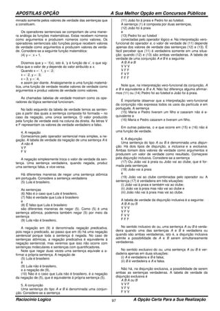 APOSTILAS OPÇÃO A Sua Melhor Opção em Concursos Públicos
Raciocínio Logico A Opção Certa Para a Sua Realização97
minado somente pelos valores de verdade das sentenças que
a constituem.
Os operadores sentenciais se comportam de uma manei-
ra análoga às funções matemáticas. Estas recebem números
como argumentos e produzem números como valores. Os
operadores sentenciais são funções porque recebem valores
de verdade como argumentos e produzem valores de verda-
de. Considere-se a seguinte função matemática:
(4) y =x + 1.
Dizemos que y =f(x), isto é, ‘y é função de x’, o que sig-
nifica que o valor de y depende do valor atribuído a x.
Quando x =1, y =2;
x =2, y =3;
x = 3, y =4,
e assim por diante. Analogamente a uma função matemá-
tica, uma função de verdade recebe valores de verdade como
argumentos e produz valores de verdade como valores.
As chamadas tabelas de verdade mostram como os ope-
radores da lógica sentencial funcionam.
No lado esquerdo da tabela de verdade temos as senten-
ças a partir das quais a sentença composta foi formada – no
caso da negação, uma única sentença. O valor produzido
pela função de verdade está na coluna da direita. As letras V
e F representam os valores de verdade verdadeiro e falso.
4. A negação
Comecemos pelo operador sentencial mais simples, a ne-
gação. A tabela de verdade da negação de uma sentença A é
A não A
V F
F V
A negação simplesmente troca o valor de verdade da sen-
tença. Uma sentença verdadeira, quando negada, produz
uma sentença falsa, e vice-versa.
Há diferentes maneiras de negar uma sentença atômica
em português. Considere a sentença verdadeira
(5) Lula é brasileiro.
As sentenças
(6) Não é o caso que Lula é brasileiro,
(7) Não é verdade que Lula é brasileiro
e
(8) É falso que Lula é brasileiro
são diferentes maneiras de negar (5). Como (5) é uma
sentença atômica, podemos também negar (5) por meio da
sentença
(9) Lula não é brasileiro.
A negação em (9) é denominada negação predicativa,
pois nega o predicado, ao passo que em (6) há uma negação
sentencial porque toda a sentença é negada. No caso de
sentenças atômicas, a negação predicativa é equivalente à
negação sentencial, mas veremos que isso não ocorre com
sentenças moleculares e sentenças com quantificadores.
Note que negar duas vezes uma sentença equivale a a-
firmar a própria sentença. A negação de
(5) Lula é brasileiro
é
(9) Lula não é brasileiro,
e a negação de (9),
(10) Não é o caso que Lula não é brasileiro, é a negação
da negação de (5), que é equivalente à própria sentença (5).
5. A conjunção
Uma sentença do tipo A e B é denominada uma conjun-
ção. Considere-se a sentença
(11) João foi à praia e Pedro foi ao futebol.
A sentença (1) é composta por duas sentenças,
(12) João foi à praia
e
(13) Pedro foi ao futebol
conectadas pelo operador lógico e. Na interpretação vero-
funcional do operador e, o valor de verdade de (11) depende
apenas dos valores de verdade das sentenças (12) e (13). É
fácil perceber que (11) é verdadeira somente em uma situa-
ção: quando (12) e (13) são ambas verdadeiras. A tabela de
verdade de uma conjunção A e B é a seguinte:
A B A e B
V V V
V F F
F V F
F F F
Note que, na interpretação vero-funcional da conjunção, A
e B é equivalente a B e A. Não faz diferença alguma afirmar-
mos (11) ou (14) Pedro foi ao futebol e João foi à praia.
É importante observar que a interpretação vero-funcional
da conjunção não expressa todos os usos da partícula e em
português. A sentença
(15) Maria e Pedro tiveram um filho e casaram não é e-
quivalente a
(16) Maria e Pedro casaram e tiveram um filho.
Em outras palavras, o e que ocorre em (15) e (16) não é
uma função de verdade.
6. A disjunção
Uma sentença do tipo A ou B é denominada uma disjun-
ção. Há dois tipos de disjunção, a inclusiva e a exclusiva.
Ambas tomam dois valores de verdade como argumentos e
produzem um valor de verdade como resultado. Começarei
pela disjunção inclusiva. Considere-se a sentença
(17) Ou João vai à praia ou João vai ao clube, que é for-
mada pela sentenças
(18) João vai à praia
e
(19) João vai ao clube combinadas pelo operador ou. A
sentença (17) é verdadeira em três situações:
(i) João vai à praia e também vai ao clube;
(ii) João vai à praia mas não vai ao clube e
(iii) João não vai à praia mas vai ao clube.
A tabela de verdade da disjunção inclusiva é a seguinte:
A B A ou B
V V V
V F V
F V V
F F F
No sentido inclusivo do ou, uma sentença A ou B é verda-
deira quando uma das sentenças A e B é verdadeira ou
quando são ambas verdadeiras, isto é, a disjunção inclusiva
admite a possibilidade de A e B serem simultaneamente
verdadeiras.
No sentido exclusivo do ou, uma sentença A ou B é ver-
dadeira apenas em duas situações:
(i) A é verdadeira e B é falsa;
(ii) B é verdadeira e A e falsa.
Não há, na disjunção exclusiva, a possibilidade de serem
ambas as sentenças verdadeiras. A tabela de verdade da
disjunção exclusiva é
A B A ou B
V V F
V F V
F V V
 