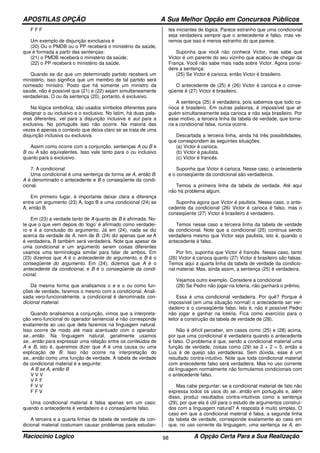APOSTILAS OPÇÃO A Sua Melhor Opção em Concursos Públicos
Raciocínio Logico A Opção Certa Para a Sua Realização98
F F F
Um exemplo de disjunção exnclusiva é
(20) Ou o PMDB ou o PP receberá o ministério da saúde,
que é formada a partir das sentenças:
(21) o PMDB receberá o ministério da saúde;
(22) o PP receberá o ministério da saúde.
Quando se diz que um determinado partido receberá um
ministério, isso significa que um membro de tal partido será
nomeado ministro. Posto que há somente um ministro da
saúde, não é possível que (21) e (22) sejam simultaneamente
verdadeiras. O ou da sentença (20), portanto, é exclusivo.
Na lógica simbólica, são usados símbolos diferentes para
designar o ou inclusivo e o exclusivo. No latim, há duas pala-
vras diferentes, vel para a disjunção inclusiva e aut para a
exclusiva. No português isso não ocorre. Na maioria das
vezes é apenas o contexto que deixa claro se se trata de uma
disjunção inclusiva ou exclusiva.
Assim como ocorre com a conjunção, sentenças A ou B e
B ou A são equivalentes. Isso vale tanto para o ou inclusivo
quanto para o exclusivo.
7. A condicional
Uma condicional é uma sentença da forma se A, então B.
A é denominado o antecedente e B o conseqüente da condi-
cional.
Em primeiro lugar, é importante deixar clara a diferença
entre um argumento (23) A, logo B e uma condicional (24) se
A, então B.
Em (23) a verdade tanto de A quanto de B é afirmada. No-
te que o que vem depois do ‘logo’ é afirmado como verdadei-
ro e é a conclusão do argumento. Já em (24), nada se diz
acerca da verdade de A, nem de B. (24) diz apenas que se A
é verdadeira, B também será verdadeira. Note que apesar de
uma condicional e um argumento serem coisas diferentes
usamos uma terminologia similar para falar de ambos. Em
(23) dizemos que A é o antecedente do argumento, e B é o
conseqüente do argumento. Em (24), dizemos que A é o
antecedente da condicional, e B é o conseqüente da condi-
cional.
Da mesma forma que analisamos o e e o ou como fun-
ções de verdade, faremos o mesmo com a condicional. Anali-
sada vero-funcionalmente, a condicional é denominada con-
dicional material.
Quando analisamos a conjunção, vimos que a interpreta-
ção vero-funcional do operador sentencial e não corresponde
exatamente ao uso que dela fazemos na linguagem natural.
Isso ocorre de modo até mais acentuado com o operador
se...então. Na linguagem natural, geralmente usamos
se...então para expressar uma relação entre os conteúdos de
A e B, isto é, queremos dizer que A é uma causa ou uma
explicação de B. Isso não ocorre na interpretação do
se...então como uma função de verdade. A tabela de verdade
da condicional material é a seguinte:
A B se A, então B
V V V
V F F
F V V
F F V
Uma condicional material é falsa apenas em um caso:
quando o antecedente é verdadeiro e o conseqüente falso.
A terceira e a quarta linhas da tabela de verdade da con-
dicional material costumam causar problemas para estudan-
tes iniciantes de lógica. Parece estranho que uma condicional
seja verdadeira sempre que o antecedente é falso, mas ve-
remos que isso é menos estranho do que parece.
Suponha que você não conhece Victor, mas sabe que
Victor é um parente do seu vizinho que acabou de chegar da
França. Você não sabe mais nada sobre Victor. Agora consi-
dere a sentença:
(25) Se Victor é carioca, então Victor é brasileiro.
O antecedente de (25) é (26) Victor é carioca e o conse-
qüente é (27) Victor é brasileiro.
A sentença (25) é verdadeira, pois sabemos que todo ca-
rioca é brasileiro. Em outras palavras, é impossível que al-
guém simultaneamente seja carioca e não seja brasileiro. Por
esse motivo, a terceira linha da tabela de verdade, que torna-
ria a condicional falsa, nunca ocorre.
Descartada a terceira linha, ainda há três possibilidades,
que correspondem às seguintes situações:
(a) Victor é carioca.
(b) Victor é paulista.
(c) Victor é francês.
Suponha que Victor é carioca. Nesse caso, o antecedente
e o conseqüente da condicional são verdadeiros.
Temos a primeira linha da tabela de verdade. Até aqui
não há problema algum.
Suponha agora que Victor é paulista. Nesse caso, o ante-
cedente da condicional (26) Victor é carioca é falso, mas o
conseqüente (27) Victor é brasileiro é verdadeiro.
Temos nesse caso a terceira linha da tabela de verdade
da condicional. Note que a condicional (25) continua sendo
verdadeira mesmo que Victor seja paulista, isto é, quando o
antecedente é falso.
Por fim, suponha que Victor é francês. Nesse caso, tanto
(26) Victor é carioca quanto (27) Victor é brasileiro são falsas.
Temos aqui a quarta linha da tabela de verdade da condicio-
nal material. Mas, ainda assim, a sentença (25) é verdadeira.
Vejamos outro exemplo. Considere a condicional
(28) Se Pedro não jogar na loteria, não ganhará o prêmio.
Essa é uma condicional verdadeira. Por quê? Porque é
impossível (em uma situação normal) o antecedente ser ver-
dadeiro e o conseqüente falso. Isto é, não é possível Pedro
não jogar e ganhar na loteria. Fica como exercício para o
leitor a construção da tabela de verdade de (28).
Não é difícil perceber, em casos como (25) e (28) acima,
por que uma condicional é verdadeira quando o antecedente
é falso. O problema é que, sendo a condicional material uma
função de verdade, coisas como (29) se 2 + 2 = 5, então a
Lua é de queijo são verdadeiras. Sem dúvida, esse é um
resultado contra-intuitivo. Note que toda condicional material
com antecedente falso será verdadeira. Mas no uso corrente
da linguagem normalmente não formulamos condicionais com
o antecedente falso.
Mas cabe perguntar: se a condicional material de fato não
expressa todos os usos do se...então em português e, além
disso, produz resultados contra-intuitivos como a sentença
(29), por que ela é útil para o estudo de argumentos construí-
dos com a linguagem natural? A resposta é muito simples. O
caso em que a condicional material é falsa, a segunda linha
da tabela de verdade, corresponde exatamente ao caso em
que, no uso corrente da linguagem, uma sentença se A, en-
 