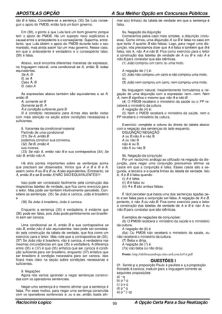 APOSTILAS OPÇÃO A Sua Melhor Opção em Concursos Públicos
Raciocínio Logico A Opção Certa Para a Sua Realização99
tão B é falsa. Considere-se a sentença (30) Se Lula conse-
guir o apoio do PMDB, então fará um bom governo.
Em (30), o ponto é que Lula fará um bom governo porque
tem o apoio do PMDB. Há um suposto nexo explicativo e
causal entre o antecedente e o conseqüente. Suponha, entre-
tanto, que Lula obtém o apoio do PMDB durante todo o seu
mandato, mas ainda assim faz um mau governo. Nesse caso,
em que o antecedente é verdadeiro e o conseqüente falso,
(30) é falsa.
Abaixo, você encontra diferentes maneiras de expressar,
na linguagem natural, uma condicional se A, então B, todas
equivalentes.
Se A, B
B, se A
Caso A, B
B, caso A
As expressões abaixo também são equivalentes a se A,
então B:
A, somente se B
Somente se B, A
A é condição suficiente para B
B é condição necessária para A,mas elas serão vistas
com mais atenção na seção sobre condições necessárias e
suficientes.
8. Variantes da condicional material
Partindo de uma condicional
(31) Se A, então B
podemos construir sua conversa,
(32) Se B, então A
sua inversa
(33) Se não A, então não B e sua contrapositiva (34) Se
não B, então não A.
Há dois pontos importantes sobre as sentenças acima
que precisam ser observados. Vimos que A e B e B e A,
assim como A ou B e B ou A são equivalentes. Entretanto, se
A, então B e se B então A NÃO SÃO EQUIVALENTES!!!
Isso pode ser constatado facilmente pela construção das
respectivas tabelas de verdade, que fica como exercício para
o leitor. Mas pode ser também intuitivamente percebido. Con-
sidere as sentenças: (35) Se João é carioca, João é brasileiro
e
(36) Se João é brasileiro, João é carioca.
Enquanto a sentença (35) é verdadeira, é evidente que
(36) pode ser falsa, pois João pode perfeitamente ser brasilei-
ro sem ser carioca.
Uma condicional se A, então B e sua contrapositiva se
não B, então não A são equivalentes. Isso pode ser constata-
do pela construção da tabela de verdade, que fica como um
exercício para o leitor. Mas note que a contrapositiva de (35),
(37) Se João não é brasileiro, não é carioca, é verdadeira nas
mesmas circunstâncias em que (35) é verdadeira. A diferença
entre (35) e (37) é que (35) enfatiza que ser carioca é condi-
ção suficiente para ser brasileiro, enquanto (37) enfatiza que
ser brasileiro é condição necessária para ser carioca. Isso
ficará mais claro na seção sobre condições necessárias e
suficientes.
9. Negações
Agora nós vamos aprender a negar sentenças construí-
das com os operadores sentenciais.
Negar uma sentença é o mesmo afirmar que a sentença é
falsa. Por esse motivo, para negar uma sentença construída
com os operadores sentenciais e, ou e se...então, basta afir-
mar a(s) linha(s) da tabela de verdade em que a sentença é
falsa.
9a. Negação da disjunção
Comecemos pelos caso mais simples, a disjunção (inclu-
siva). Como vimos, uma disjunção A ou B é falsa no caso em
que tanto A quanto B são falsas. Logo, para negar uma dis-
junção, nós precisamos dizer que A é falsa e também que B é
falsa, isto é, não A e não B. Fica como exercício para o leitor
a construção das tabelas de verdade de A ou B e não A e
não B para constatar que são idênticas.
(1) João comprou um carro ou uma moto.
A negação de (1) é:
(2) João não comprou um carro e não comprou uma moto,
ou
(3) João nem comprou um carro, nem comprou uma moto.
Na linguagem natural, freqüentemente formulamos a ne-
gação de uma disjunção com a expressão nem...nem. Nem
A, nem B significa o mesmo que não A e não B.
(4) O PMDB receberá o ministério da saúde ou o PP re-
ceberá o ministério da cultura.
A negação de (4) é:
(5) Nem o PMDB receberá o ministério da saúde, nem o
PP receberá o ministério da cultura.
Exercício: complete a coluna da direita da tabela abaixo
com a negação das sentenças do lado esquerdo.
DISJUNÇÃO NEGAÇÃO
A ou B não A e não B
A ou não B
não A ou B
não A ou não B
9b. Negação da conjunção
Por um raciocínio análogo ao utilizado na negação da dis-
junção, para negar uma conjunção precisamos afirmar os
casos em que a conjunção é falsa. Esses casos são a se-
gunda, a terceira e a quarta linhas da tabela de verdade. Isto
é, A e B é falsa quando:
(i) A é falsa,
(ii) B é falsa ou
(iii) A e B são ambas falsas.
É fácil perceber que basta uma das sentenças ligadas pe-
lo e ser falsa para a conjunção ser falsa. A negação de A e B,
portanto, é não A ou não B. Fica como exercício para o leitor
a construção das tabelas de verdade de A e B e não A ou
não B para constatar que são idênticas.
Exemplos de negações de conjunções:
(6) O PMDB receberá o ministério da saúde e o ministério
da cultura.
A negação de (6) é
(6a) Ou PMDB não receberá o ministério da saúde, ou
não receberá o ministério da cultura.
(7) Beba e dirija.
A negação de (7) é
(7a) não beba ou não dirija.
Fonte: http://abilioazambuja.sites.uol.com.br/1d.pdf
QUESTÕES I
01. Sendo p a proposição Paulo é paulista e q a proposição
Ronaldo é carioca, traduzir para a linguagem corrente as
seguintes proposições:
a) ~q
b) p ^ q
c) p v q
d) p " q
e) p " (~q)
 