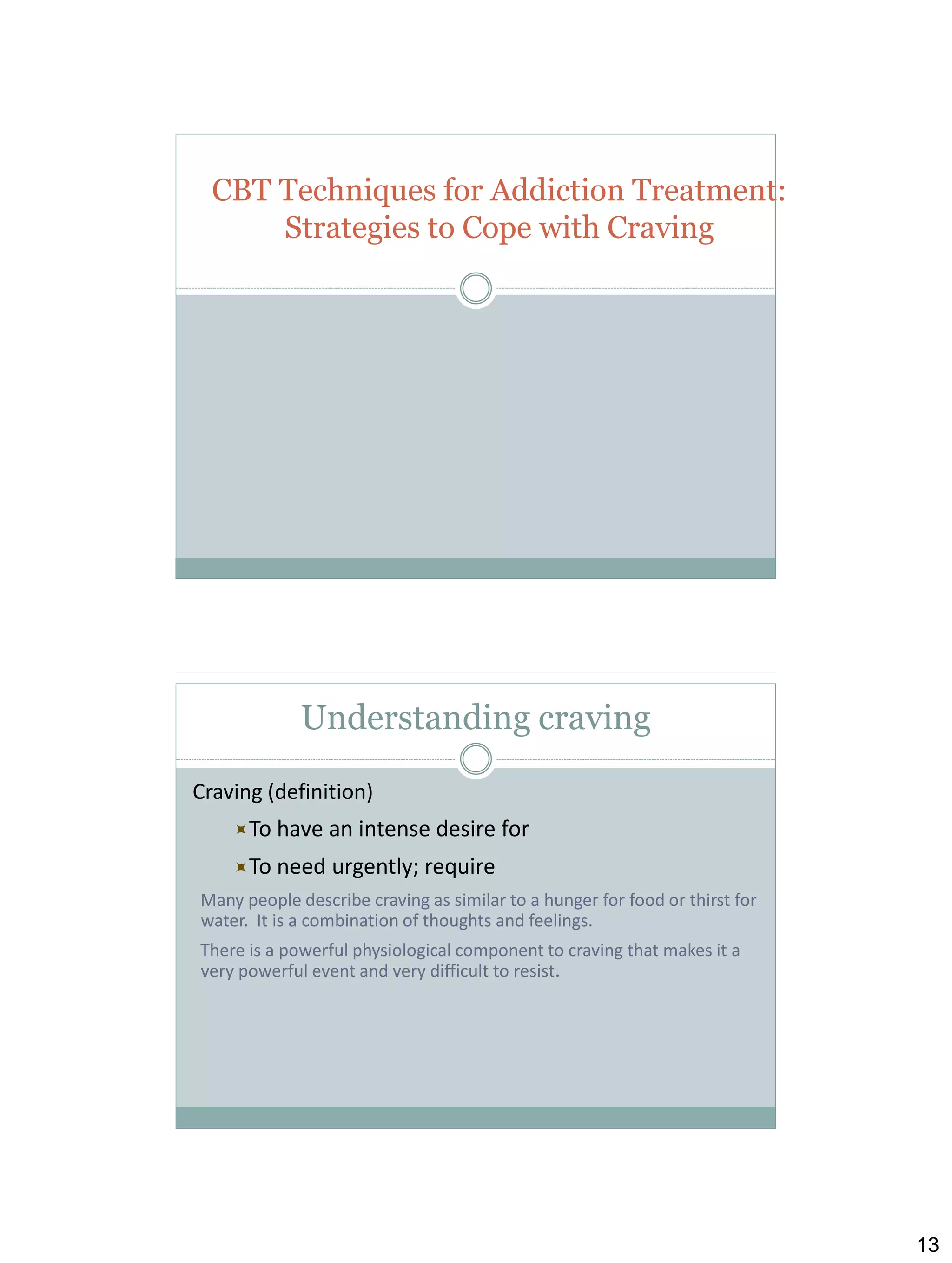 CBT Techniques for Addiction Treatment:
Strategies to Cope with Craving

Understanding craving
Craving (definition)
To have

an intense desire for

To need

urgently; require

Many people describe craving as similar to a hunger for food or thirst for
water. It is a combination of thoughts and feelings.
There is a powerful physiological component to craving that makes it a
very powerful event and very difficult to resist.

13

 