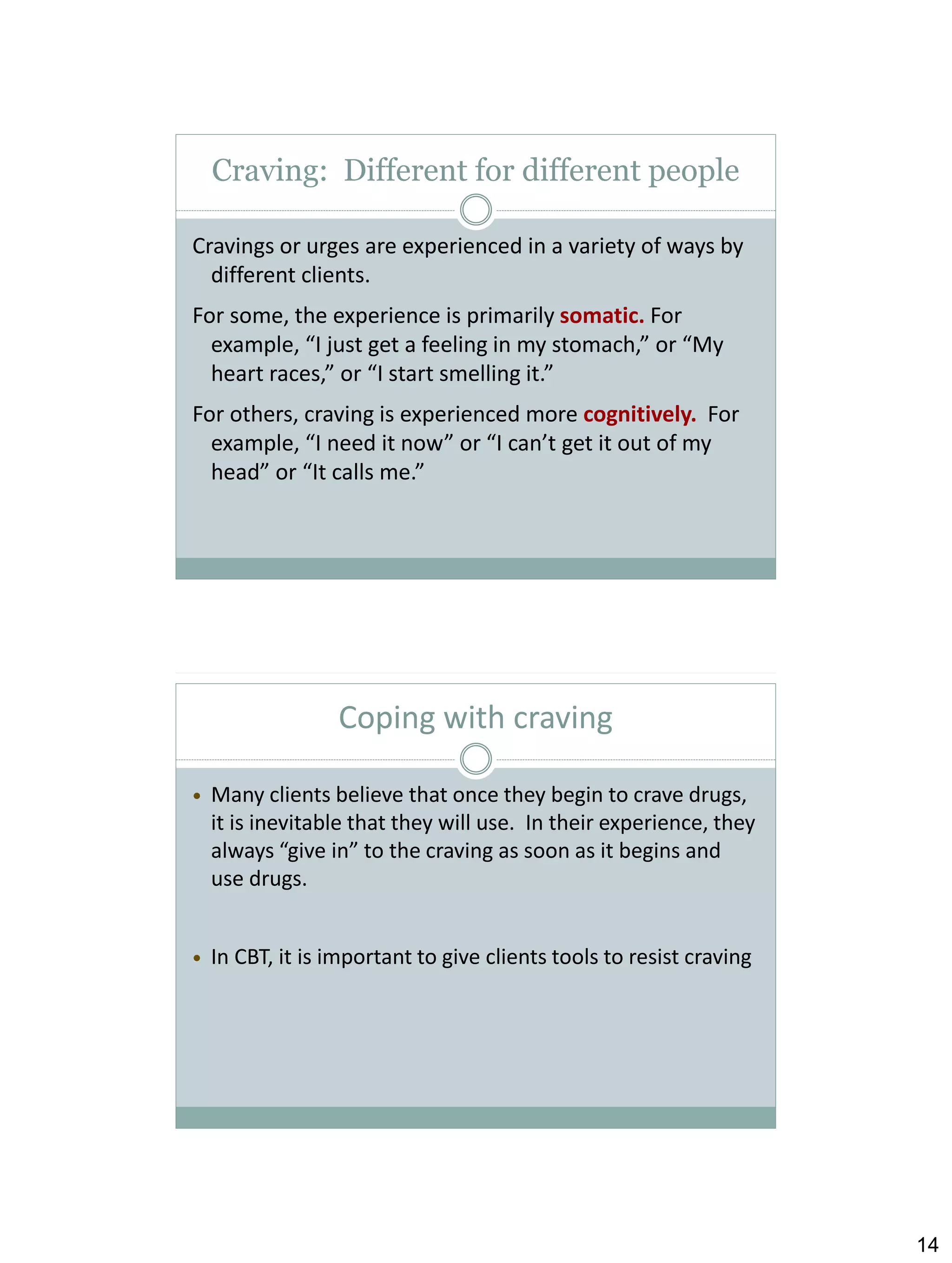 Craving: Different for different people
Cravings or urges are experienced in a variety of ways by
different clients.
For some, the experience is primarily somatic. For
example, “I just get a feeling in my stomach,” or “My
heart races,” or “I start smelling it.”
For others, craving is experienced more cognitively. For
example, “I need it now” or “I can’t get it out of my
head” or “It calls me.”

Coping with craving


Many clients believe that once they begin to crave drugs,
it is inevitable that they will use. In their experience, they
always “give in” to the craving as soon as it begins and
use drugs.



In CBT, it is important to give clients tools to resist craving

14

 