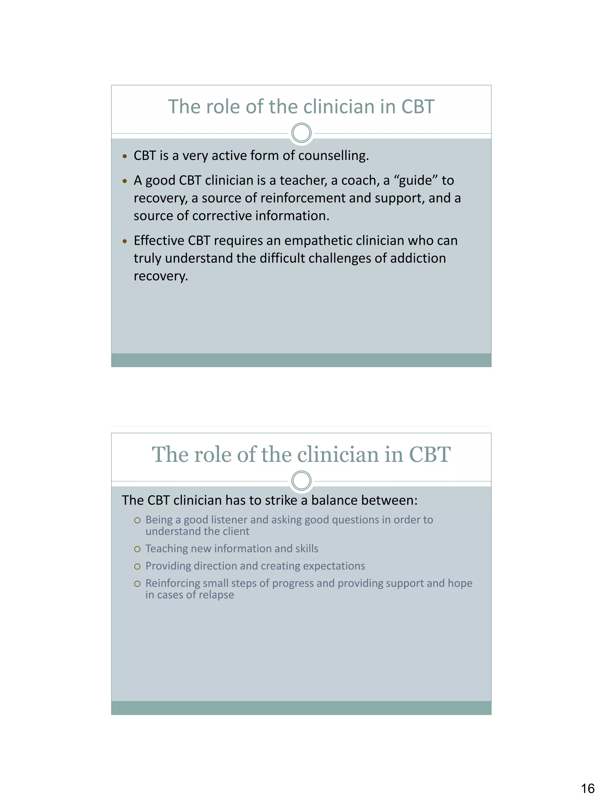The role of the clinician in CBT


CBT is a very active form of counselling.



A good CBT clinician is a teacher, a coach, a “guide” to
recovery, a source of reinforcement and support, and a
source of corrective information.



Effective CBT requires an empathetic clinician who can
truly understand the difficult challenges of addiction
recovery.

The role of the clinician in CBT
The CBT clinician has to strike a balance between:





Being a good listener and asking good questions in order to
understand the client
Teaching new information and skills
Providing direction and creating expectations
Reinforcing small steps of progress and providing support and hope
in cases of relapse

16

 