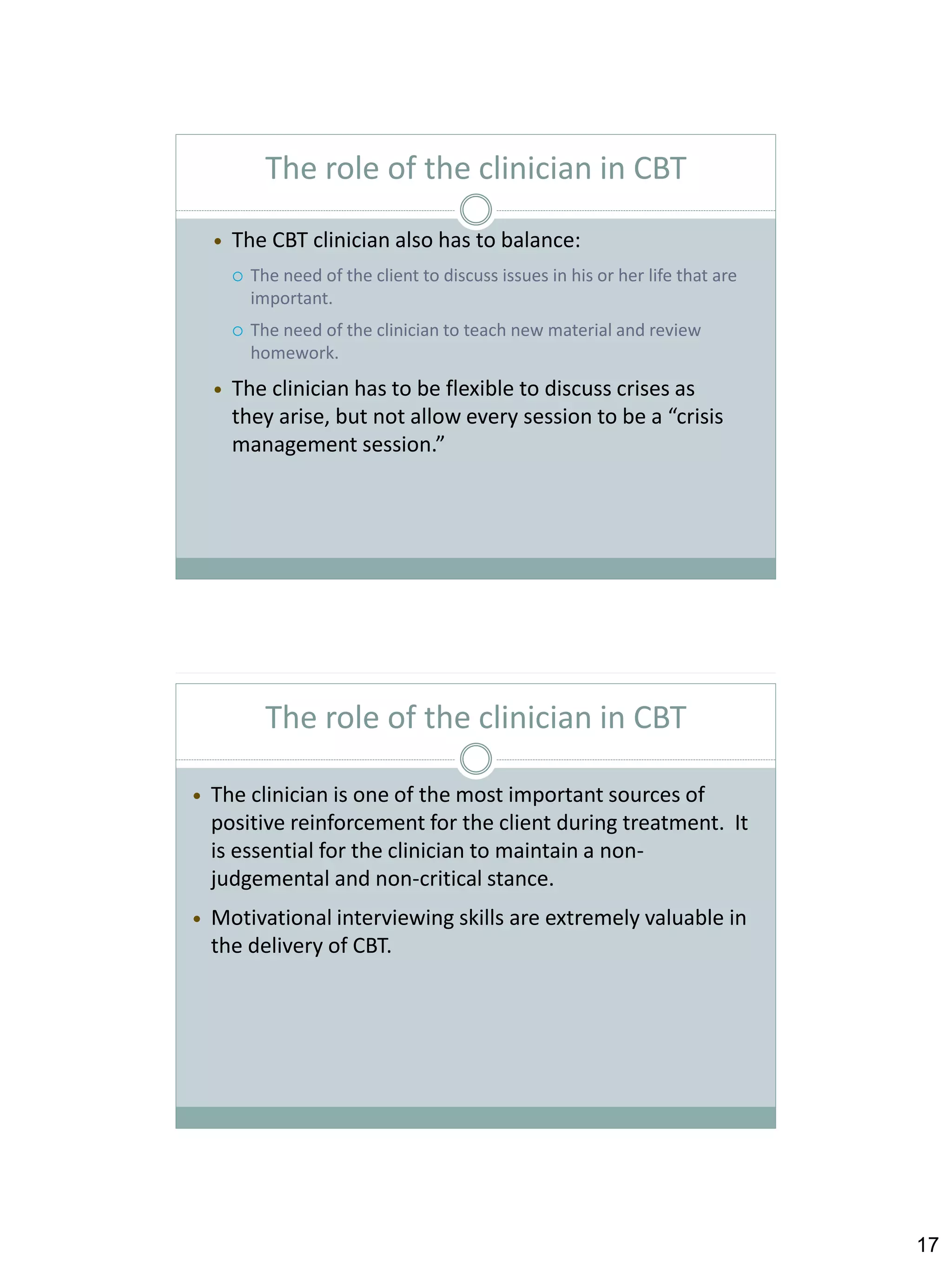 The role of the clinician in CBT


The CBT clinician also has to balance:






The need of the client to discuss issues in his or her life that are
important.
The need of the clinician to teach new material and review
homework.

The clinician has to be flexible to discuss crises as
they arise, but not allow every session to be a “crisis
management session.”

The role of the clinician in CBT


The clinician is one of the most important sources of
positive reinforcement for the client during treatment. It
is essential for the clinician to maintain a nonjudgemental and non-critical stance.



Motivational interviewing skills are extremely valuable in
the delivery of CBT.

17

 