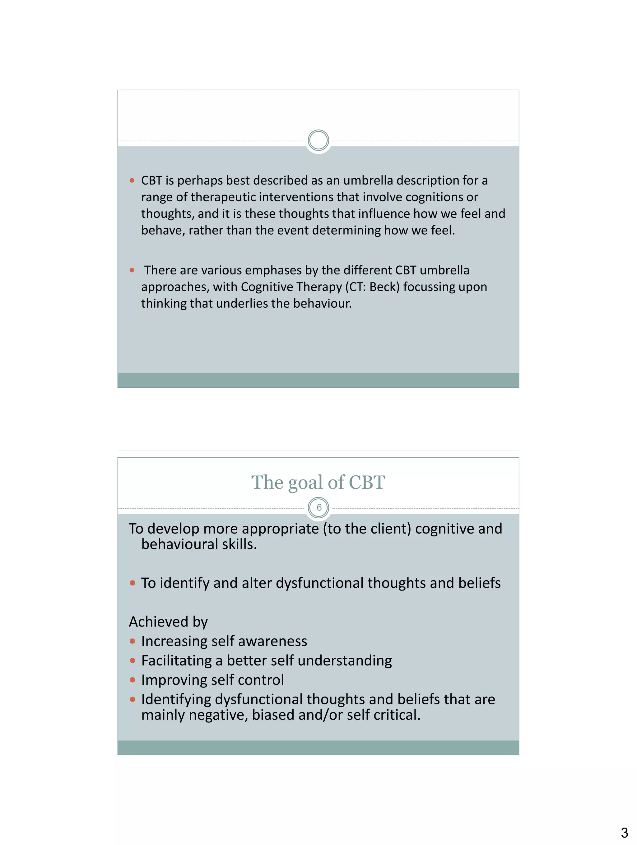  CBT is perhaps best described as an umbrella description for a

range of therapeutic interventions that involve cognitions or
thoughts, and it is these thoughts that influence how we feel and
behave, rather than the event determining how we feel.
 There are various emphases by the different CBT umbrella

approaches, with Cognitive Therapy (CT: Beck) focussing upon
thinking that underlies the behaviour.

The goal of CBT
6

To develop more appropriate (to the client) cognitive and
behavioural skills.
 To identify and alter dysfunctional thoughts and beliefs

Achieved by
 Increasing self awareness
 Facilitating a better self understanding
 Improving self control
 Identifying dysfunctional thoughts and beliefs that are
mainly negative, biased and/or self critical.

3

 