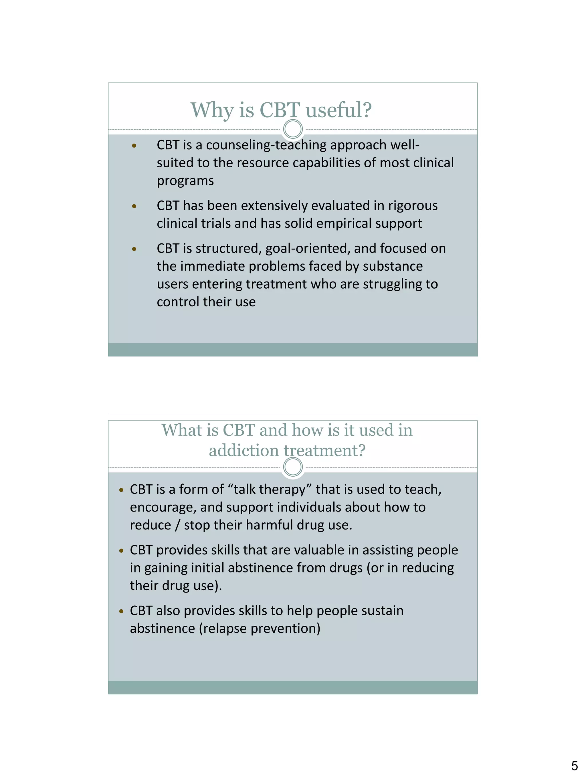 Why is CBT useful?


CBT is a counseling-teaching approach wellsuited to the resource capabilities of most clinical
programs



CBT has been extensively evaluated in rigorous
clinical trials and has solid empirical support



CBT is structured, goal-oriented, and focused on
the immediate problems faced by substance
users entering treatment who are struggling to
control their use

What is CBT and how is it used in
addiction treatment?


CBT is a form of “talk therapy” that is used to teach,
encourage, and support individuals about how to
reduce / stop their harmful drug use.



CBT provides skills that are valuable in assisting people
in gaining initial abstinence from drugs (or in reducing
their drug use).



CBT also provides skills to help people sustain
abstinence (relapse prevention)

5

 